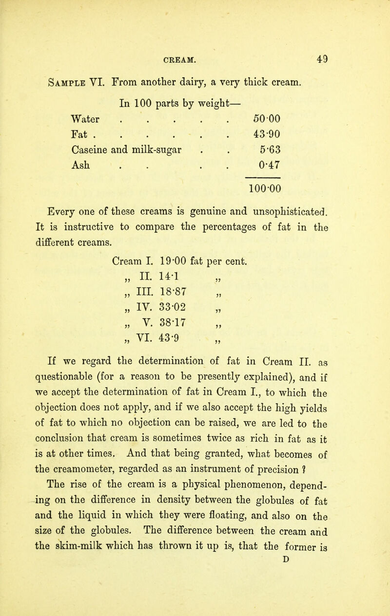 Sample VI. From another dairy, a very thick cream. In 100 parts by weight— Water 50 00 Fat . . . . - . . 43-90 Caseine and milk-sugar . . 5'63 Ash . 0-47 100-00 Every one of these creams is genuine and unsophisticated. It is instructive to compare the percentages of fat in the different creams. Cream I. 19*00 fat per cent. „ II. 14-1 „ III. 18-87 „ IV. 33-02 „ V. 38-17 „ VI. 43-9 If we regard the determination of fat in Cream II. as questionable (for a reason to be presently explained), and if we accept the determination of fat in Cream I., to which the objection does not apply, and if we also accept the high yields of fat to which no objection can be raised, we are led to the conclusion that cream is sometimes twice as rich in fat as it is at other times. And that being granted, what becomes of the creamometer, regarded as an instrument of precision 1 The rise of the cream is a physical phenomenon, depend- ing on the difference in density between the globules of fat and the liquid in which they were floating, and also on the size of the globules. The difference between the cream and the skim-milk which has thrown it up is, that the former is D