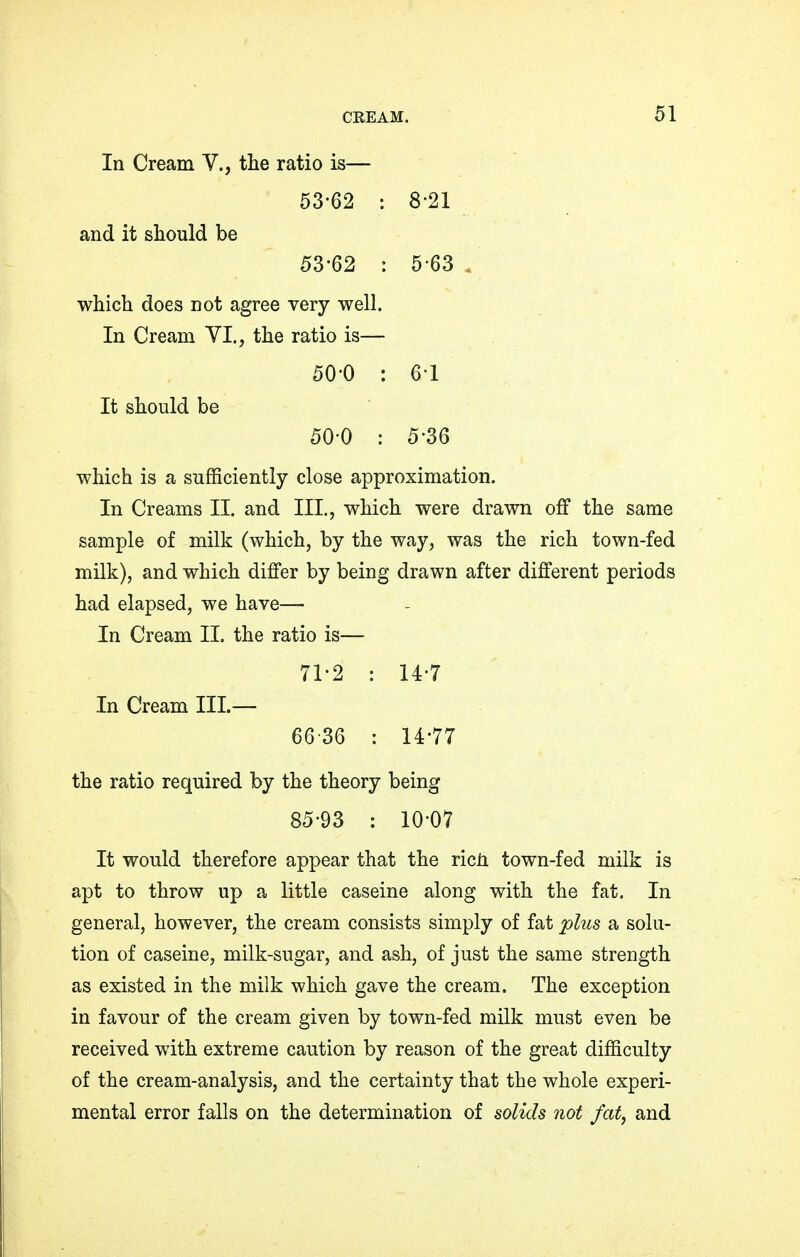 In Cream V., the ratio is— 53-62 : 8-21 and it should be 53-62 : 5-63 which does not agree very well. In Cream VI., the ratio is— 50-0 : 6-1 It should be 50-0 : 5-36 which is a sufficiently close approximation. In Creams II. and III., which were drawn off the same sample of milk (which, by the way, was the rich town-fed milk), and which differ by being drawn after different periods had elapsed, we have— In Cream II. the ratio is— 71-2 : 14-7 In Cream III.— 6636 : 14-77 the ratio required by the theory being 85-93 : 10-07 It would therefore appear that the ricn town-fed milk is apt to throw up a little caseine along with the fat. In general, however, the cream consists simply of fat plus a solu- tion of caseine, milk-sugar, and ash, of just the same strength as existed in the milk which gave the cream. The exception in favour of the cream given by town-fed milk must even be received with extreme caution by reason of the great difficulty of the cream-analysis, and the certainty that the whole experi- mental error falls on the determination of solids not fat, and