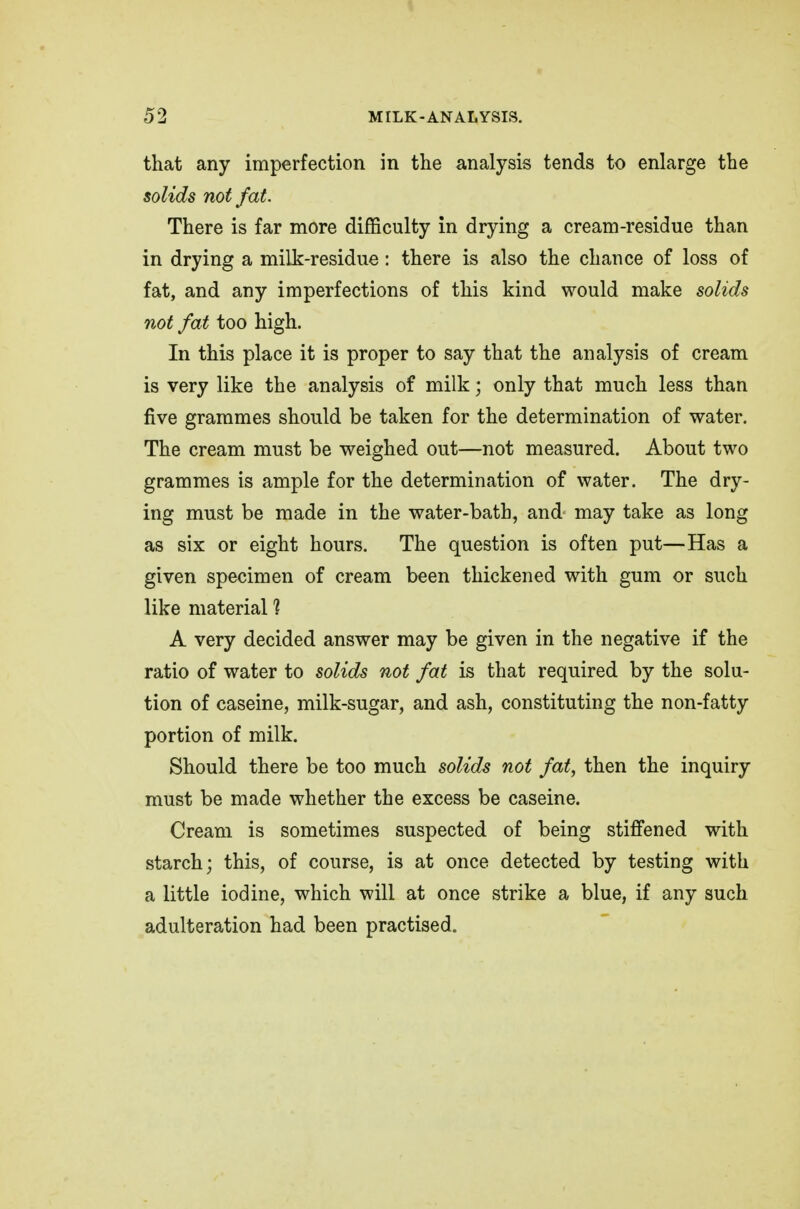 that any imperfection in the analysis tends to enlarge the solids not fat. There is far more difficulty in drying a cream-residue than in drying a milk-residue : there is also the chance of loss of fat, and any imperfections of this kind would make solids not fat too high. In this place it is proper to say that the analysis of cream is very like the analysis of milk; only that much less than five grammes should be taken for the determination of water. The cream must be weighed out—not measured. About two grammes is ample for the determination of water. The dry- ing must be made in the water-bath, and may take as long as six or eight hours. The question is often put—Has a given specimen of cream been thickened with gum or such like material 1 A very decided answer may be given in the negative if the ratio of water to solids not fat is that required by the solu- tion of caseine, milk-sugar, and ash, constituting the non-fatty portion of milk. Should there be too much solids not fat, then the inquiry must be made whether the excess be caseine. Cream is sometimes suspected of being stiffened with starch; this, of course, is at once detected by testing with a little iodine, which will at once strike a blue, if any such adulteration had been practised.
