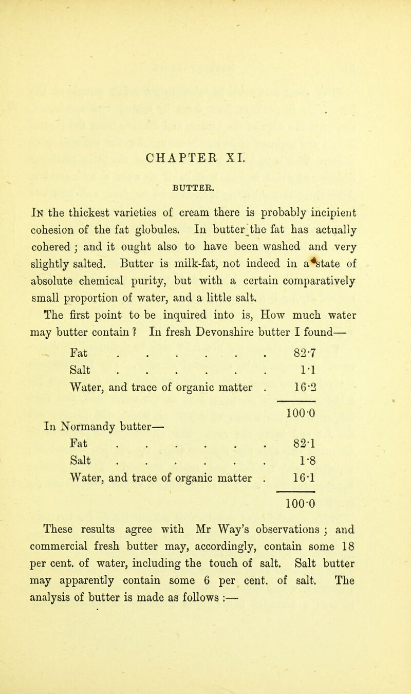 CHAPTER XL BUTTER. In the thickest varieties of cream there is probably incipient cohesion of the fat globules. In butter the fat has actually cohered ; and it ought also to have been washed and very slightly salted. Butter is milk-fat, not indeed in a*state of absolute chemical purity, but with a certain comparatively small proportion of water, and a little salt. The first point to be inquired into is, How much water may butter contain ? In fresh Devonshire butter I found— Fat 827 Salt 11 Water, and trace of organic matter . 16 2 These results agree with Mr Way's observations ; and commercial fresh butter may, accordingly, contain some 18 per cent, of water, including the touch of salt. Salt butter may apparently contain some 6 per cent, of salt. The analysis of butter is made as follows 100 0 In Normandy butter— Fat Salt 82-1 1-8 16-1 Water, and trace of organic matter 100-0