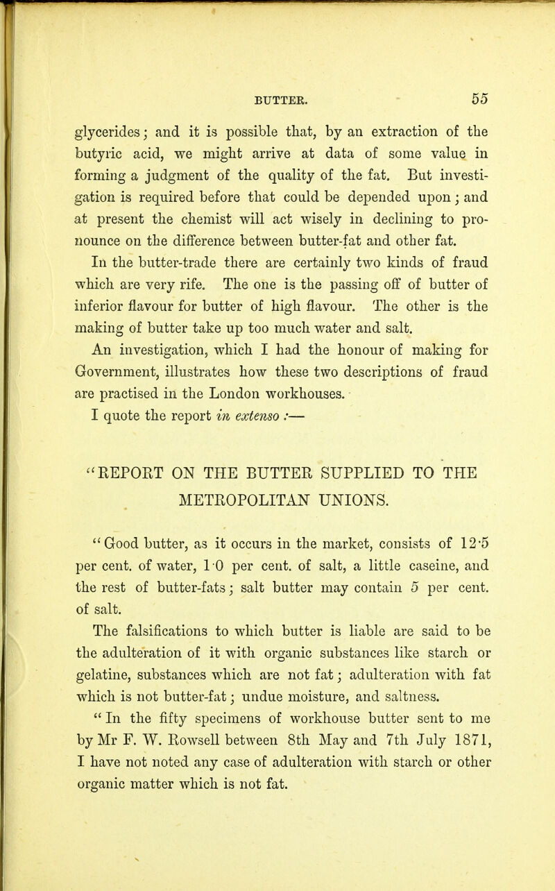glycerides; and it is possible that, by an extraction of the butyric acid, we might arrive at data of some value in forming a judgment of the quality of the fat. But investi- gation is required before that could be depended upon; and at present the chemist will act wisely in declining to pro- nounce on the difference between butter-fat and other fat. In the butter-trade there are certainly two kinds of fraud which are very rife. The one is the passing off of butter of inferior flavour for butter of high flavour. The other is the making of butter take up too much water and salt. An investigation, which I had the honour of making for Government, illustrates how these two descriptions of fraud are practised in the London workhouses. I quote the report in extenso :— REPORT ON THE BUTTER SUPPLIED TO THE METROPOLITAN UNIONS. Good butter, as it occurs in the market, consists of 12'5 per cent, of water, 1 0 per cent, of salt, a little caseine, and the rest of butter-fats; salt butter may contain 5 per cent, of salt. The falsifications to which butter is liable are said to be the adulteration of it with organic substances like starch or gelatine, substances which are not fat; adulteration with fat which is not butter-fat; undue moisture, and saltness. In the fifty specimens of workhouse butter sent to me by Mr F. W. Rowsell between 8th May and 7th July 1871, I have not noted any case of adulteration with starch or other organic matter which is not fat.