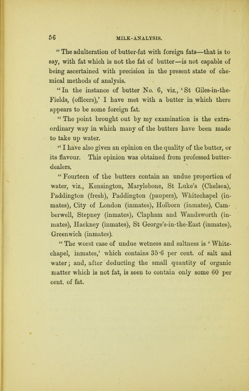 The adulteration of butter-fat with foreign fats—that is to say, with fat which is not the fat of butter—is not capable of being ascertained with precision in the present state of che- mical methods of analysis. In the instance of butter No. 6, viz., 'St Giles-in-the- Fields, (officers),' I have met with a butter in which there appears to be some foreign fat. The point brought out by my examination is the extra- ordinary way in which many of the butters have been made to take up water. I have also given an opinion on the quality of the butter, or its flavour. This opinion was obtained from professed butter- dealers. Fourteen of the butters contain an undue proportion of water, viz., Kensington, Marylebone, St Luke's (Chelsea), Paddington (fresh), Paddington (paupers), Whitechapel (in- mates), City of London (inmates), Holborn (inmates), Cam- berwell, Stepney (inmates), Clapham and Wandsworth (in- mates), Hackney (inmates), St George's-in-the-East (inmates), Greenwich (inmates). The worst case of undue wetness and saltness is ' White- chapel, inmates,' which contains 35*6 per cent, of salt and water; and, after deducting the small quantity of organic matter which is not fat, is seen to contain only some 60 per cent, of fat.
