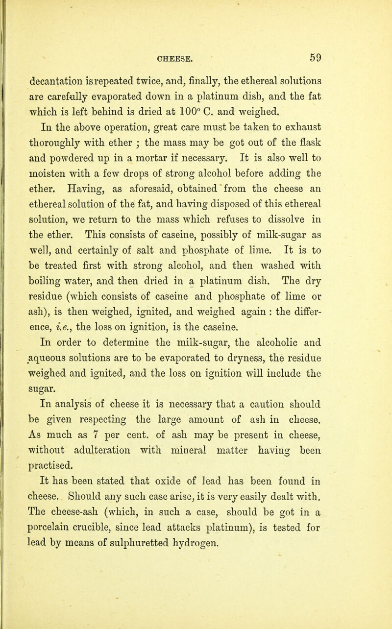 decantation is repeated twice, and, finally, the ethereal solutions are carefully evaporated down in a platinum dish, and the fat which is left behind is dried at 100° C. and weighed. In the above operation, great care must be taken to exhaust thoroughly with ether ; the mass may be got out of the flask and powdered up in a mortar if necessary. It is also well to moisten with a few drops of strong alcohol before adding the ether. Having, as aforesaid, obtained from the cheese an ethereal solution of the fat, and having disposed of this ethereal solution, we return to the mass which refuses to dissolve in the ether. This consists of caseine, possibly of milk-sugar as well, and certainly of salt and phosphate of lime. It is to be treated first with strong alcohol, and then washed with boiling water, and then dried in a platinum dish. The dry residue (which consists of caseine and phosphate of lime or ash), is then weighed, ignited, and weighed again : the differ- ence, i.e., the loss on ignition, is the caseine. In order to determine the milk-sugar, the alcoholic and aqueous solutions are to be evaporated to dryness, the residue weighed and ignited, and the loss on ignition will include the sugar. In analysis of cheese it is necessary that a caution should be given respecting the large amount of ash in cheese. As much as 7 per cent, of ash may be present in cheese, without adulteration with mineral matter having been practised. It has been stated that oxide of lead has been found in cheese. Should any such case arise_, it is very easily dealt with. The cheese-ash (which, in such a case, should be got in a porcelain crucible, since lead attacks platinum), is tested for lead by means of sulphuretted hydrogen.