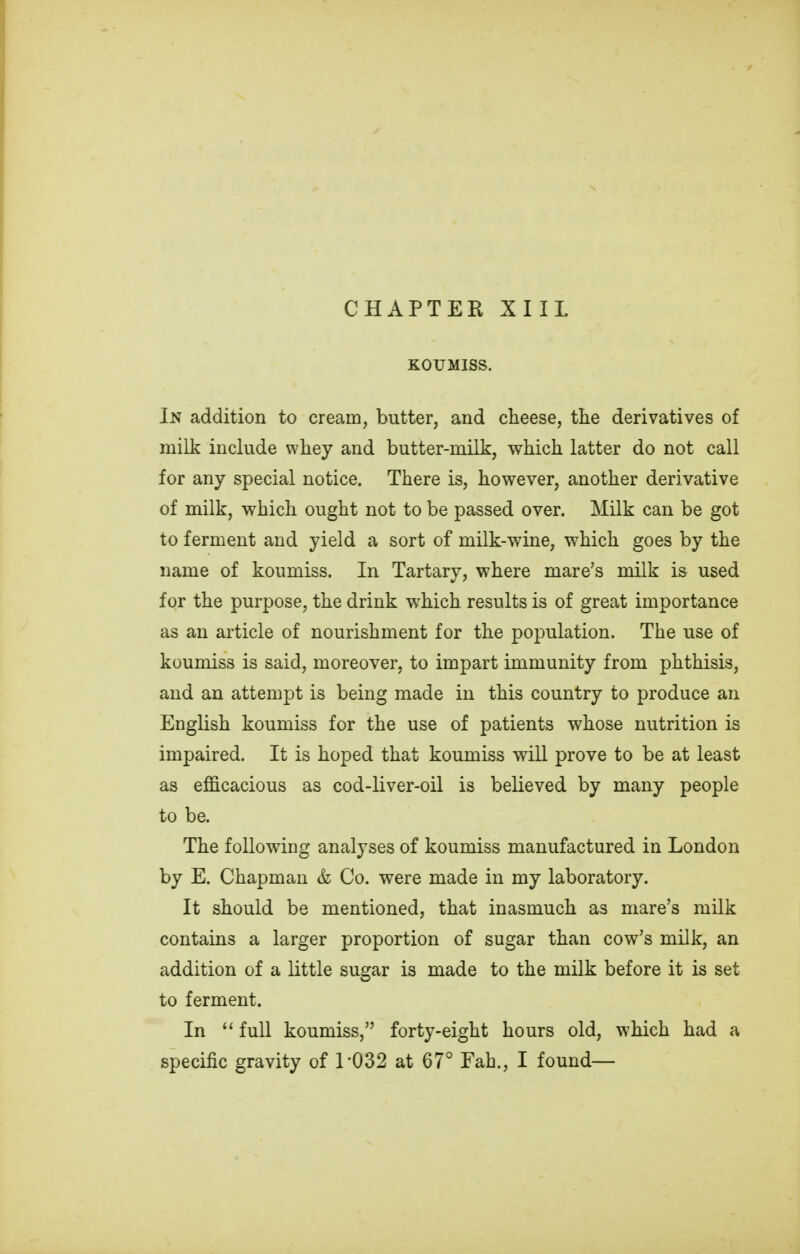 KOUMISS. In addition to cream, butter, and cheese, the derivatives of milk include whey and butter-milk, which latter do not call for any special notice. There is, however, another derivative of milk, which ought not to be passed over. Milk can be got to ferment and yield a sort of milk-wine, which goes by the name of koumiss. In Tartary, where mare's milk is used for the purpose, the drink which results is of great importance as an article of nourishment for the population. The use of koumiss is said, moreover, to impart immunity from phthisis, and an attempt is being made in this country to produce an English koumiss for the use of patients whose nutrition is impaired. It is hoped that koumiss will prove to be at least as efficacious as cod-liver-oil is believed by many people to be. The following analyses of koumiss manufactured in London by E. Chapman & Co. were made in my laboratory. It should be mentioned, that inasmuch as mare's milk contains a larger proportion of sugar than cow's milk, an addition of a little sugar is made to the milk before it is set to ferment. In  full koumiss, forty-eight hours old, which had a specific gravity of 1032 at 67° Fah., I found—