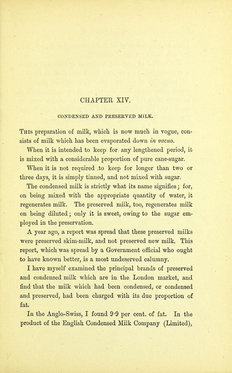 CONDENSED AND PKESERVED MILK. This preparation of milk, which is now much in vogue, con- sists of milk which has been evaporated, down in vacuo. When it is intended to keep for any lengthened period, it is mixed with a considerable proportion of pure cane-sugar. When it is not required ,to keep for longer than two or three days, it is simply tinned, and not mixed with sugar, The condensed milk is strictly what its name signifies; for, on being mixed with the appropriate quantity of water, it regenerates milk. The preserved milk, too, regenerates milk on being diluted; only it is sweet, owing to the sugar em- ployed in the preservation. A year ago, a report was spread that these preserved milks were preserved skim-milk, and not preserved new milk. This report, which was spread by a Government official who ought to have known better, is a most undeserved calumny. I have myself examined the principal brands of preserved and condensed milk which are in the London market, and find that the milk which had been condensed, or condensed and preserved, had been charged with its due proportion of fat. In the Anglo-Swiss, I found 9*9 per cent, of fat. In the product of the English Condensed Milk Company (Limited),