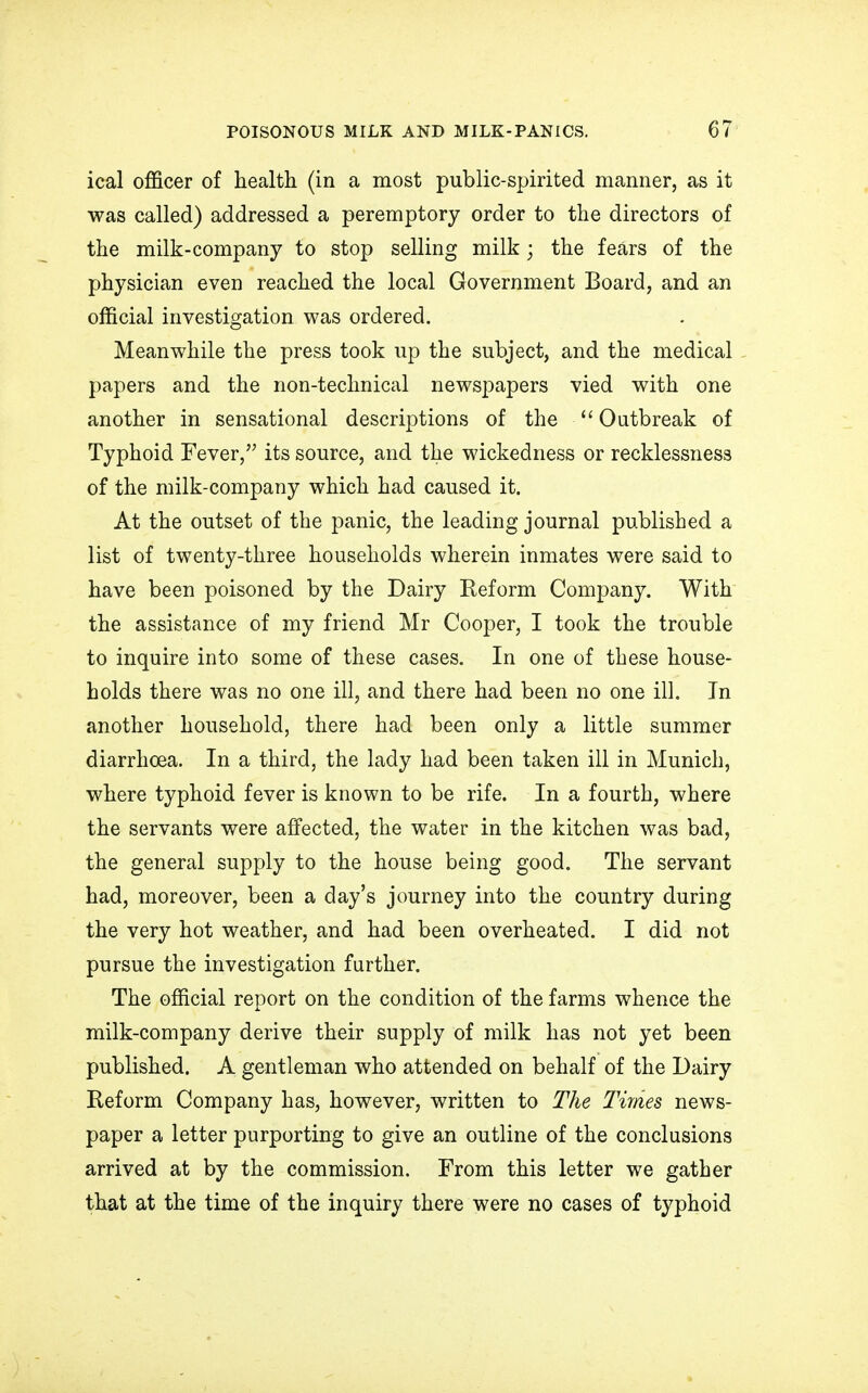 ical officer of health (in a most public-spirited manner, as it was called) addressed a peremptory order to the directors of the milk-company to stop selling milk; the fears of the physician even reached the local Government Board, and an official investigation was ordered. Meanwhile the press took up the subject, and the medical papers and the non-technical newspapers vied with one another in sensational descriptions of the Outbreak of Typhoid Fever, its source, and the wickedness or recklessness of the milk-company which had caused it. At the outset of the panic, the leading journal published a list of twenty-three households wherein inmates were said to have been poisoned by the Dairy Reform Company. With the assistance of my friend Mr Cooper, I took the trouble to inquire into some of these cases. In one of these house- holds there was no one ill, and there had been no one ill. In another household, there had been only a little summer diarrhoea. In a third, the lady had been taken ill in Munich, where typhoid fever is known to be rife. In a fourth, where the servants were affected, the water in the kitchen was bad, the general supply to the house being good. The servant had, moreover, been a day's journey into the country during the very hot weather, and had been overheated. I did not pursue the investigation further. The official report on the condition of the farms whence the milk-company derive their supply of milk has not yet been published. A gentleman who attended on behalf of the Dairy Reform Company has, however, written to The Times news- paper a letter purporting to give an outline of the conclusions arrived at by the commission. From this letter we gather that at the time of the inquiry there were no cases of typhoid