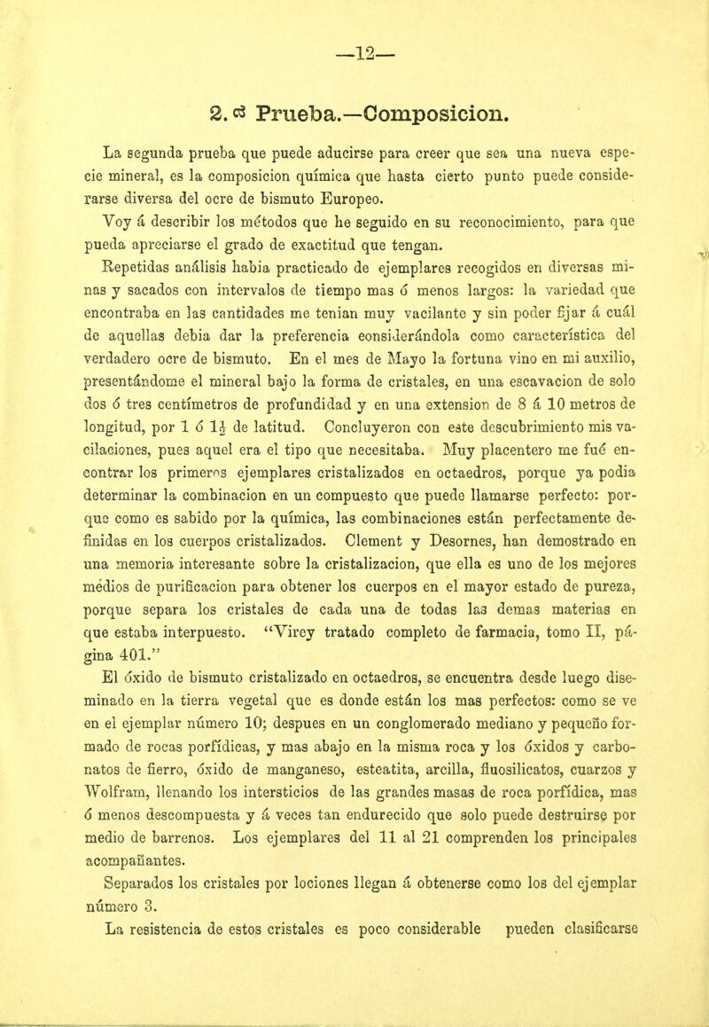 2. Praeba.—Composición. La segunda prueba que puede aducirse para creer que sea una nueva espe- cie mineral, es la composición química que hasta cierto punto puede conside- rarse diversa del ocre de bismuto Europeo. Voy á describir los métodos que he seguido en su reconocimiento, para que pueda apreciarse el grado de exactitud que tengan. Repetidas análisis habia practicado de ejemplares recogidos en diversas mi- nas y sacados con intervalos ele tiempo mas 6 menos largos: la variedad que encontraba en las cantidades me tenian muy vacilante y sin poder fijar á cuál de aquellas debia dar la preferencia considerándola como característica del verdadero ocre de bismuto. En el mes de Mayo la fortuna vino en mi auxilio, presentándome el mineral bajo la forma de cristales, en una escavacion de solo dos 6 tres centímetros de profundidad y en una extensión de 8 á 10 metros de longitud, por 1 ó 1J de latitud. Concluyeron con este descubrimiento mis va- cilaciones, pues aquel era el tipo que necesitaba. Muy placentero me fué en- contrar los primeras ejemplares cristalizados en octaedros, porque ya podia determinar la combinación en un compuesto que puede llamarse perfecto: por- que como es sabido por la química, las combinaciones están perfectamente de- finidas en los cuerpos cristalizados. Clement y Desornes, han demostrado en una memoria interesante sobre la cristalización, que ella es uno de los mejores medios de purificación para obtener los cuerpos en el mayor estado de pureza, porque separa los cristales de cada una de todas las demás materias en que estaba interpuesto. Virey tratado completo de farmacia, tomo II, pá- gina 401. El oxido de bismuto cristalizado en octaedros, se encuentra desde luego dise- minado en la tierra vegetal que es donde están los mas perfectos: como se ve en el ejemplar número 10; después en un conglomerado mediano y pequeño for- mado de rocas porfídicas, y mas abajo en la misma roca y los óxidos y carbo- nates de fierro, óxido de manganeso, esteatita, arcilla, fiuosilicatos, cuarzos y Wolfram, llenando los intersticios de las grandes masas de roca porfídica, mas 6 menos descompuesta y á veces tan endurecido que solo puede destruirse por medio de barrenos. Los ejemplares del 11 al 21 comprenden los principales acompañantes. Separados los cristales por lociones llegan á obtenerse como los del ejemplar número 3. La resistencia de estos cristales es poco considerable pueden clasificarse