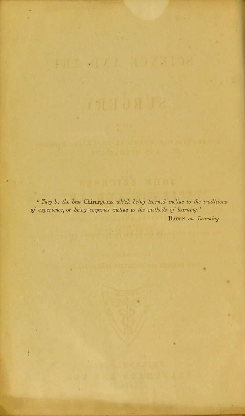  They he tJie hest Cliirurgeons which being learned incline to the traditions of experience, or being empirics incline to the methods of learning. Bacon on Learning