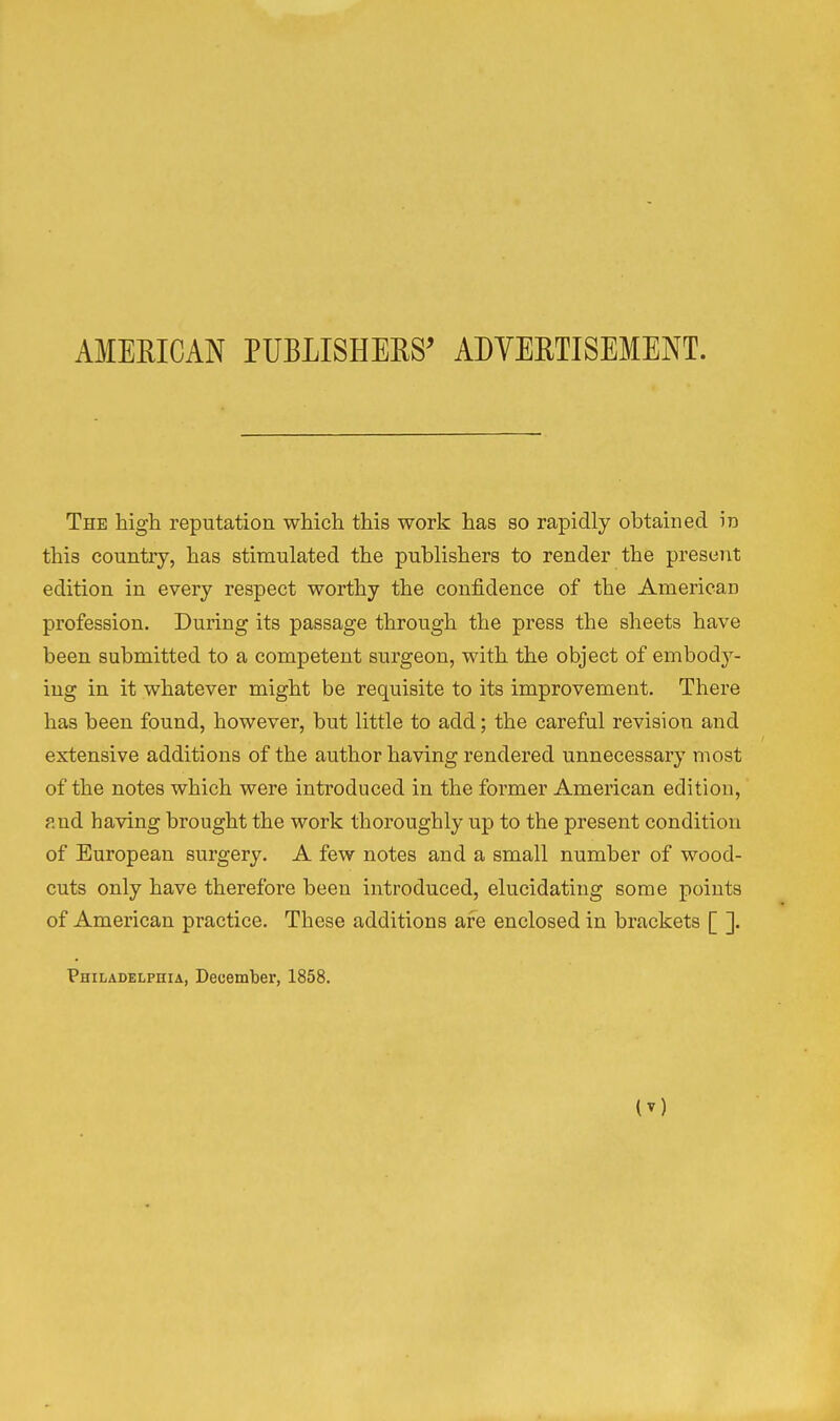 AMERICAN PUBLISHERS' ADYERTISEMENT. The high reputation which this work has so rapidly obtained in this country, has stimulated the publishers to render the present edition in every respect worthy the confidence of the American profession. During its passage through the press the sheets have been submitted to a competent surgeon, with the object of embody- ing in it whatever might be requisite to its improvement. There has been found, however, but little to add; the careful revision and extensive additions of the author having rendered unnecessary most of the notes which were introduced in the former American edition, ?.nd having brought the work thoroughly up to the present condition of European surgery. A few notes and a small number of wood- cuts only have therefore been introduced, elucidating some points of American practice. These additions are enclosed in brackets [ ]. Philadelphia, December, 1858.