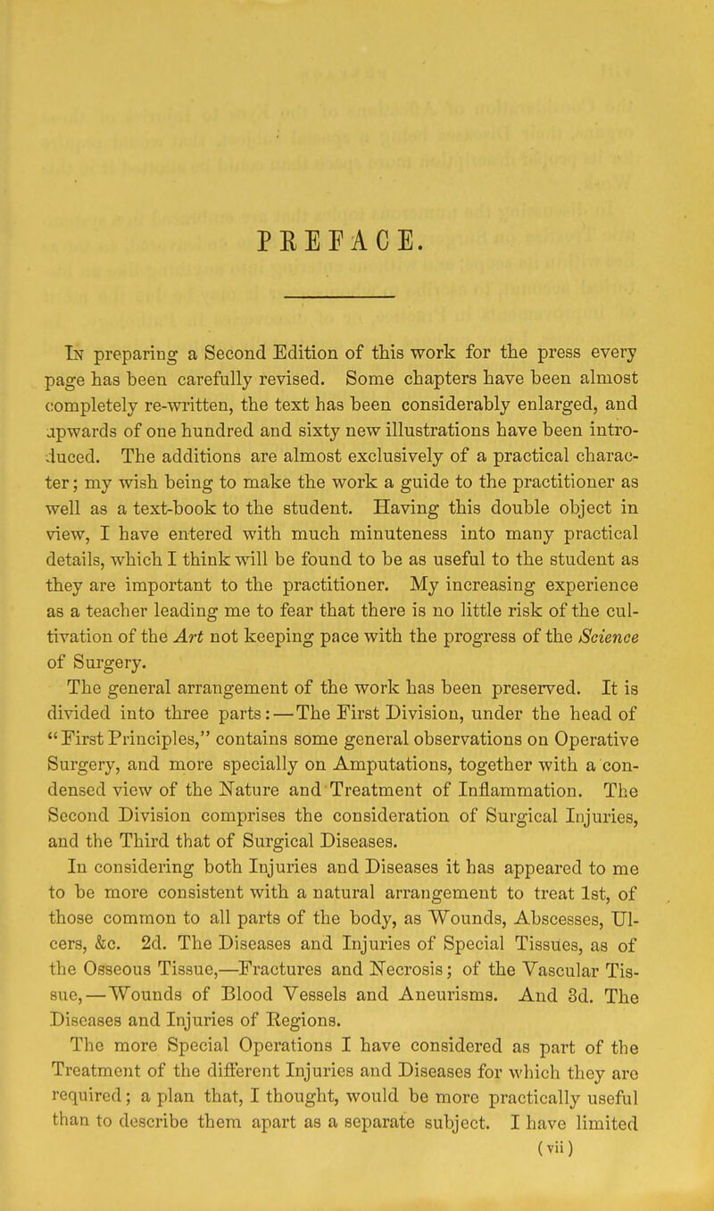 PEEFACE. In preparing a Second Edition of this work for the press every page has been carefully revised. Some chapters have been almost completely re-written, the text has been considerably enlarged, and apwards of one hundred and sixty new illustrations have been intro- duced. The additions are almost exclusively of a practical charac- ter ; my wish being to make the work a guide to the practitioner as well as a text-book to the student. Having this double object in view, I have entered with much minuteness into many practical details, which I think will be found to be as useful to the student as they are important to the practitioner. My increasing experience as a teacher leading me to fear that there is no little risk of the cul- tivation of the Art not keeping pace with the progress of the Science of Surgery. The general arrangement of the work has been preserved. It is divided into three parts:—The First Division, under the head of First Principles, contains some general observations on Operative Surgery, and more specially on Amputations, together with a con- densed view of the Nature and Treatment of Inflammation. The Second Division comprises the consideration of Surgical Injuries, and the Third that of Surgical Diseases. In considering both Injuries and Diseases it has appeared to me to be more consistent with a natural arrangement to treat 1st, of those common to all parts of the body, as Wounds, Abscesses, Ul- cers, &c. 2d. The Diseases and Injuries of Special Tissues, as of the Osseous Tissue,—Fractures and N'ecrosis; of the Vascular Tis- sue,—Wounds of Blood Vessels and Aneurisms. And 3d. The Diseases and Injuries of Eegions. The more Special Operations I have considered as part of the Treatment of the different Injuries and Diseases for which they are required; a plan that, I thought, would be more practically useful than to describe them apart as a separate subject. I have limited