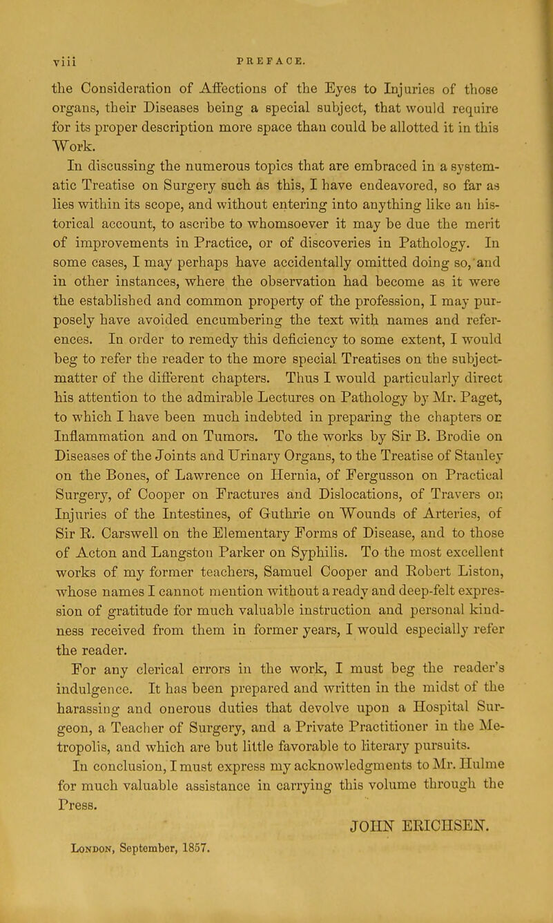 the Consideration of Aflections of the Eyes to Injuries of those organs, their Diseases being a special subject, that would require for its proper description more space than could be allotted it in this Work. In discussing the numerous topics that are embraced in a system- atic Treatise on Surgery such as this, I have endeavored, so far as lies within its scope, and without entering into anything like an his- torical account, to ascribe to whomsoever it may be due the merit of improvements in Practice, or of discoveries in Pathology. In some cases, I may perhaps have accidentally omitted doing so, and in other instances, where the observation had become as it were the established and common property of the profession, I may pur- posely have avoided encumbering the text with names and refer- ences. In order to remedy this deficiency to some extent, I would beg to refer the reader to the more special Treatises on the subject- matter of the diflerent chapters. Thus I would particularly direct his attention to the admirable Lectures on Pathology by Mr. Paget, to which I have been much indebted in preparing the chapters or Inflammation and on Tumors. To the works by Sir B. Brodie on Diseases of the Joints and Urinary Organs, to the Treatise of Stanley on the Bones, of Lawrence on Hernia, of Fergusson on Practical Surgery, of Cooper on Fractures and Dislocations, of Travers on Injuries of the Intestines, of Guthrie on Wounds of Arteries, of Sir E. Carswell on the Elementary Forms of Disease, and to those of Acton and Langston Parker on Syphilis. To the most excellent works of my former teachers, Samuel Cooper and Eobert Liston, whose names I cannot mention without a ready and deep-felt expres- sion of gratitude for much valuable instruction and personal kind- ness received from them in former years, I would especially refer the reader. For any clerical errors in the work, I must beg the reader's indulgence. It has been prepared and written in the midst of the harassing and onerous duties that devolve upon a Hospital Sur- geon, a Teacher of Surgery, and a Private Practitioner in the Me- tropolis, and which are but little favorable to literary pursuits. In conclusion, I must express my acknowledgments to Mr. Hulme for much valuable assistance in carrying this volume through the Press. JOHN ERICHSEN. London, September, 1857.