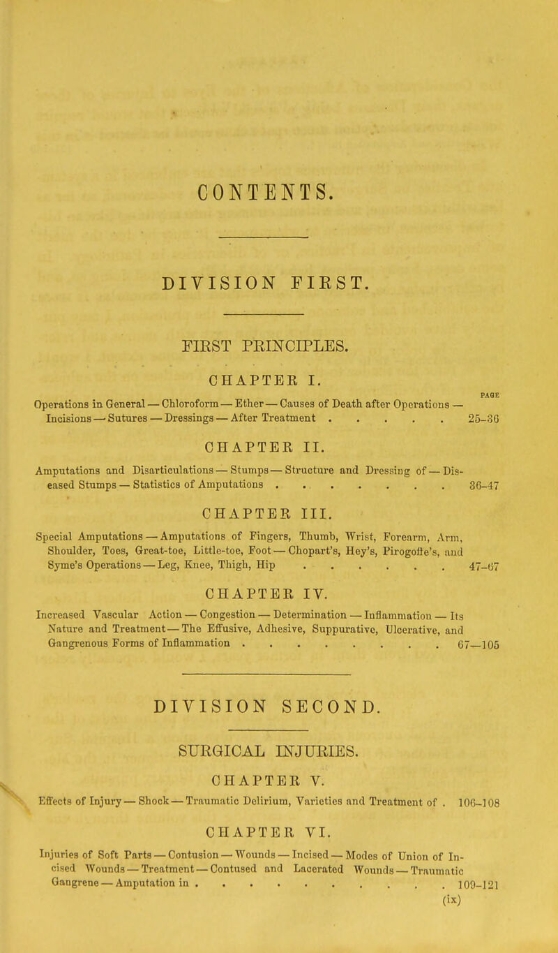 CONTENTS. DIVISION FIEST. FIRST PEINCIPLES. CHAPTER I. PAOE Operations in General — Chloroform — Ether—Causes of Death after Operations — Incisions —■ Sutures — Dressings — After Treatment 25-30 CHAPTER II. Amputations and Disarticulations — Stumps—Structure and Dressing of—Dis- eased Stumps — Statistics of Amputations . 36-47 CHAPTER III. Special Amputations — Amputations of Fingers, Thumb, Wrist, Forearm, Arm, Shoulder, Toes, Great-toe, Little-toe, Foot — Chopart's, Hey's, Pirogofle's, and Syme's Operations — Leg, Knee, Thigh, Hip 47-67 CHAPTER IV. Increased Vascular Action — Congestion — Determination — Inflammation — Its Nature and Treatment—The Eflfusive, Adhesive, Suppurative, Ulcerative, and Gangrenous Forms of Inflammation G7 105 DIVISION SECOND. SURGICAL INJURIES. CHAPTER V. Effects of Injury—Shock — Traumatic Delirium, Varieties and Treatment of . lOG-108 CHAPTER VI. Injuries of Soft Parts — Contusion — Wounds — Incised — Modes of Union of In- cised Wounds — Treatment — Contused and Lacerated Wounds — Traumatic Gangrene — Amputation in 109-121