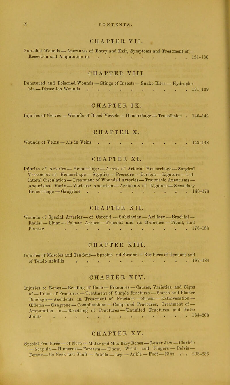 CHAPTER VII. Gun-shot Wounds—Apertures of Entry and Exit, Symptoms and Treatment of— Resection and Amputation in 121-180 CHAPTER VIII. Punctured and Poisoned Wounds — Stings of Insects — Snake Bites — Hydropho- bia— Dissection Wounds 131-139 CHAPTER IX. Injuries of Nerves — Wounds of Blood Vessels — Hemorrhage — Transfusion . 140-142 CHAPTER X. Wounds of Veins — Air in Veins 142-148 CHAPTER XI. Injuries of Arteries—Hemorrhage — Arrest of Arterial Hemorrhage — Surgical Treatment of Hemorrhage — Styptics — Pressure — Torsion — Ligature — Col- lateral Circulation — Treatment of Wounded Arteries — Traumatic Aneurisms — Aneurismal Varix — Varicose Aneurism — Accidents of Ligature—Secondary Hemorrhage — Gangrene 148-176 CHAPTER XII. Wounds of Special Arteries — of Carotid — Subclavian — Axillary — Brachial — Radial — Ulnar — Palmar Aixhes — Femoral and its Branches — Tibial, and Plantar 176-183 CHAPTER XIII. Injuries of Muscles and Tendons— Sprains nd Strains — Ruptures of Tendons and of Tendo Achillis 183-184 CHAPTER XIV. Injuries to Bones — Bending of Bone — Fractures — Causes, Varieties, and Signs of Union of Fractures — Treatment of Simple Fractures — Starch and Plaster Bandage — Accidents in Treatment of Fracture — Spasm — Extravasation— CEdema—Gangrene — Complications — Compound Fractures, Treatment of— Amputn,tion in — Resetting of Fractures — Ununited Fractures and False Joints 18^-208 CHAPTER XV. Special Fractures — of Nose — Malar and Maxillary Bones — Lower Jaw — Clavicle — Scapula — Humerus — Forearm — Elbow, Wrist, and Fingers — Pelvis — Femur —its Neck and Shaft—Patella —Leg —Ankle—Foot —Ribs . . 208-236