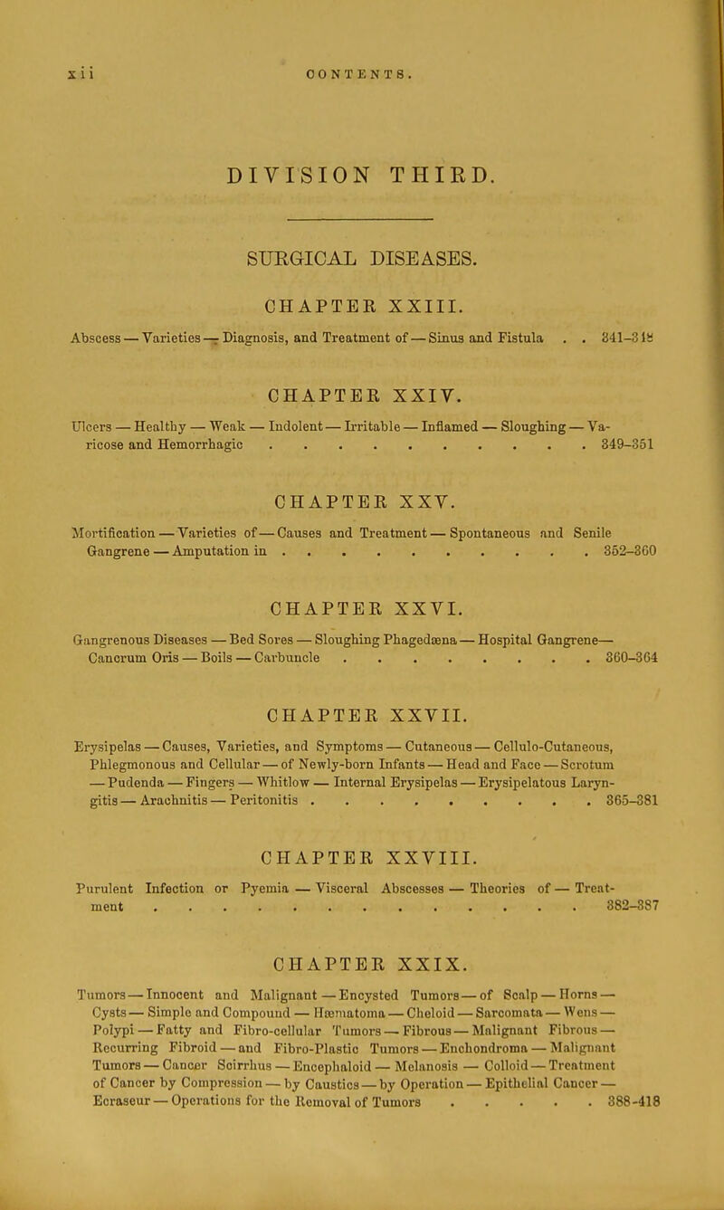 DIVISION THIRD. SURGICAL DISEASES. CHAPTEE XXIII. Abscess — Varieties — Diagnosis, and Treatment of — Sinus and Fistula . . 341-3 IS CHAPTEE XXIV. Ulcers — Healthy — Weak — Indolent — Irritable — Inflamed — Sloughing — Va- ricose and Hemorrhagic 349-351 CHAPTEE XXY. Mortification — Varieties of—Causes and Treatment—Spontaneous and Senile Gangrene — Amputation in 352-3GO CHAPTEE XXVI. Gangrenous Diseases — Bed Sores — Sloughing Phagedaena — Hospital Gangrene— Cancrum Oris — Boils — Carbuncle 360-364 CHAPTEE XXVII. Erysipelas — Causes, Varieties, and Symptoms—Cutaneous—Cellulo-Cutaneous, Phlegmonous and Cellular — of Newly-born Infants — Head and Face — Scrotum — Pudenda — Fingers — Whitlow — Internal Erysipelas — Erysipelatous Laryn- gitis — Arachnitis — Peritonitis 365-381 CHAPTEE XXVIII. Purulent Infection or Pyemia — Visceral Abscesses — Theories of — Treat- ment 382-387 CHAPTEE XXIX. Tumors — Innocent and Malignant—Encysted Tumors—of Scalp — Horns — Cysts— Simple and Compound — ITtematoma — Cheloid — Sarcomata — Wens — Polypi — Fatty and Fibro-cellular Tumors — Fibrous—Malignant Fibrous — Recurring Fibroid — and Fibro-Plastio Tumors — Enchondroma — Malignant Tumors — Cancer Soirrhus — Encephaloid — Melanosis — Colloid — Treatment of Cancer by Compression — by Caustics — by Operation — Epithelial Cancer — Ecraseur — Operations for the Removal of Tumors 388-418