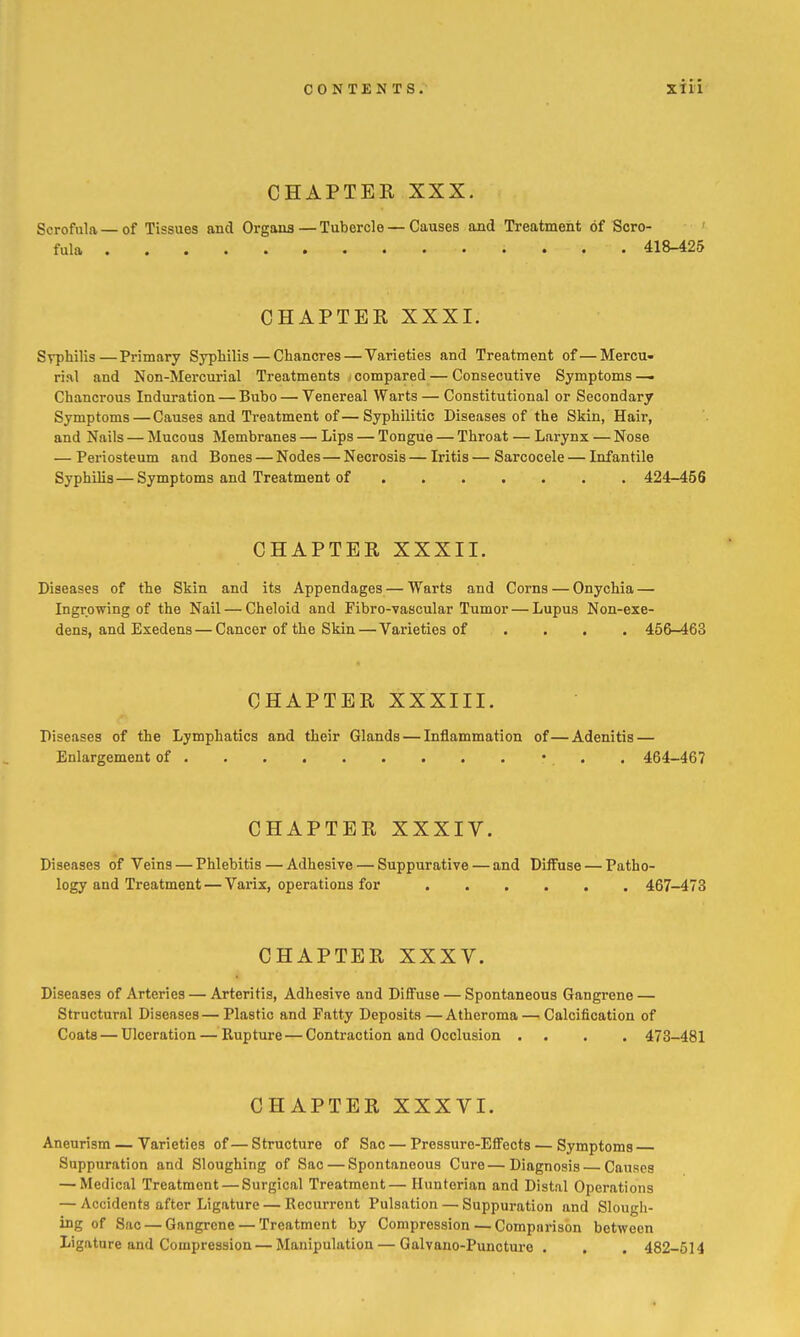 CHAPTER XXX. Scrofula—of Tissues and Organs—Tubercle — Causes and Treatment of Scro- ' fula 418-425 CHAPTER XXXI. Syphilis—Primary Syphilis—Chancres — Varieties and Treatment of—Mercu- rial and Non-Mercurial Treatments ; compared — Consecutive Symptoms — Chancrous Induration — Bubo — Venereal Warts — Constitutional or Secondary Symptoms—Causes and Treatment of—Syphilitic Diseases of the Skin, Hair, and Nails — Mucous Membranes — Lips — Tongue — Throat — Larynx — Nose — Periosteum and Bones — Nodes—Necrosis — Iritis — Sarcocele — Infantile Syphilis—Symptoms and Treatment of 424-456 CHAPTER XXXII. Diseases of the Skin and its Appendages — Warts and Corns — Onychia — Ingrowing of the Nail — Cheloid and Fibro-vascular Tumor — Lupus Non-exe- dens, and Exedens — Cancer of the Skin — Varieties of .... 456-463 CHAPTER XXXIII. Diseases of the Lymphatics and their Glands — Inflammation of—Adenitis — Enlargement of • • • 464-467 CHAPTER XXXIV. Diseases of Veins — Phlebitis — Adhesive — Suppurative — and Diffuse — Patho- logy and Treatment — Varix, operations for 467-473 CHAPTER XXXV. Diseases of Arteries — Arteritis, Adhesive and Diffuse — Spontaneous Gangrene — Structural Diseases — Plastic and Fatty Deposits — Atheroma — Calcification of Coats — Ulceration — Rupture — Contraction and Occlusion . . . . 473-481 CHAPTER XXXVI. Aneurism — Varieties of—Structure of Sac — Pressure-EflFects — Symptoms Suppuration and Sloughing of Sac — Spontaneous Cure—Diagnosis Causes — Medical Treatment — Surgical Treatment— Hunterian and Distal Operations — Accidents after Ligature — Recurrent Pulsation — Suppuration and Slough- ing of Sao — Gangrene — Treatment by Compression — Comparison between Ligature and Compression — Manipulation — Galvano-Puncture . . . 482-514