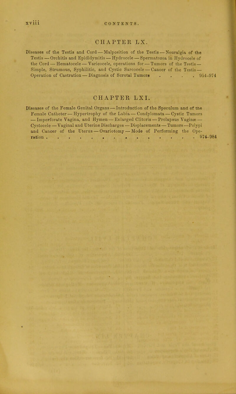 CHAPTER LX. Diseases of the Testis and Cord — Malposition of tlie Testis — Neuralgia of the Testis — Orchitis and Epididymitis — Hydrocole — Spermatozoa in Hydrocele of the Cord — Hematocele — Varicocele, operations for — Tumors of the Testis — Simple, Strumous, Syphilitic, and Cystic Sarcocele — Cancer of the Testis — Operation of Castration — Diagnosis of Scrotal Tumors .... 954-974 CHAPTER LXI. Diseases of the Female Genital Organs — Introduction of the Speculum and of the Female Catheter — Hypertrophy of the Labia—Condylomata — Cystic Tumors — Imperforate Vagina, and Hymen — Enlarged Clitoris — Prolapsus Vaginaj — Cystocele —Vaginal and Uterine Discharges —Displacements — Tumors—Polypi and Cancer of the Uterus — Ovariotomy — Mode of Performing the Ope- ration 974-984