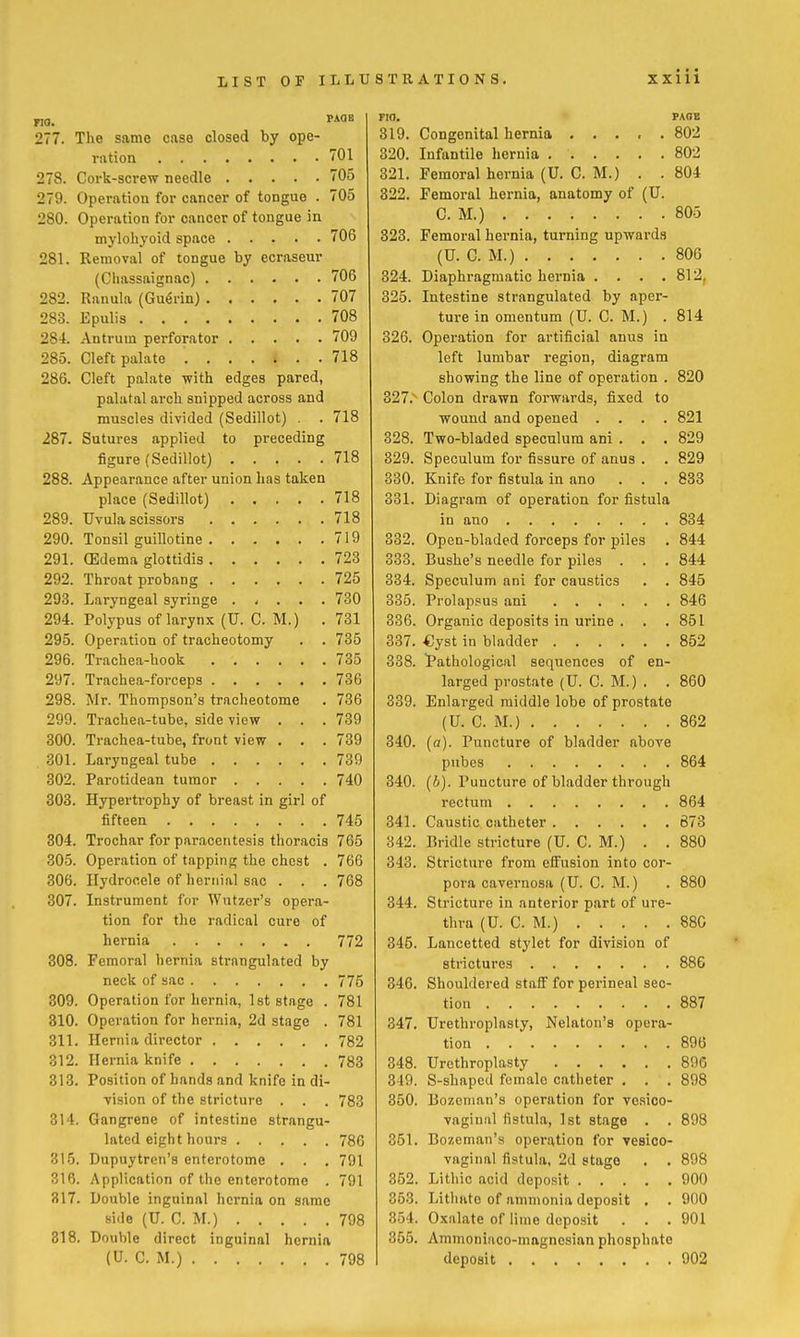 277. The same case closed by ope- ration 701 278. Cork-screw needle 705 279. Operation for cancer of tongue . 705 280. Operation for cancer of tongue in mylohyoid space 706 281. Removal of tongue by ecraseur (Chassaignac) 706 282. Ranula (Gu^rin) 707 283. Epulis 708 284. Antrum perforator 709 285. Cleft palate 718 286. Cleft palate -with edges pared, palatal arch snipped across and muscles divided (Sedillot) . . 718 287. Sutures applied to preceding figure (Sedillot) 718 288. Appearance after union has taken place (Sedillot) 718 289. Uvula scissors 718 290. Tonsil guillotine 719 291. (Edema glottidis 723 292. Throat probang 725 293. Laryngeal syringe 730 294. Polypus of larynx (U. C. M.) . 731 295. Operation of tracheotomy . . 735 296. Trachea-hook 735 297. Trachea-forceps 736 298. Mr. Thompson's tracheotome . 736 299. Trachea-tube, side view . . .739 300. Trachea-tube, front view . . .739 301. Laryngeal tube 739 302. Parotidean tumor 740 303. Hypertrophy of breast in girl of fifteen 745 304. Trochar for paracentesis thoracis 765 305. Operation of tapping the chest . 766 306. Hydrocele of lierriial sac . . . 768 307. Instrument for Wutzer's opera- tion for the radical cure of hernia 772 308. Femoral hernia strangulated by neck of sac 775 809. Operation for hernia, 1st stage . 781 310. Operation for hernia, 2d stage . 781 311. Hernia director 782 312. Hernia knife 783 313. Position of hands and knife in di- vision of the stricture . . . 783 314. Gangrene of intestine strangu- lated eight hours 786 315. Dupuytren'a enterotome . . , 791 316. Application of the enterotome . 791 817. Double inguinal hernia on same side (U. CM.) 798 318. Double direct Inguinal hernia (U. C. M.) 798 zxiii no. • PAGE 319. Congenital hernia 802 320. Infantile hernia 802 321. Femoral hernia (U. CM.) . . 804 322. Femoral hernia, anatomy of (U. CM.) 805 323. Femoral hernia, turning upwards (U. C. M.) 806 324. Diaphragmatic hernia . . . .812, 325. Intestine strangulated by aper- ture in omentum (U. C M.) . 814 326. Operation for artificial anus in left lumbar region, diagram showing the line of operation . 820 327. '- Colon drawn foi'wards, fixed to wound and opened .... 821 328. Two-bladed speculum ani . . . 829 329. Speculum for fissure of anus . . 829 330. Knife for fistula in ano ... 833 331. Diagram of operation for fistula in ano 834 332. Open-bladed forceps for piles . 844 338. Bushe's needle for piles . . .844 334. Speculum ani for caustics . . 845 335. Prolapsus ani 846 336. Organic deposits in urine . . .851 337. .Gyst in bladder 852 338. tathologieal sequences of en- larged prostate (U. G. M.) . . 860 339. Enlarged middle lobe of prostate (U. C. M.) 862 340. {a). Puncture of bladder above pubes 864 340. (6). Puncture of bladder through rectum 864 341. Caustic catheter 873 342. Bridle stricture (U. CM.) . . 880 343. Stricture from elFusion into cor- pora cavernosa (U. C. M.) . 880 344. Stricture in anterior part of ure- thra (U. C. M.) 88C 345. Lancetted stylet for division of strictures 886 346. Shouldered stafi for perineal sec- tion 887 347. Urethroplasty, Nelaton's opera- tion 896 348. Urethroplasty 896 349. S-shapcd female catheter . . , 898 350. Bozcnian's operation for vesico- vaginal fistula, 1st stage . . 898 351. Bozeman's operation for vesico- vaginal fistula, 2d stage . . 898 352. Lithic .acid deposit 900 353. Lithftte of ammonia deposit . . 900 354. Oxalate of lime deposit . . .901 355. Ammoniaco-magncsian phosphate deposit 902