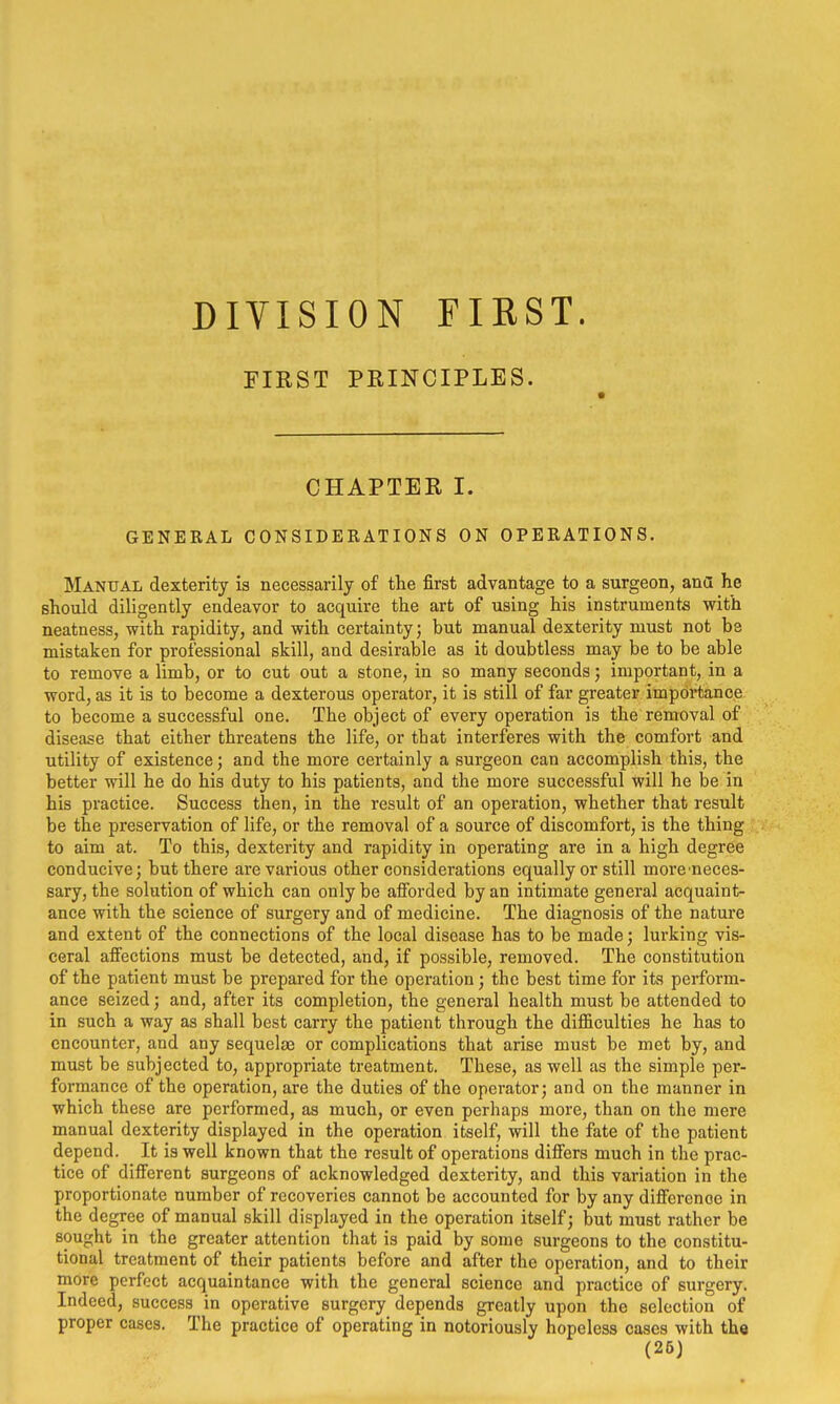 DIVISION FIEST. FIRST PRINCIPLES. CHAPTER I. GENERAL CONSIDERATIONS ON OPERATIONS. Manual dexterity is necessarily of the first advantage to a surgeon, ana he should diligently endeavor to acquire the art of using his instruments with neatness, with rapidity, and with certainty; but manual dexterity must not be mistaken for professional skill, and desirable as it doubtless may be to be able to remove a limb, or to cut out a stone, in so many seconds; important, in a word, as it is to become a dexterous operator, it is still of far greater importance to become a successful one. The object of every operation is the removal of disease that either threatens the life, or that interferes with the comfort and utility of existence; and the more certainly a surgeon can accomplish this, the better will he do his duty to his patients, and the more successful will he be in his practice. Success then, in the result of an operation, whether that result be the preservation of life, or the removal of a source of discomfort, is the thing to aim at. To this, dexterity and rapidity in operating are in a high degree conducive; but there are various other considerations equally or still more^neces- sary, the solution of which can only be afforded by an intimate general acquaint- ance with the science of surgery and of medicine. The diagnosis of the nature and extent of the connections of the local disease has to be made; lurking vis- ceral affections must be detected, and, if possible, removed. The constitution of the patient must be prepared for the operation; the best time for its perform- ance seized; and, after its completion, the general health must be attended to in such a way as shall best carry the patient through the difficulties he has to encounter, and any sequelae or complications that arise must be met by, and must be subjected to, appropriate treatment. These, as well as the simple per- formance of the operation, are the duties of the operator; and on the manner in which these are performed, as much, or even perhaps more, than on the mere manual dexterity displayed in the operation itself, will the fate of the patient depend. It is well known that the result of operations differs much in the prac- tice of different surgeons of acknowledged dexterity, and this variation in the proportionate number of recoveries cannot be accounted for by any difference in the degree of manual skill displayed in the operation itself; but must rather be sought in the greater attention that is paid by some surgeons to the constitu- tional treatment of their patients before and after the operation, and to their more perfect acquaintance with the general science and practice of surgery. Indeed, success in operative surgery depends greatly upon the selection of proper cases. The practice of operating in notoriously hopeless cases with the (26)