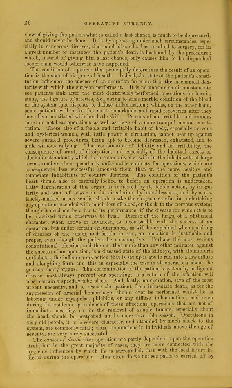 view of giving the patient what is called a last chance, is much to be deprecated, and should never be done. It is by operating under such circumstances, espe- cially in cancerous diseases, that much discredit has resulted to surgery, for in a great number of instances the patient's death is hastened by the procedure; which, instead of giving him a last chance, only causes him to be dispatched sooner than would otherwise have happened. The condition of a patient that principally determines the result of an opera- tion is the state of his general health. Indeed, the state of the patient's consti- tution influences the success of an operation far more than the mechanical dex- terity with which the surgeon performs it. It is no uncommon circumstance to see patients sink after the most dexterously performed operations for hernia, stone, the ligature of arteries, &c., owing to some morbid condition of the blood or the system tjiat disposes to diffuse inflammation • whilst, on the other hand, some patients will make the most remarkable and rapid recoveries after they have been mutilated with but little skill. Persons of an irritable and anxious mind do not bear operations as well as those of a more tranquil mental consti- tution. Those also of a feeble and irritable habit of body, especially nervous and hysterical women, with little power of circulation, cannot bear up against severe surgical procedures, being apt to become depressed, exhausted, and to sink without rallying. That combination of debility and of irritability, the consequence of want, of dissipation, and especially of the habitual excess of alcoholic stimulants, which is so commonly met with in the inhabitants of large towns, renders them peculiarly unfavorable subjects for operations, which are consequently less successful amongst them than in the more healthy and temperate inhabitants of country districts. The condition of the patient's heart should also be carefully looked to before an operation is undertaken. Fatty degeneration of this organ, as indicated by its feeble action, by irregu- larity and want of power in the circulation, by breathlessness, and by a dis- tinctly-marked arcus senilis, should make the surgeon careful in undertaking any operation attended with much loss of blood, or shock to the nervous system; though it need not be a bar to its performance, if the disease for which it is to be practised would otherwise be fatal. Disease of the lungs, of a phthisical character, when active or advanced, is incompatible with the success of an operation, but under certain circumstances, as will be explained when speaking of diseases of the joints, and fistula in ano, an operation is justifiable and proper, even though the patient be consumptive. Perhaps the most serious constitutional affection, and the one that more than any other militates against the success of an operation, is a diseased state of the kidneys, with albuminuria or diabetes, the inflammatory action that is set up is apt to run into a low diffuse and sloughing form, and this is especially the case in all operations about the genito-urinary organs. The contamination of the patient's system by malignant disease must always prevent our operating, as a return of the affection will most certainly speedily take place. And, lastly, no operation, save of the most urgent necessity, and to rescue the patient from immediate death, as for the suppression of arterial hemorrhage, should ever be performed whilst he is laboring under erysipelas, phlebitis, or any diffuse inflammation; and even during the epidemic prevalence of these affections, operations that are not of immediate necessity, as for the removal of simple tumors, especially about the head, should be postponed until a more favorable season. Operations in very old people, if of a severe character, and attended by much shock to the system, are commonly fatal; thus, amputations in individuals above the age of seventy, are very rarely successful. The causes of death after operation are partly dependent upon the operation Itself, but in the great majority of cases, they are more connected with the hyirienio influences by which he is surrounded, than with the local injury in- fiicled during the operation. How oi'ten do we not sec patients carried off by