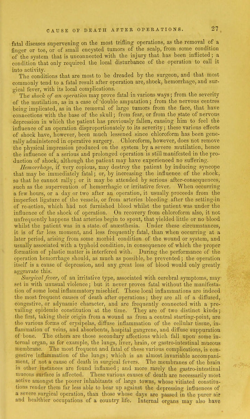 fatal diseases supervening on the most trifling operations, as the removal of a finger or toe, or of small encysted tumors of the scalp, from some condition of°the system that is unconnected with the injury that has been inflicted; a condition that only required the local disturbance of the operation to call it into activity. The conditions that are most to be dreaded by the surgeon, and that most commonly tend to a fatal result after operation are, shock, hemorrhage, and sur- gical fever, with its local complications. The shock of an operation may prove fatal in various ways; from the severity of the mutilation, as in a case of'double amputation; from the nervous centres being implicated, as in the removal of large tumors from the face, that have connections with the base of the skull; from fear, or from the state of nervous depression in which the patient has previously fallen, causing him to feel the influence of an operation disproportionately to its severity; these various effects of shock have, however, been much lessened since chloroform has been gene- rally administered in operative surgery. Chloroform, however, does not remove the physical impression produced on the system by a severe mutilation, hence the influence of a serious and prolonged operation is still manifested in the pro- duction of shock, although the patient may have experienced no suffering. Hemorrhage, if very copious, may destroy the patient by inducing syncope that may be immediately fatal; or, by increasing the influence of the shock, so that he cannot rally; or it may be attended by serious after-consequences, such as the supervention of hemorrhagic or irritative fever. When occurring a few hours, or a day or two after an operation, it usually proceeds from the imperfect ligature of the vessels, or from arteries bleeding after the setting-in of re-action, which had not furnished blood whilst the patient was under the influence of the shock of operation. On recovery from chloroform also, it not unfrequently happens that arteries begin to spout, that yielded little or no blood whilst the patient was in a state, of anassthesia. Under these circumstances, it is of far less moment, and less frequently fatal, than when occurring at a later period, arising from some morbid condition of the wound or system, and usually associated with a typhoid condition, in consequence of which the proper formation of plastic matter is interfered with. During the performance of the operation hemorrhage should, as much as possible, be prevented; the operation itself is a cause of depression, and any great loss of blood would only greatly aggravate this. Surgical fever, of an irritative type, associated with cerebral symptoms, may set in with unusual violence; but it never proves fatal without the manifesta- tion of some local inflammatory mischief. These local inflammations are indeed the most frequent causes of death after operations; they are all of a diff'used, congestive, or adynamic character, and are frequently connected with a pre- vailing epidemic constitution at the time. They are of two distinct kinds; the first, taking their origin from a wound aa from a central starting-point, are the various forms of erysipelas, difiiise inflammation of the cellular tissue, in- flammation of veins, and absorbents, hospital gangrene, and diffuse suppuration of bone. The others are those secondary aff'ections which fall upon some in- ternal organ, as for example, the lungs, liver, brain, or gastro-intestinal mucous membrane. The most frequent and fatal of these various complications, is con- gestive inflammation of the lungs; which is an almost invariable accompani- ment, if not a cause of death in surgical fevers. The membranes of the brain in other instances are found inflamed; and more rarely the gastro-intestinal mucous surface is afi'ected. These various causes of death are necessarily most active amongst the poorer inhabitants of large towns, whose vitiated constitu- tions render them far less able to bear up against the depressing influences of a severe purgical operation, than those whose days are passed in the purer air and healthier occupations of a country life. Internal organs may also havo