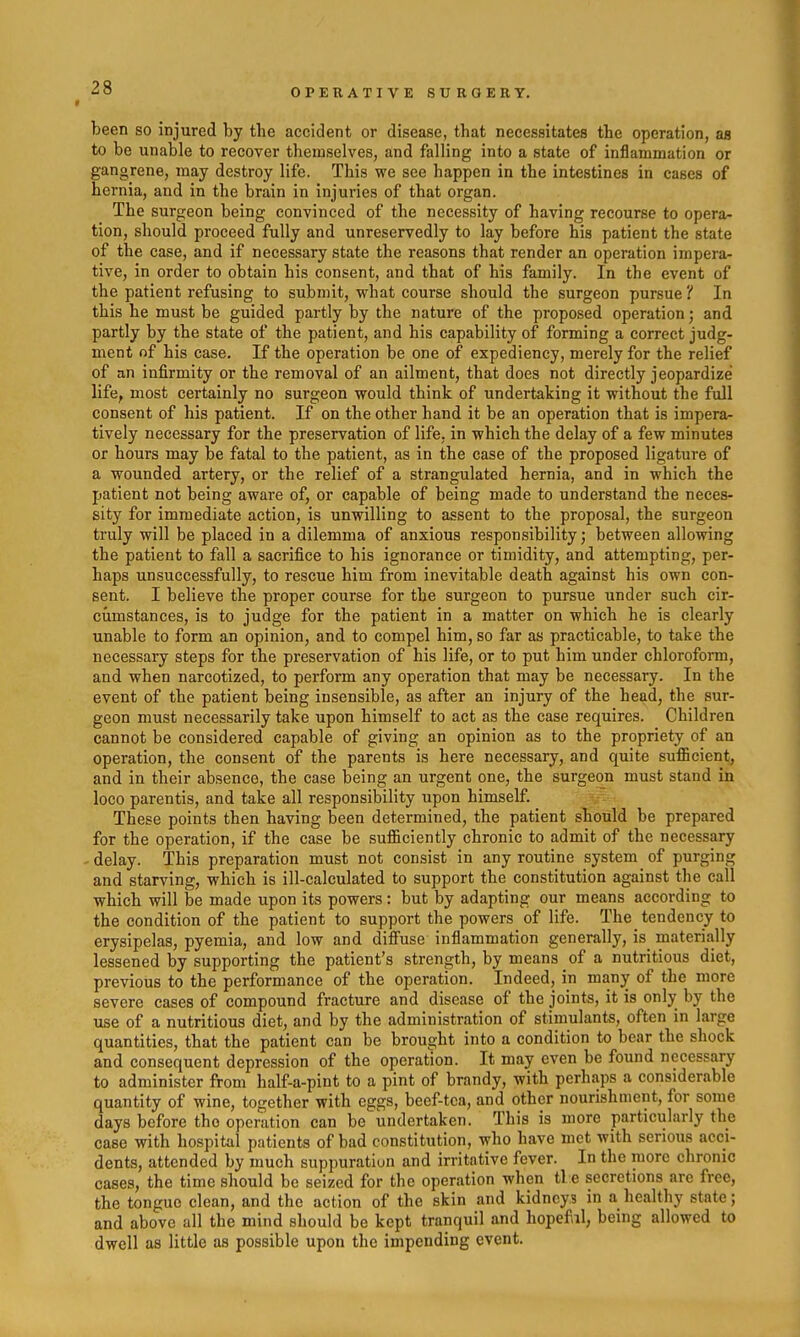 * OPERATIVE SURGERY. been so injured by the accident or disease, that necessitates the operation, as to be unable to recover themselves, and falling into a state of inflammation or gangrene, may destroy life. This we see happen in the intestines in cases of hernia, and in the brain in injuries of that organ. The surgeon being convinced of the necessity of having recourse to opera- tion, should proceed fully and unreservedly to lay before his patient the state of the case, and if necessary state the reasons that render an operation impera- tive, in order to obtain his consent, and that of his family. In the event of the patient refusing to submit, what course should the surgeon pursue 'I In this he must be guided partly by the nature of the proposed operation; and partly by the state of the patient, and his capability of forming a correct judg- ment of his case. If the operation be one of expediency, merely for the relief of an infirmity or the removal of an ailment, that does not directly jeopardize life, most certainly no surgeon would think of undertaking it without the full consent of his patient. If on the other hand it be an operation that is impera- tively necessary for the preservation of life, in which the delay of a few minutes or hours may be fatal to the patient, as in the case of the proposed ligature of a wounded artery, or the relief of a strangulated hernia, and in which the patient not being aware of, or capable of being made to understand the neces- sity for immediate action, is unwilling to assent to the proposal, the surgeon truly will be placed in a dilemma of anxious responsibility; between allowing the patient to fall a sacrifice to his ignorance or timidity, and attempting, per- haps unsuccessfully, to rescue him from inevitable death against his own con- sent. I believe the proper course for the surgeon to pursue under such cir- ciimstances, is to judge for the patient in a matter on which he is clearly unable to form an opinion, and to compel him, so far as practicable, to take the necessary steps for the preservation of his life, or to put him under chloroform, and when narcotized, to perform any operation that may be necessary. In the event of the patient being insensible, as after an injury of the head, the sur- geon must necessarily take upon himself to act as the case requires. Children cannot be considered capable of giving an opinion as to the propriety of an operation, the consent of the parents is here necessary, and quite sufl5cient, and in their absence, the case being an urgent one, the surgeon must stand in loco parentis, and take all responsibility upon himself. These points then having been determined, the patient should be prepared for the operation, if the case be sufficiently chronic to admit of the necessary delay. This preparation must not consist in any routine system of purging and starving, which is ill-calculated to support the constitution against the call which will be made upon its powers: but by adapting our means according to the condition of the patient to support the powers of life. The_ tendency to erysipelas, pyemia, and low and diffuse inflammation generally, is_ materially lessened by supporting the patient's strength, by means of a nutritious diet, previous to the performance of the operation. Indeed, in many of the more severe cases of compound fracture and disease of the joints, it is only by the use of a nutritious diet, and by the administration of stimulants, often in large quantities, that the patient can be brought into a condition to bear the shock and consequent depression of the operat'ion. It may even be found necessary to administer from half-a-pint to a pint of brandy, with perhaps a considerable quantity of wine, together with eggs, beef-tea, and other nourishment, for some days before the operation can be undertaken. This is more particularly the case with hospital patients of bad constitution, who have met with serious acci- dents, attended by much suppuration and irritative fever. In the more chronic cases, the time should be seized for the operation when tl e secretions are free, the tongue clean, and the action of the skin and kidneys in a healthy state; and above all the mind should be kept tranquil and hopeful, being allowed to dwell as little as possible upon the impending event.