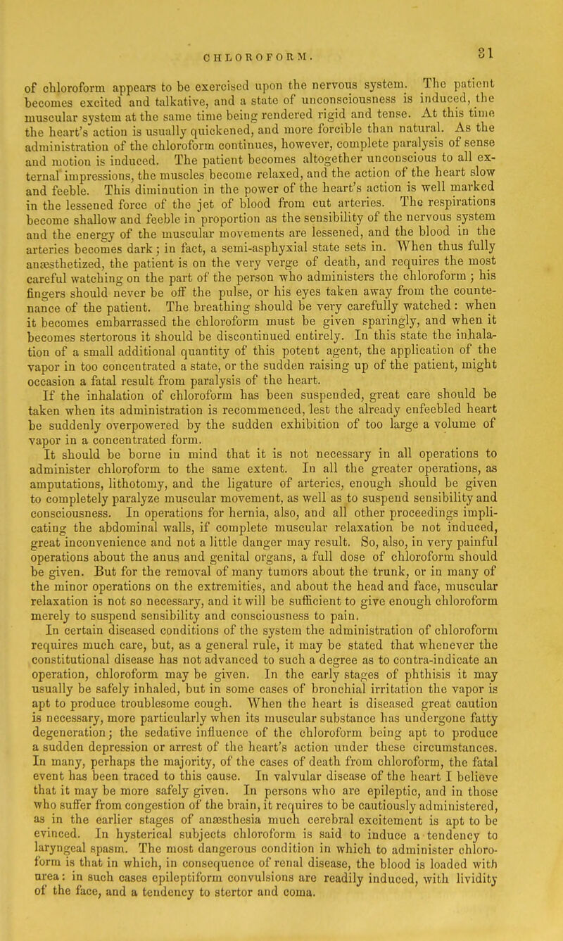 CHLOROFORM. of chloroform appears to be exercised upon the nervous system. The patient becomes excited and talkative, and a state of unconsciousness is induced, the muscular system at the same time being rendered rigid and tense. At this time the heart's action is usually quickened, and more forcible than natural. As the administration of the chloroform continues, however, complete paralysis of sense and motion is induced. The patient becomes altogether unconscious to all ex- ternal impressions, the muscles become relaxed, and the action of the heart slow and feeble. This diminution in the power of the heart's action is well marked in the lessened force of the jet of blood from cut arteries. The respirations become shallow and feeble in proportion as the sensibility of the nervous system and the energy of the muscular movements are lessened, and the blood in the arteries becomes dark; in fact, a semi-asphyxial state sets in. When thus fully an£esthetized, the patient is on the very verge of death, and requires the most careful watching on the part of the person who administers the chloroform ; his fingers should never be oif the pulse, or his eyes taken away from the counte- nance of the patient. The breathing should be very carefully watched : when it becomes embarrassed the chloroform must be given sparingly, and when it becomes stertorous it should be discontinued entirely. In this state the inhala- tion of a small additional quantity of this potent agent, the application of the vapor in too concentrated a state, or the sudden raising up of the patient, might occasion a fatal result from paralysis of the heart. If the inhalation of chloroform has been suspended, great care should be taken when its administration is recommenced, lest the already enfeebled heart be suddenly overpowered by the sudden exhibition of too large a volume of vapor in a concentrated form. It should be borne in mind that it is not necessary in all operations to administer chloroform to the same extent. In all the greater operations, as amputations, lithotomy, and the ligature of arteries, enough should be given to completely paralyze muscular movement, as well as to suspend sensibility and consciousness. In operations for hernia, also, and all other proceedings impli- cating the abdominal walls, if complete muscular relaxation be not induced, great inconvenience and not a little danger may result. So, also, in very painful operations about the anus and genital organs, a full dose of chloroform should be given. But for the removal of many tumors about the trunk, or in many of the minor operations on the extremities, and about the head and face, muscular relaxation is not so necessary, and it will be sufficient to give enough chloroform merely to suspend sensibility and consciousness to pain. In certain diseased conditions of the system the administration of chloroform requires much care, but, as a general rule, it may be stated that whenever the constitutional disease has not advanced to such a degree as to contra-indicate an operation, chloroform may be given. In the early stages of phthisis it may usually be safely inhaled, but in some cases of bronchial irritation the vapor is apt to produce troublesome cough. When the heart is diseased great caution is necessary, more particularly when its muscular substance has undergone fatty degeneration; the sedative influence of the chloroform being apt to produce a sudden depression or arrest of the heart's action under these circumstances. In many, perhaps the majority, of the cases of death from chloroform, the fatal event has been traced to this cause. In valvular disease of the heart I believe that it may be more safely given. In persons who are epileptic, and in those who suffer from congestion of the brain, it requires to be cautiously administered, as in the earlier stages of ana3Sthesia much cerebral excitement is apt to be evinced. In hysterical subjects chloroform is said to induce a tendency to laryngeal spasm. The most dangerous condition in which to administer chloro- form is that in which, in consequence of renal disease, the blood is loaded with urea: in such cases epileptiform convulsions are readily induced, with lividity of the face, and a tendency to stertor and coma.