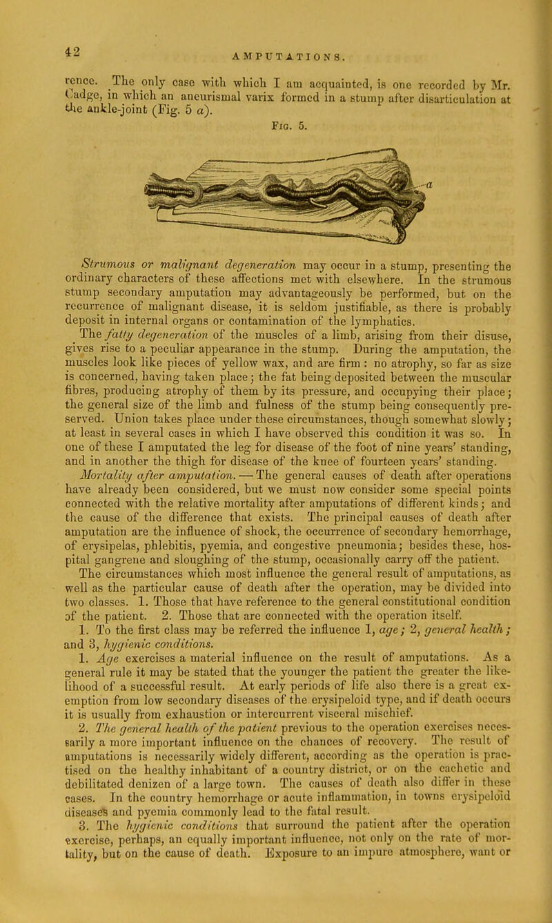 AMPUTATIONS. rcncc. The only case witli -which I am acquainted, is one recorded by Mr. Cadge, in which an aneurismal varix formed in a stump after disarticulation at the ankle-joint (Fig. 5 a). Fig. 5. Strumous or malignant degeneration may occur in a stump, presenting the ordinary characters of these affections met with elsewhere. In the strumous stump secondary amputation may advantageously be performed, but on the recurrence of malignant disease, it is seldom justifiable, as there is probably deposit in internal organs or contamination of tlae lymphatics. The fatty degeneration of the muscles of a limb, arising from their disuse, gives rise to a peculiar appearance in the stump. During the amputation, the muscles look like pieces of yellow wax, and are firm : no atrophy, so far as size is concerned, having taken place; the fat being deposited between the muscular fibres, producing atrophy of them by its pressure, and occupying their place; the general size of the limb and fulness of the stump being consequently pre- served. Union takes place under these circumstances, though somewhat slowly; at least in several cases in which I have observed this condition it was so. In one of these I amputated the leg for disease of the foot of nine years' standing, and in another the thigh for disease of the knee of fourteen years' standing. Mortality after amputation. — The general causes of death after operations have already been considered, but we must now consider some special points connected with the relative mortality after amputations of difierent kinds; and the cause of the difference that exists. The principal causes of death after amputation are the influence of shock, the occurrence of secondary hemorrhage, of erysipelas, phlebitis, pyemia, and congestive pneumonia; besides these, hos- pital gangrene and sloughing of the stump, occasionally carry off the patient. The circumstances which most influence the general result of amputations, as well as the particular cause of death after the operation, may be divided into two classes. 1. Those that have reference to the general constitutional condition of the patient. 2. Those that are connected with the operation itself 1. To the first class may be referred the infiuence 1, age ; 2, general health; and 3, hygienic conditions. 1. Age exercises a material influence on the result of amputations. As a general rule it may be stated that the younger the patient the greater the like- lihood of a successful result. At early periods of life also there is a great ex- emption from low secondary diseases of the erysipeloid type, and if death occurs it is usually from exhaustion or intercurrent visceral mischief. 2. 77te general health of the patient previous to the operation exercises neces- sarily a more important influence on the chances of recovery. The result of amputations is necessarily widely difi'ercnt, according as the operation is prac- tised on the healthy inhabitant of a country district, or on the cachetic and debilitated denizen of a large town. The causes of death also differ in these cases. In the country hemorrhage or acute inflammation, in towns erysipeloid diseases and pyemia commonly lead to the fatal result. 3. The hygienic conditions that surround the patient after the operation exercise, perhaps, an equally important influence, not only on the rate of mor- tality, but on the cause of death. Exposure to an impure atmosphere, want or