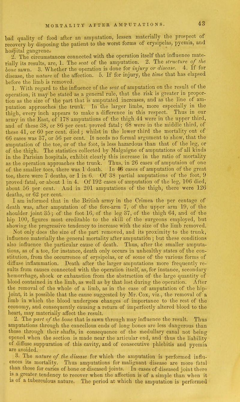 MORTALITY AFTER AMPUTATIONS. bad quality of food after an amputation, lessen materially the prospect of recovery by disposing the patient to the worst forms of erysipelas, pyemia, and hospital gangrene. 2. The circumstances connected with the operation itself that influence mate- rially its results, are, 1. The seat of the amputation. 2. The structure of the hone sawn. 3. Whether the operation is done for injury or disease. 4. If for disease, the nature of the aflection. 5. If for injury, the time that has elapsed before the limb is removed. 1. With regard to the influence of the seat of amputation on the result of the operation, it niay be stated as a general rule, that the risk is greater in propor- tion as the size of the part that is amputated increases, and as the line of am- putation approaches the trunk. In the larger limbs, more especially in the thigh, every inch appears to make a diflference in this respect. Thus in our army in the East, of 178 amputations of the thigh 44 were in the upper third, and of these 38, or 86 per cent, proved fatal; 68 were in the middle third, of these 41, or 60 per cent, died; whilst in the lower third the mortality out of 66 cases was 37, or 56 per cent. It needs no formal argument to show, that the amputation of the toe, or of the foot, is less hazardous than that of the leg, or of the thigh. The statistics collected by Malgaigne of amputations of all kinds in the Parisian hospitals, exhibit clearly this increase in the ratio of mortality as the operation approaches the trunk. Thus, in 26 cases of amputaion of one of the smaller toes, there was 1 death. In 46 cases of amputation of the great toe, there were 7 deaths, or 1 in 6. Of 38 partial amputations of the foot, 9 proved fatal, or about 1 in 4. Of 192 cases of amputation of the leg, 106 died, about 56 per cent. And in 201 amputations of the thigh, there were 126 deaths, or 62 per cent. I am informed that in the British army in the Crimea the per centage of death was, after amputation of the fore-arm 7, of the upper arm 19, of the shoulder joint 35; of the foot 16, of the leg 37, of the thigh 64, and of the hip 100, figures most creditable to the skill of the surgeons employed, but showing the progi'essive tendency to increase with the size of the limb removed. Not only does the size of the part removed, and its proximity to the trunk, influence materially the general mortality after amputation; but these conditions also influence the particular cause of death. Thus, after the smaller amputa- tions, as of a toe, for instance, death only occurs in unhealthy states of the con- stitution, from the occurrence of erysipelas, or of some of the various forms of difi'use inflammation. Death after the larger amputations more frequently re- sults from causes connected with the operation itself, as, for instance, secondary hemorrhage, shock or exhaustion from the abstraction of the large quantity of blood contained in the limb, as well as by that lost during the operation. After the removal of the whole of a limb, as in the case of amputation of the hip- joint, it is possible that the cause suggested by Mr. Cox, viz., the removal of a limb in which the blood undergoes changes of importance to the rest of the economy, and consequently causing a return of imperfectly altered blood to the heart, may materially affect the result. 2. The ^ar^ of the hone that is sawn through may influence the result. Thus amputations through the cancellous ends of long bones are less dangerous than those through their shafts, in consequence of the medullary canal not being opened when the section is made near the articular end, and thus the liability of diffuse suppuration of this cavity, and of consecutive phlebitis and pyemia are avoided. 3. The nature of the disease for which the amputation is performed influ- ences its mortality. Thus amputations for malignant disease are more fatal than those for caries of bone or diseased joints. In cases of diseased joint there is a greater tendency to recover when the aflection is of a simple than when it IS of a tuberculous nature. The period at which the amputation is performed