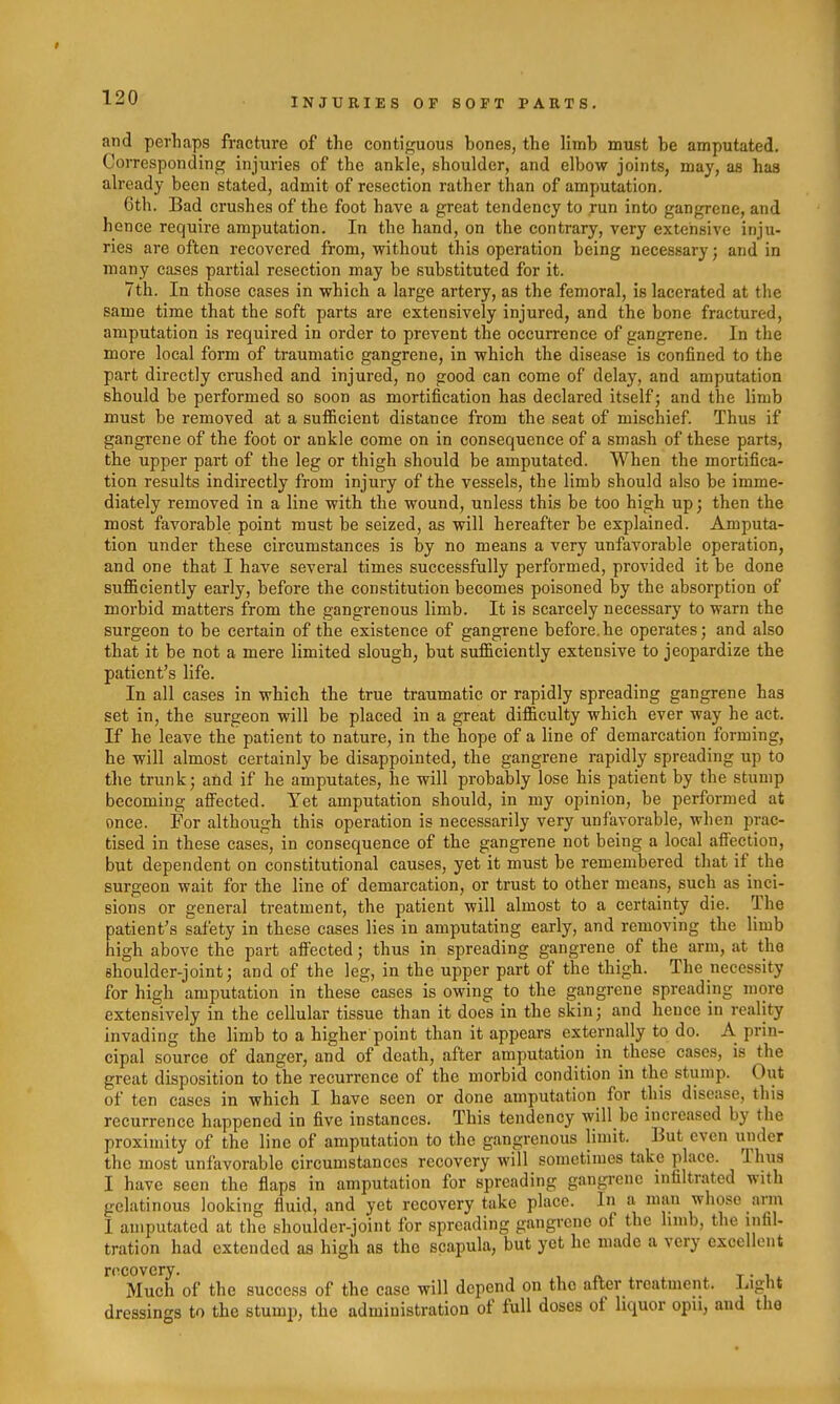 and perhaps fracture of the contiguous bones, the limb must be amputated. Corresponding injuries of the ankle, shoulder, and elbow joints, may, as has already been stated, admit of resection rather than of amputation. 6th. Bad crushes of the foot have a great tendency to run into gangrene, and hence require amputation. In the hand, on the contrary, very extensive inju- ries are often recovered from, without this operation being necessary; and in many cases partial resection may be substituted for it. 7th. In those cases in which a large artery, as the femoral, is lacerated at the same time that the soft parts are extensively injured, and the bone fractured, amputation is required in order to prevent the occurrence of gangrene. In the more local form of traumatic gangrene, in which the disease is confined to the part directly crushed and injured, no good can come of delay, and amputation should be performed so soon as mortification has declared itself; and the limb must be removed at a sufficient distance from the seat of mischief. Thus if gangrene of the foot or ankle come on in consequence of a smash of these parts, the upper part of the leg or thigh should be amputated. When the mortifica- tion results indirectly from injury of the vessels, the limb should also be imme- diately removed in a line with the wound, unless this be too high up; then the most favorable point must be seized, as will hereafter be explained. Amputa- tion under these circumstances is by no means a very unfavorable operation, and one that I have several times successfully performed, provided it be done sufficiently early, before the constitution becomes poisoned by the absorption of morbid matters from the gangrenous limb. It is scarcely necessary to warn the surgeon to be certain of the existence of gangrene before.he operates; and also that it be not a mere limited slough, but sufficiently extensive to jeopardize the patient's life. In all cases in which the true traumatic or rapidly spreading gangrene has set in, the surgeon will be placed in a great difficulty which ever way he act. If he leave the patient to nature, in the hope of a line of demarcation forming, he will almost certainly be disappointed, the gangrene rapidly spreading up to the trunk; and if he amputates, he will probably lose his patient by the stump becoming affected. Yet amputation should, in my opinion, be performed at once. For although this operation is necessarily very unfavorable, when prac- tised in these cases, in consequence of the gangrene not being a local afiection, but dependent on constitutional causes, yet it must be remembered that if the surgeon wait for the line of demarcation, or trust to other means, such as inci- sions or general treatment, the patient will almost to a certainty die. The patient's safety in these cases lies in amputating early, and removing the limb high above the part affected; thus in spreading gangrene of the arm, at the shoulder-joint; and of the leg, in the upper part of the thigh. The necessity for high amputation in these cases is owing to the gangrene spreading more extensively in the cellular tissue than it does in the skin; and hence in reality invading the limb to a higher point than it appears externally to do. A prin- cipal source of danger, and of death, after amputation in these cases, is the great disposition to the recurrence of the morbid condition in the stump. Out of ten cases in which I have seen or done amputation for this disease, this recurrence happened in five instances. This tendency will be increased by the proximity of the line of amputation to the gangrenous limit. But even iindcr the most unfavorable circumstances recovery will sometimes take place. Thus I have seen the flaps in amputation for spreading gangrene infiltrated with gelatinous looking fluid, and yet recovery take place. In a man whose arm I amputated at the shoulder-joint for spreading gangrene of the limb, tlie infil- tration had extended as high as the scapula, but yet he made a very excellent recovery. , « t • i. Much of the success of the case will depend on the after treatment. Light dressings to the stump, the administration of full doses of liquor opii, and the