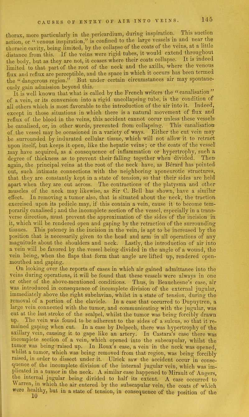 CAUSES OP ENTRY OP AIR INTO VEINS. thorax, more piirticularly in the pericardium, during inspiration. This suction action, or venous inspiration, is confined to the large vessels in and near the thoracic cavity, being limited, by the collapse of the coats of the veins, at a little distance from this. If the veins were rigid tubes, it would extend throughout the body, but as they are not, it ceases where their coats collapse. It is indeed limited to that part of the root of the neck and the axilla, where the venous flux and reflux are perceptible, and the space in which it occurs has been termed the dangerous region. But under certain circumstances air may spontane- ously gain admission beyond this. _ _ It is well known that what is called by the French writers the  canalisation ' of a vein, or its conversion into a rigid uncollapsing tube, is the condition of all others which is most favorable to the introduction oi the air into it. Indeed, except in those situations in which there is a natural movement of flux and reflux of the blood in the veins, this accident cannot occur unless these vessels be canalised, or, in other words, prevented from collapsing. This canalisation of the vessel may be occasioned in a variety of ways. Either the cut vein may- he surrounded by indurated cellular tissue, which will not allow it to retract upon itself, but keeps it open, like the hepatic veins; or the coats of the vessel may have acquired, as a consequence of inflammation or hypertrophy, such a degree of thickness as to prevent their falling together when divided. Then again, the principal veins at the root of the neck have, as Berard has pointed- out, such intimate connections with the neighboring aponeurotic structures, that they are constantly kept in a state of tension, so that their sides are held' apart when they are cut across. The contractions of the platysma and other muscles of the neck may likewise, as Sir C. Bell has shown, have a similar effect. In removing a tumor also, that is situated about the neck, the tractioa exercised upon its pedicle may, if this contain a vein, cause it to become tem- porarily canalised; and the incomplete section of the vessel, especially in a trans- verse direction, must prevent the approximation of the sides of the incision in it, which will be rendered open and gaping by the retraction of the surrounding tissues. This patency in the incision in the vein, is apt to be increased by the position that is necessarily given to the head and arm in all operations of any magnitude about the shoulders and neck. Lastly, the introduction of air into a vein will be favored by the vessel being divided in the angle of a wound, the vein being, when the flaps that form that angle are lifted up, rendered open- mouthed and gaping. On looking over the reports of cases in which air gained admittance into the veins during operations, it will be found that these vessels were always in one or other of the above-mentioned conditions. Thus, in Beauchesne's case, air was introduced in consequence of incomplete division of the external jugular, immediately above the right subclavian, whilst in a state of tension, during the removal of a portion of the clavicle. In a case that occurred to Dupuytren, a large vein connected with the tumor, and communicating with the jugular, was cut at the last stroke of the scalpel, whilst the tumor was being forcibly drawn up. The vein was found to be adherent to the sides of a sulcus, so that it re- mained gaping when cut. In a case by Delpech, there was hypertrophy of the axillary vein, causing it to gape like an artery. In Castara's case there was incomplete section of a vein, which opened into the subscapular, whilst the tumor was being raised up. In Iloux's case, a vein in the neck was opened, whilst a tumor, which was being removed from that region, was being forcibly raised, in order to dissect under it. Ulrick saw the accident occur in conse- quence of the incomplete division of the internal jugular vein, which was im- plicated in a tumor in the neck. A similar case happened to Mirault of Angers, the internal jugular being divided to half its extent. A case occurred to U arren, in which the air entered by the subscapular vein, the coats of wliich were h^aUhy, but in a state of tension, in consequence of the position of the