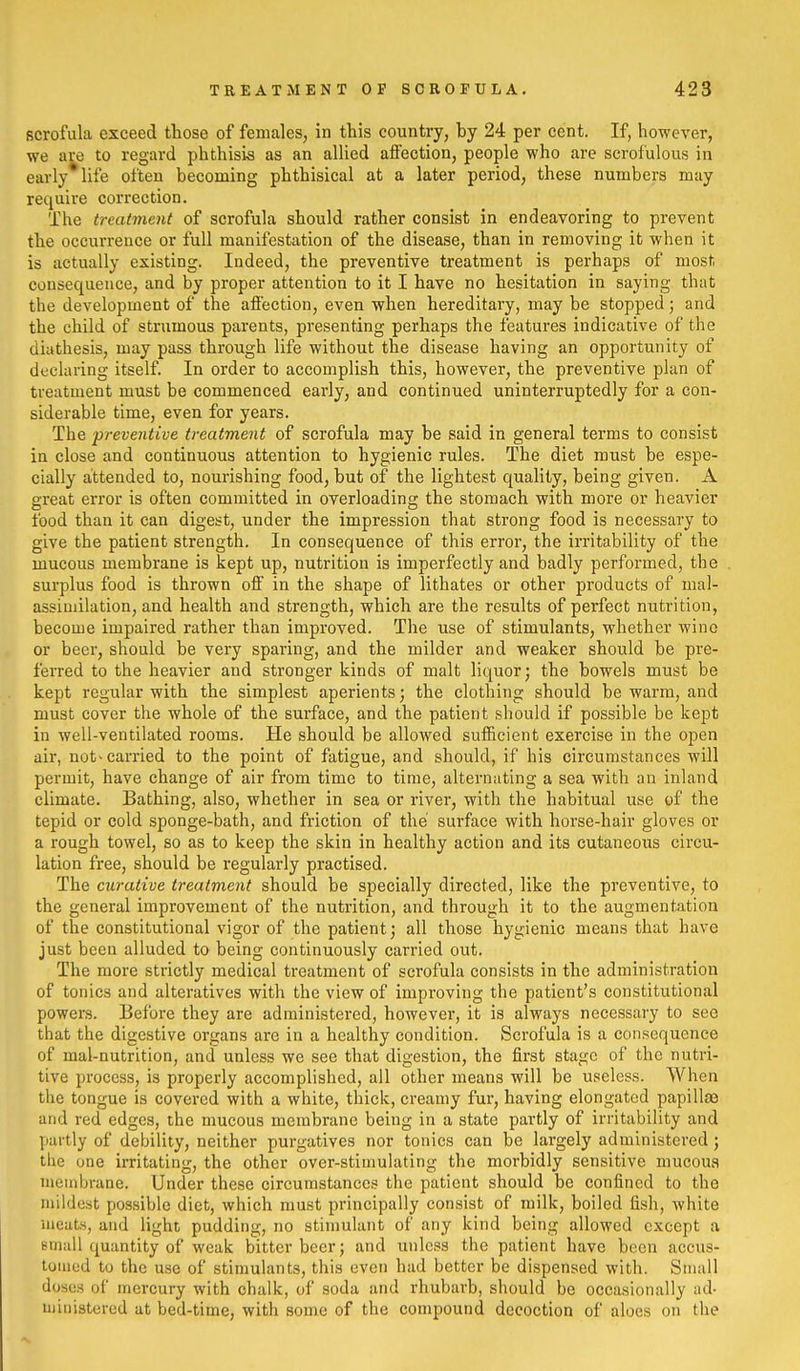 scrofula exceed those of females, in this country, by 24 per cent. If, however, we are to regard phthisis as an allied affection, people who are scrofulous in early* life often becoming phthisical at a later period, these numbers may require correction. The treatment of scrofula should rather consist in endeavoring to prevent the occurrence or full manifestation of the disease, than in removing it when it is actually existing. Indeed, the preventive treatment is perhaps of most consequence, and by proper attention to it I have no hesitation in saying that the development of the affection, even when hereditary, may be stopped; and the child of strumous parents, presenting perhaps the features indicative of the diathesis, may pass through life without the disease having an opportunity of declaring itself. In order to accomplish this, however, the preventive plan of treatment must be commenced early, and continued uninterruptedly for a con- siderable time, even for years. The preventive treatment of scrofula may be said in general terms to consist in close and continuous attention to hygienic rules. The diet must be espe- cially attended to, nourishing food, but of the lightest quality, being given. A great error is often committed in overloading the stomach with more or heavier food than it can digest, under the impression that strong food is necessary to give the patient strength. In consequence of this error, the irritability of the mucous membrane is kept up, nutrition is imperfectly and badly performed, the surplus food is thrown off in the shape of lithates or other products of mal- assiuiilation, and health and strength, which are the results of perfect nutrition, become impaired rather than improved. The use of stimulants, whether wine or beer, should be very sparing, and the milder and weaker should be pre- ferred to the heavier and stronger kinds of malt liquor; the bowels must be kept regular with the simplest aperients; the clothing should be warm, and must cover the whole of the surface, and the patient should if possible be kept in well-ventilated rooms. He should be allowed sufficient exercise in the open air, not'carried to the point of fatigue, and should, if his circumstances will permit, have change of air from time to time, alternating a sea with an inland climate. Bathing, also, whether in sea or river, with the habitual use of the tepid or cold sponge-bath, and friction of the surface with horse-hair gloves or a rough towel, so as to keep the skin in healthy action and its cutaneous circu- lation free, should be regularly practised. The curative treatment should be specially directed, like the preventive, to the general improvement of the nutrition, and through it to the augmentation of the constitutional vigor of the patient; all those hygienic means that have just been alluded to being continuously carried out. The more strictly medical treatment of scrofula consists in the administration of tonics and alteratives with the view of improving the patient's constitutional powers. Before they are administered, however, it is always necessary to see that the digestive organs are in a healthy condition. Scrofula is a consequence of mal-nutrition, and unless we see that digestion, the first stage of the nutri- tive process, is properly accomplished, all other means will be useless. When the tongue is covered with a white, thick, creamy fur, having elongated papillae and red edges, the mucous membrane being in a state partly of irritability and partly of debility, neither purgatives nor tonics can be largely administered; the one irritating, the other over-stimulating the morbidly sensitive mucous membrane. Under these circumstances the patient should be confined to the mildest possible diet, which must principally consist of milk, boiled fish, white meats, and light pudding, no stimulant of any kind being allowed except a Binall quantity of weak bitter beer; and unless the patient have been accus- tomed to the use of stimulants, this even had better be dispensed with. Small doses of mercury with chalk, of soda and rhubarb, should be occasionally ad- uiinistered at bed-time, with some of the compound decoction of aloes on the