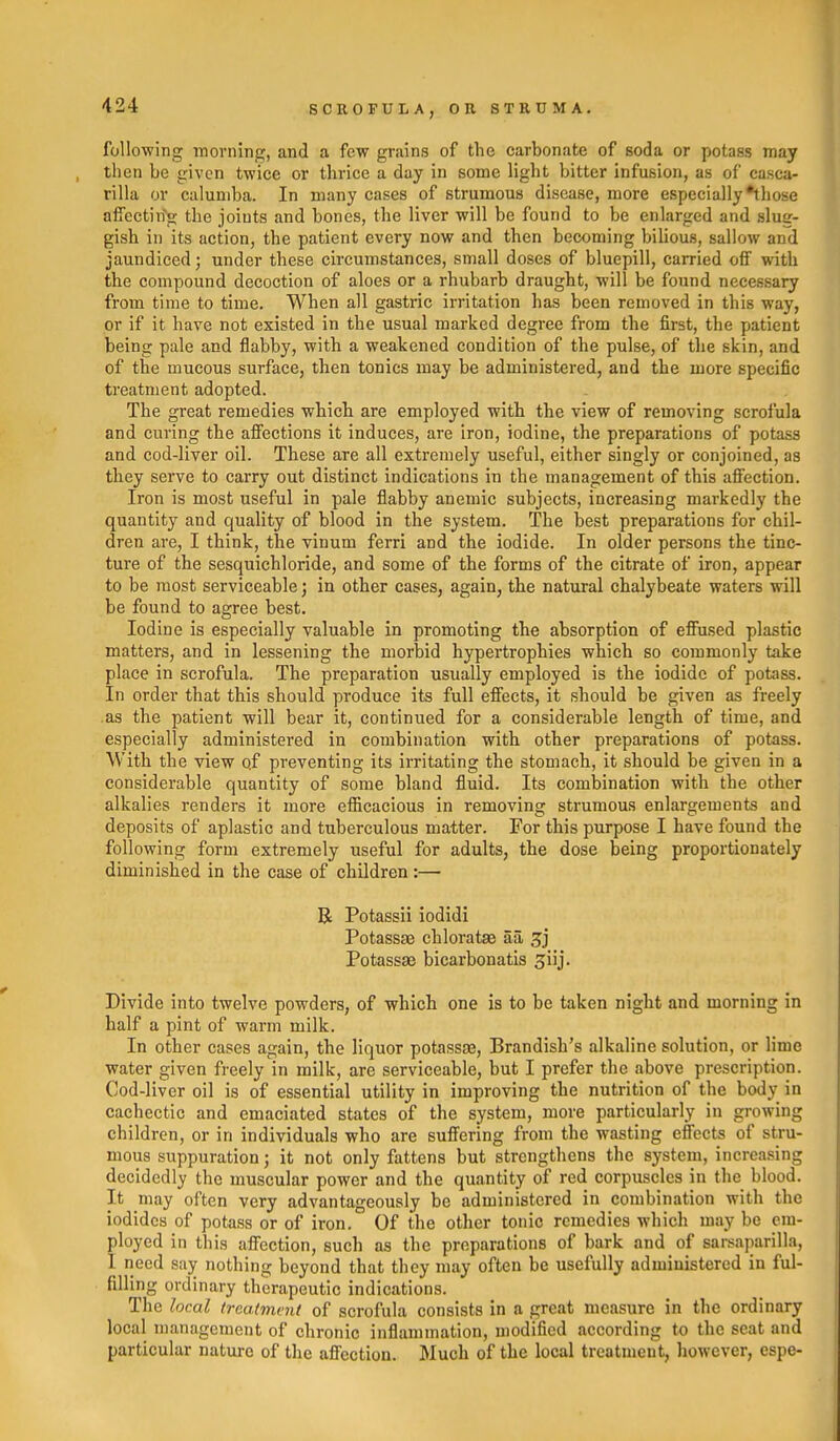 following inorning, and a few grains of the carbonate of soda or potass may then be given twice or thrice a day in some light bitter infusion, as of casca- rilla or caluniba. In many cases of strumous disease, more especially •tliose affectin'g the joints and bones, the liver will be found to be enlarged and slug- gish in its action, the patient every now and then becoming biUous, sallow and jaundiced; under these circumstances, small doses of bluepill, carried ofiF with the compound decoction of aloes or a rhubarb draught, will be found necessary from time to time. When all gastric irritation has been removed in this way, or if it have not existed in the usual marked degree from the first, the patient being pale and flabby, with a weakened condition of the pulse, of the skin, and of the mucous surface, then tonics may be administered, and the more specific treatment adopted. The great remedies which are employed with the view of removing scrofula and curing the afiections it induces, are iron, iodine, the preparations of potass and cod-liver oil. These are all extremely useful, either singly or conjoined, as they serve to carry out distinct indications in the management of this afi'ection. Iron is most useful in pale flabby anemic subjects, increasing markedly the quantity and quality of blood in the system. The best preparations for chil- dren are, I think, the vinum ferri and the iodide. In older persons the tinc- ture of the sesquichloride, and some of the forms of the citrate of iron, appear to be most serviceable; in other cases, again, the natural chalybeate waters will be found to agree best. Iodine is especially valuable in promoting the absorption of efiused plastic matters, and in lessening the morbid hypertrophies which so commonly take place in scrofula. The preparation usually employed is the iodide of potass. In order that this should produce its full effects, it should be given as freely as the patient will bear it, continued for a considerable length of time, and especially administered in combination with other preparations of potass. With the view qf preventing its irritating the stomach, it should be given in a considerable quantity of some bland fluid. Its combination with the other alkalies renders it more efficacious in removing strumous enlargements and deposits of aplastic and tuberculous matter. For this purpose I have found the following form extremely useful for adults, the dose being proportionately diminished in the case of children :— R Potassii iodidi Potassae chloratae aa Potassae bicarbonatis giij. Divide into twelve powders, of which one is to be taken night and morning in half a pint of warm milk. In other cases again, the liquor potassse, Brandish's alkaline solution, or lime water given freely in milk, are serviceable, but I prefer the above prescription. Cod-liver oil is of essential utility in improving the nutrition of the body in cachectic and emaciated states of the system, more particularly in growing children, or in individuals who are suffering from the wasting effects of stru- mous suppuration; it not only fattens but strengthens the system, increasing decidedly the muscular power and the quantity of red corpuscles in the blood. It may often very advantageously be administered in combination with the iodides of potass or of iron. Of the other tonic remedies which may be em- ployed in this affection, such as the preparations of bark and of sarsaparilla, I need say nothing beyond that they may often be usefully administered in ful- filling ordinary therapeutic indications. The local treatment of scrofula consists in a great measure in the ordinary local management of chronic inflammation, modified according to the seat and particular nature of the affection. Much of the local treatment, however, espe-