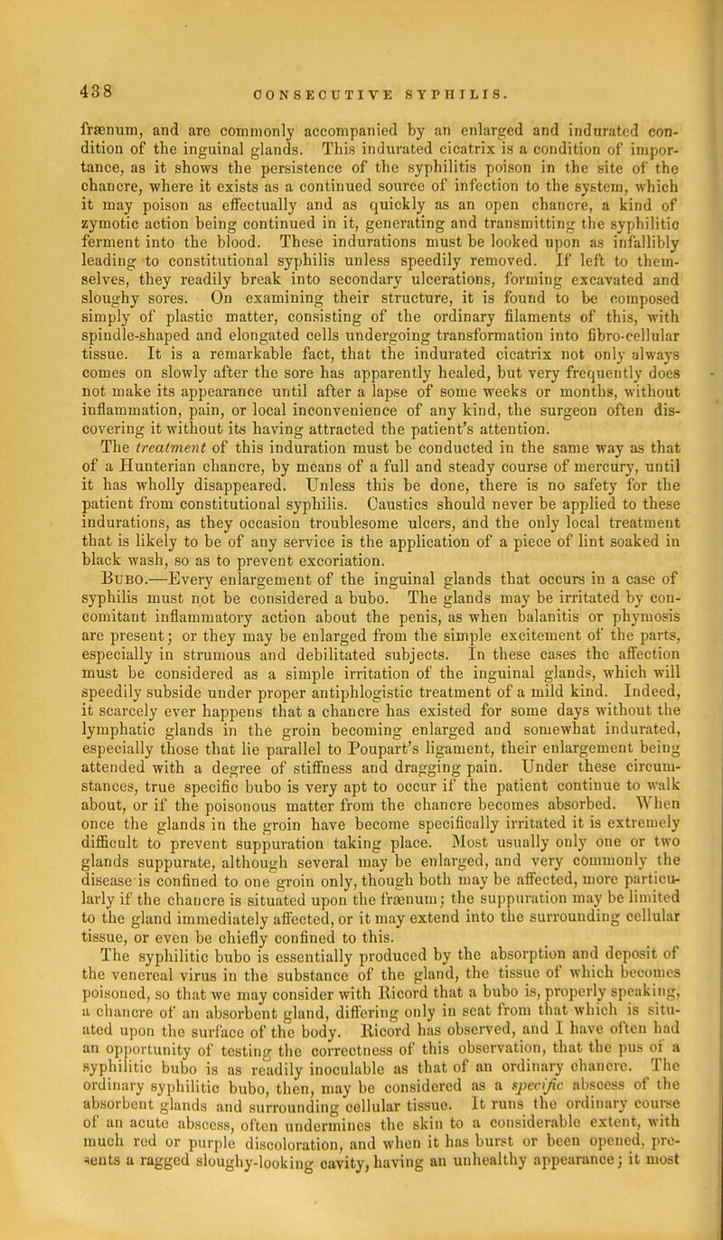 frsenum, and are commonly accompanied by an enlarged and indurated con- dition of the inguinal glands. This indurated cicatrix is a condition of impor- tance, as it shows the persistence of the syphilitis poison in the site of the chancre, where it exists as a continued source of infection to the system, which it may poison as effectually and as quickly as an open chancre, a kind of zymotic action being continued in it, generating and transmitting the syphilitio ferment into the blood. These indurations must be looked upon as infallibly leading to constitutional syphilis unless speedily removed. If left to them- selves, they readily break into secondary ulcerations, forming excavated and sloughy sores. On examining their structure, it is found to be composed simply of plastic matter, consisting of the ordinary filaments of this, with spindle-shaped and elongated cells undergoing transformation into fibro-cellular tissue. It is a remarkable fact, that the indurated cicatrix not only alwaj's comes on slowly after the sore has apparently healed, but very frequently does not make its appearance until after a lapse of some weeks or months, without inflammation, pain, or local inconvenience of any kind, the surgeon often dis- covering it without its having attracted the patient's attention. The treatment of this induration must be conducted in the same way as that of a Hunterian chancre, by means of a full and steady course of mercury, until it has wholly disappeared. Unless this be done, there is no safety for the patient from constitutional syphilis. Caustics should never be applied to these indurations, as they occasion troublesome ulcers, and the only local treatment that is likely to be of any service is the application of a piece of lint soaked in black wash, so as to prevent excoriation. Bubo.—Every enlargement of the inguinal glands that occurs in a case of syphilis must not be considered a bubo. The glands may be irritated by con- comitant inflammatory action about the penis, as when balanitis or phymosis are present; or they may be enlarged fi'om the simple excitement of the parts, especially in strumous and debilitated subjects. In these cases the aSection must be considered as a simple irritation of the inguinal glands, which will speedily subside under proper antiphlogistic treatment of a mild kind. Indeed, it scarcely ever happens that a chancre has existed for some days without the lymphatic glands in the groin becoming enlarged and somewhat indurated, especially those that lie parallel to Poupart's ligament, their enlargement being attended with a degree of stiffness and dragging pain. Under these circum- stances, true specific bubo is very apt to occur if the patient continue to walk about, or if the poisonous matter from the chancre becomes absorbed. When once the glands in the groin have become specifically irritated it is extremely difficult to prevent suppuration taking place. Most usually only one or two glands suppurate, although several may be enlarged, and very commonly the disease is confined to one groin only, though both may be affected, more particu- larly if the chancre is situated upon the fraenum; the suppuration may be limited to the gland immediately afiected, or it may extend into the surrounding cellular tissue, or even be chiefly confined to this. The syphilitic bubo is essentially produced by the absorption and deposit of the venereal virus in the substance of the gland, the tissue of which becomes poisoned, so that we may consider with Ricord that a bubo is, properly speaking, a chancre of an absorbent gland, differing only in seat from that which is situ- ated upon the surface of the body. Eicord has observed, and I have often had an opportunity of testing the correctness of this observation, that the pus of a syphilitic bubo is as readily inoculable as that of an ordinary chancre. The ordinary syphilitic bubo, then, may be considered as a specific abscess of the absorbent glands and surrounding cellular tissue. It runs the ordinary coui-se of an acute abscess, often undermines the skin to a considerable extent, with much rod or purple discoloration, and when it has burst or been opened, pre- sents a ragged sloughy-looking cavity, having an unhealthy appearance; it most