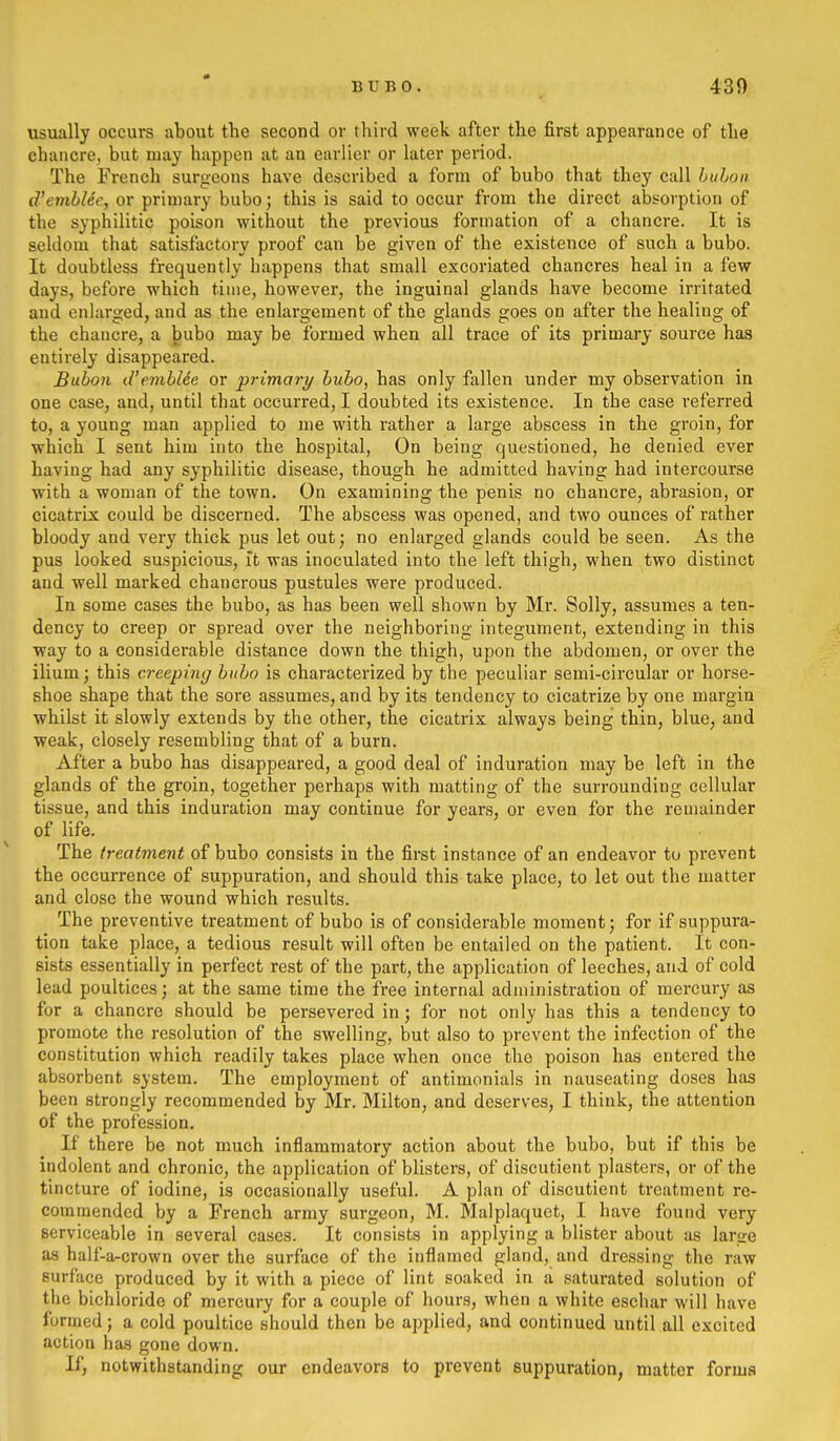 usually occurs about the second or third week after the first appearance of the chancre, but may happen at an earlier or later period. The French surgeons have described a form of bubo that they call huLon. d'emblee, or primary bubo; this is said to occur from the direct absorption of the syphilitic poison without the previous formation of a chancre. It is seldom that satisfactory proof can be given of the existence of such a bubo. It doubtless frequently happens that small excoriated chancres heal in a few days, before which time, however, the inguinal glands have become irritated and enlarged, and as the enlargement of the glands goes on after the healing of the chancre, a bubo may be formed when all trace of its primary source has entirely disappeared. Bubon d'evihUe or primary bubo, has only fallen under my observation in one case, and, until that occurred, I doubted its existence. In the case referred to, a young man applied to me with rather a large abscess in the groin, for which I sent him into the hospital, On being questioned, he denied ever having had any syphilitic disease, though he admitted having had intercourse with a woman of the town. On examining the penis no chancre, abrasion, or cicatrix could be discerned. The abscess was opened, and two ounces of rather bloody and very thick pus let out; no enlarged glands could be seen. As the pus looked suspicious, it was inoculated into the left thigh, when two distinct and well marked chancrous pustules were produced. In some cases the bubo, as has been well shown by Mr. Solly, assumes a ten- dency to creep or spread over the neighboring integument, extending in this way to a considerable distance down the thigh, upon the abdomen, or over the ilium; this creeping bubo is characterized by the peculiar semi-circular or horse- shoe shape that the sore assumes, and by its tendency to cicatrize by one margin whilst it slowly extends by the other, the cicatrix always being thin, blue, and weak, closely resembling that of a burn. After a bubo has disappeared, a good deal of induration may be left in the glands of the groin, together perhaps with matting of the surrounding cellular tissue, and this induration may continue for years, or even for the remainder of life. The treatment of bubo consists in the first instance of an endeavor to prevent the occurrence of suppuration, and should this take place, to let out the matter and close the wound which results. The preventive treatment of bubo is of considerable moment; for if suppura- tion take place, a tedious result will often be entailed on the patient. It con- sists essentially in perfect rest of the part, the application of leeches, and of cold lead poultices; at the same time the free internal administration of mercury as for a chancre should be persevered in; for not only has this a tendency to promote the resolution of the swelling, but also to prevent the infection of the constitution which readily takes place when once the poison has entered the absorbent system. The employment of antimonials in nauseating doses has been strongly recommended by Mr. Milton, and deserves, I think, the attention of the profession. If there be not much inflammatory action about the bubo, but if this be indolent and chronic, the application of bhsters, of discutient plasters, or of the tincture of iodine, is occasionally useful. A plan of discutient treatment re- commended by a French army surgeon, M. Malplaquet, I have found very serviceable in several cases. It consists in applying a blister about as large as half-a-crown over the surface of the inflamed gland, and dressing the raw surface produced by it with a piece of lint soaked in a saturated solution of the bichloride of mercury for a couple of hours, when a white eschar will have formed; a cold poultice should then be applied, and continued until all excited action has gone down. If, notwithstanding our endeavors to prevent suppuration, matter forms