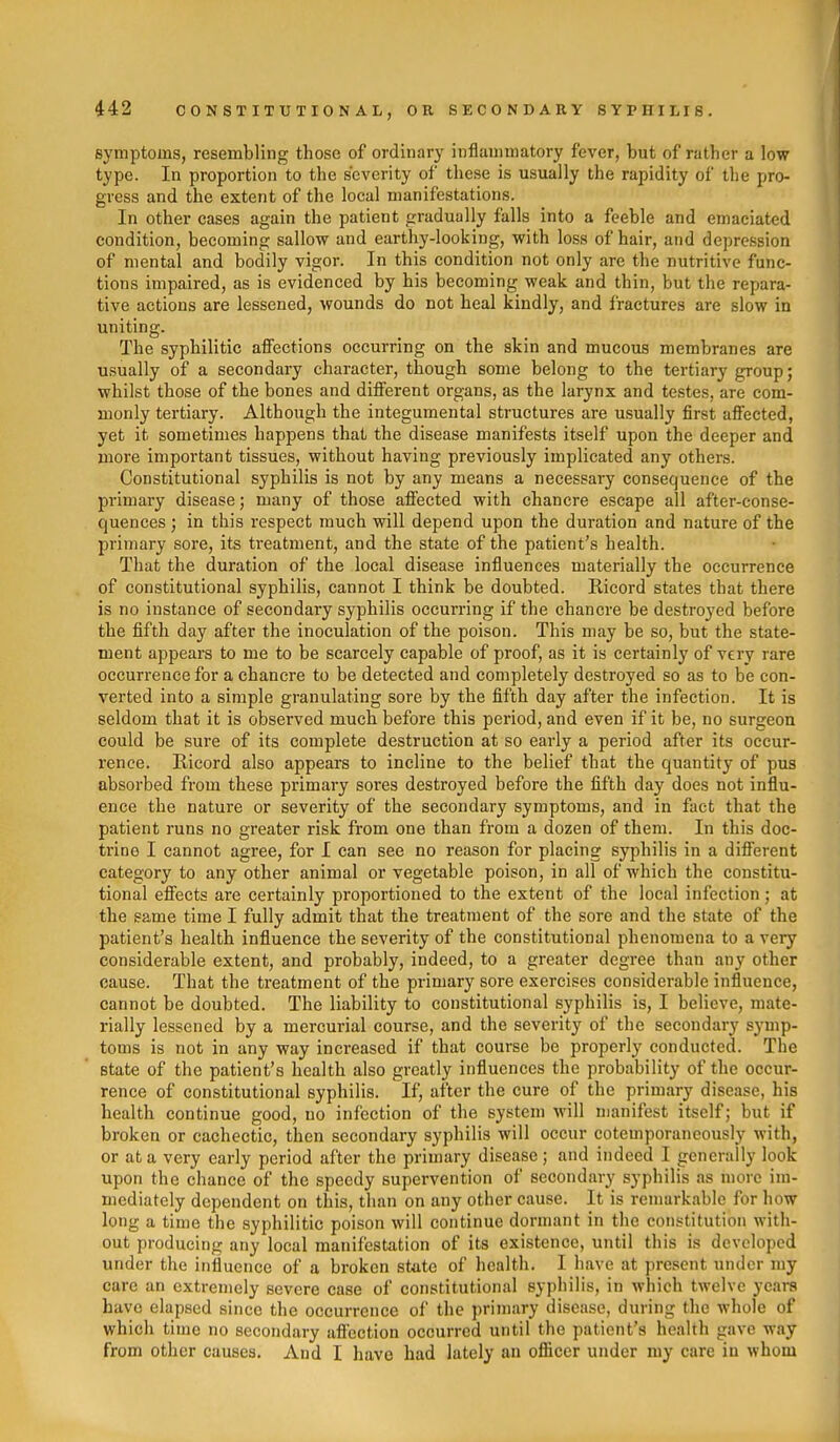 symptoms, resembling those of ordinary inflammatory fever, but of rather a low type. In proportion to the severity of these is usually the rapidity of the pro- gress and the extent of the local manifestations. In other cases again the patient gradually falls into a feeble and emaciated condition, becoming sallow and earthy-looking, with loss of hair, and depression of mental and bodily vigor. In this condition not only are the nutritive func- tions impaired, as is evidenced by his becoming weak and thin, but the repara- tive actions are lessened, wounds do not heal kindly, and fractures are slow in uniting. The syphilitic affections occurring on the skin and mucous membranes are usually of a secondary character, though some belong to the tertiary group; whilst those of the bones and diiFerent organs, as the larynx and testes, are com- monly tertiary. Although the integumental structures are usually first affected, yet it sometimes happens that the disease manifests itself upon the deeper and more important tissues, without having previously implicated any others. Constitutional syphilis is not by any means a necessary consequence of the primary disease; many of those affected with chancre escape all after-conse- quences ; in this respect much will depend upon the duration and nature of the primary sore, its treatment, and the state of the patient's health. That the duration of the local disease influences materially the occurrence of constitutional syphilis, cannot I think be doubted. Ricord states that there is no instance of secondary syphilis occurring if the chancre be destroyed before the fifth day after the inoculation of the poison. This may be so, but the state- ment appears to me to be scarcely capable of proof, as it is certainly of very rare occurrence for a chancre to be detected and completely destroyed so as to be con- verted into a simple granulating sore by the fifth day after the infection. It is seldom that it is observed much before this period, and even if it be, no surgeon could be sure of its complete destruction at so early a period after its occur- rence. Ricord also appears to incline to the belief that the quantity of pus absorbed from these primary sores destroyed before the fifth day does not influ- ence the nature or severity of the secondary symptoms, and in fact that the patient runs no greater risk from one than from a dozen of them. In this doc- trine I cannot agree, for I can see no reason for placing syphilis in a different category to any other animal or vegetable poison, in all of which the constitu- tional effects are certainly proportioned to the extent of the local infection; at the same time I fully admit that the treatment of the sore and the state of the patient's health influence the severity of the constitutional phenomena to a very considerable extent, and probably, indeed, to a greater degree than any other cause. That the treatment of the primary sore exercises considerable influence, cannot be doubted. The liability to constitutional syphilis is, I believe, mate- rially lessened by a mercurial course, and the severity of the secondary symp- toms is not in any way increased if that course be properly conducted. The state of the patient's health also greatly influences the probability of the occur- rence of constitutional syphilis. If, after the cure of the primary disease, his health continue good, no infection of the system will manifest itself; but if broken or cachectic, then secondary syphilis will occur cotemporaneously with, or at a very early period after the primary disease; and indeed I generally look upon the chance of the speedy supervention of secondary syphilis as more im- mediately dependent on this, than on any other cause. It is remarkable for how long a time the syphilitic poison will continue dormant in the constitution with- out producing any local manifestation of its existence, until this is developed under the influence of a broken state of health. I have at present under my care an extremely severe case of constitutional syphilis, in which twelve years have elapsed since the occurrence of the primary disease, during the whole of which time no secondary aflection occurred until the patient's health gave way from other causes. And I have had lately an oflScer under my care in whom