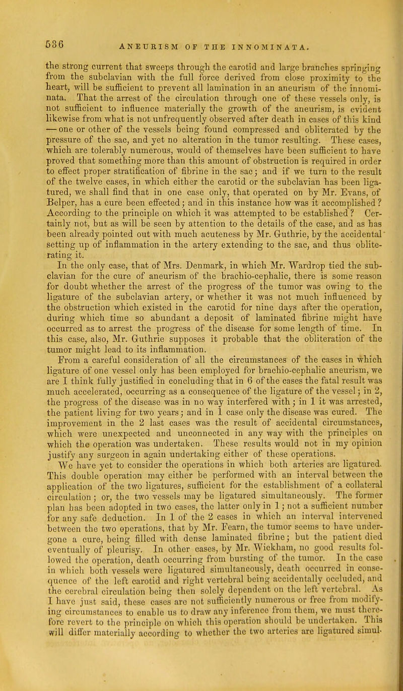 the strong current that sweeps through the carotid and large branches springing from the subclavian with the full force derived from close proximity to the heart, will be sufficient to prevent all lamination in an aneurism of the innomi- nata. That the arrest of the circulation through one of these vessels only, is not sufficient to influence materially the growth of the aneurism, is evident likewise from what is not unfrequently observed after death in cases of this kind — one or other of the vessels being found compressed and obliterated by the pressure of the sac, and yet no alteration in the tumor resulting. These cases, which are tolerably numerous, would of themselves have been sufficient to have proved that something more than this amount of obstruction is required in order to effect proper stratification of fibrine in the sac; and if we turn to the result of the twelve cases, in which either the carotid or the subclavian has been liga- tured, we shall find that in one case only, that operated on by Mr. Evans, of Belper, has a cure been effected; and in this instance how was it accomplished ? According to the principle on which it was attempted to be established ? Cer- tainly not, but as will be seen by attention to the details of the case, and as has been already pointed out with much acuteness by Mr. Guthrie, by the accidental' setting up of inflammation in the artery extending to the sac, and thus oblite- rating it. In the only case, that of Mrs. Denmark, in which Mr. Wardrop tied the sub- clavian for the cure of aneurism of the brachio-cephalic, there is some rea.son for doubt whether the arrest of the progress of the tumor was owing to the ligature of the subclavian artery, or whether it was not much influenced by the obstruction which existed in the carotid for nine days after the operation, during which time so abundant a deposit of laminated fibrine might have occurred as to arrest the progress of the disease for some length of time. In this case, also, Mr. Guthrie supposes it probable that the obliteration of the tumor might lead to its inflammation. From a careful consideration of all the circumstances of the cases in which ligature of one vessel only has been employed for brachio-cephalic aneurism, we are I think fully justified in concluding that in 6 of the cases the fatal result was much accelerated, occurring as a consequence of the ligature of the vessel; in 2, the progress of the disease was in no way interfered with; in 1 it was arrested, the patient living for two years; and in 1 case only the disease was cured. The improvement in the 2 last cases was the result of accidental circumstances, which were unexpected and unconnected in any way with the principles on which the operation was undertaken. These results would not in my opinion justify any surgeon in again undertaking either of these operations. We have yet to consider the operations in which both arteries are ligatured. This double operation may either be performed with an interval between the application of the two ligatures, sufficient for the establishment of a collateral circulation ; or, the two vessels may be ligatured simultaneously. The former plan has been adopted in two cases, the latter only in 1; not a sufficient number for any safe deduction. In 1 of the 2 cases in which an interval intervened between the two operations, that by Mr. Fearn, the tumor seems to have under- gone a cure, being filled with dense laminated fibrine j but the patient died eventually of pleurisy. In other cases, by Mr. Wickham, no good results fol- lowed the operation, death occurring from bursting of the tumor. In the case in which both vessels were ligatured simultaneously, death occurred in conse- quence of the left carotid and right vertebral being accidentally occluded, and the cerebral circulation being then solely dependent on the left vertebral. As I have just said, these cases are not sufficiently numerous or free from modify- ing circumstances to enable us to draw any inference from them, we must there- fore revert to the principle on which this operation should be undertaken. This will differ materially according to whether the two arteries are ligatured simul-