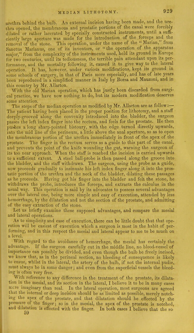 MEDIAN LITHOTOMY. urethra behind the bulb. An external incision having been made, and the ure- thra opened, the membranous and prostatic portions of the canal were forcibly dilated or rather lacerated by specially constructed instruments, until a suffi- ciently large aperture was made for the introduction of the forceps and the removal of the stone. This operation, under the name of the Marian, from Sanctus Marianus, one of its inventors, or the operation of the apparatus major, from the complexity of the instriiments used, held its ground in Europe for two centuries, until its tediousness, the terrible pain attendant upon its per- formance, and the mortality following it, caused it to give way to the lateral operation. It has, however, under various modifications, kept its ground in some schools of surgery, in that of Paris more especially, and has of late years been reproduced in a simplified manner in Italy by Borsa and Mauzoui, and in this country by Mr. AUarton. With the old Marian operation, which has justly been discarded from surgi- cal practice, we have now nothing to do, but its modern modification deserves some attention. The steps of the median operation as modified by Mr. AUarton are as follow:— The patient having been placed in the proper position for lithotomy, and a stalF deeply-grooved along the convexity introduced into the bladder, the surgeon passes the left index finger into the rectum, and feels for the prostate. He then pushes a long sharp-pointed bistoury, with the edge turned directly upwards, into the mid line of the perineum, a little above the anal aperture, so as to open the membranous portion of the urethra immediately in front of the apex of the prostate. The finger in the rectum serves as a guide to this part of the canal, and prevents the point of the knife wounding the gut, warning the surgeon of its too near approach. When the staff is reached the incision is carried upwards to a sufficient extent. A steel ball-probe is then passed along the groove into the bladder, and the staff withdrawn. The surgeon, using the probe as a guide, now proceeds gradually to insinuate his left index finger along it into the pros- tatic portion of the urethra and the neck of the bladder, dilating these passages as he proceeds. Having got his finger into the bladder and felt the stone, he withdraws the probe, introduces the forceps, and extracts the calculus in the usual way. This operation is said by its advocates to possess several advantages over the lateral one, being more simple and easy of execution, attended by less hemorrhage, by the dilatation and not the section of the prostate, and admitting of the easy extraction of the stone. Let us briefly examine these supposed advantages, and compare the mesial and lateral operations. As to simplicity and ease of execution, there can be little doubt that that ope- ration will be easiest of execution which a surgeon is most in the habit of per- forming, and in this respect the mesial and lateral appear to me to be much on a level. With regard to the avoidance of hemorrhage, the mesial has certainly the advantage. If the surgeon carefully cut in the middle line, no blood-vessel of importance can possibly be divided, and even though the bulb be freely incised, we know that, as in the perineal section, no bleeding of consequence is likely to ensue, whilst in the lateral, the artery of the bulb, if not the internal pudic. must always be in some danger; and even from the superficial vessels the bleed- ing is often very free. With reference to any difference in the treatment of the prostate, its dilata- tion in the mesial, and its section in the lateral, I believe it to be in many cases mere imaginary than real. In the lateral operation, most surgeons are agreed that the internal or deep incision should be as limited as possible, merely notch- ing the apex of the prostate, and that dilatation should be effected by the pressure of the finger; so in the mesial, the apex of the prostate is notched, and dilatation is effected with the finger. In both cases I believe that the so.