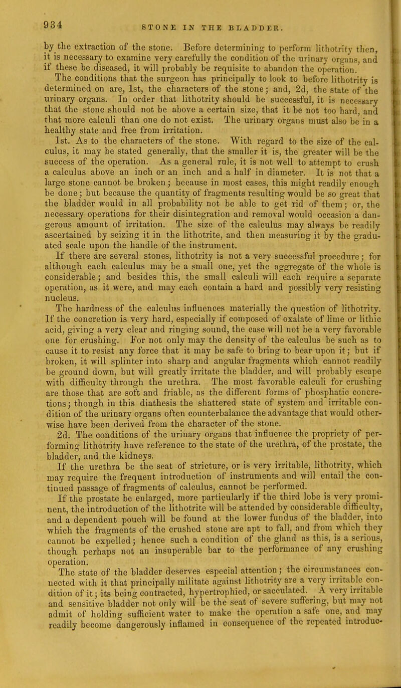 by the extraction of the stone. Before determining to perform lithotrity then, it is necessary to examine very carefully the condition of the urinary organs, and if these be diseased, it will probably be requisite to abandon the operation. The conditions that the surgeon has principally to look to before lithotrity is determined on are, 1st, the characters of the stone; and, 2d, the state of the urinary organs. In order that lithotrity should be successful, it is necessary that the stone should not be above a certain size, that it be not too hard, and that more calculi than one do not exist. The urinary organs must also be in a healthy state and free from irritation. 1st. As to the characters of the stone. With regard to the size of the cal- culus, it may be stated generally, that the smaller it is, the greater will be the success of the operation. As a general rule, it is not well to attempt to crush a calculus above an inch or an inch and a half in diameter. It is not that a large stone cannot be broken; because in most cases, this might readily enoutrh be done; but because the quantity of fragments resulting would be so great that the bladder would in all probability not be able to get rid of them; or, the necessary operations for their disintegration and removal would occasion a dan- gerous amount of irritation. The size of the calculus may always be readily ascertained by seizing it in the lithotrite, and then measuring it by the gradu- ated scale upon the handle of the instrument. If there are several stones, lithotrity is not a very successful procedure; for although each calculus may be a small one, yet the aggregate of the whole is considerable; and besides this, the small calculi will each require a separate operation, as it were, and may each contain a hard and possibly very resisting nucleus. The hardness of the calculus influences materially the question of lithotrity. If the concretion is very hard, especially if composed of oxalate of lime or lithic acid, giving a very clear and ringing sound, the case will not be a very favorable one for crushing. For not only may the density of the calculus be such as to cause it to resist any force that it may be safe to bring to bear upon it; but if broken, it will splinter into sharp and angular fragments which cannot readily be ground down, but will greatly irritate the bladder, and will probably escape with difficulty through the urethra. The most favorable calculi for crushing are those that are soft and friable, as the different forms of phosphatic concre- tions ; though in this diathesis the shattered state of system and irritable con- dition of the urinary organs often counterbalance the advantage that would other- wise have been derived from the character of the stone. 2d. The conditions of the urinary organs that influence the propriety of per- forming lithotrity have reference to the state of the urethra, of the prostate, the bladder, and the kidneys. If the urethra be the seat of stricture, or is very irritable, lithotrity, which may require the frequent introduction of instruments and will entail the con- tinued passage of fragments of calculus, cannot be performed. If the prostate be enlarged, more particularly if the third lobe is very promi- nent, the introduction of the lithotrite will be attended by considerable difficulty, and a dependent pouch will be found at the lower fundus of the bladder, into which the fragments of the crushed stone are apt to fall, and from which they cannot be expelled; hence such a condition of the gland as this, is a serious, though perhaps not an insuperable bar to the performance of any crushing operation. The state of the bladder deserves especial attention ; the circumstances con- nected with it that principally militate against lithotrity are a very irritiiblc con- dition of it; its being contracted, hypertrophied, or sacculated. A very irritable and sensitive bladder not only will be the seat of severe suffering, but may not admit of holding sufficient water to make the operation a safe one. and may readily become dangerously inflamed in consequence of the repeated introduo-