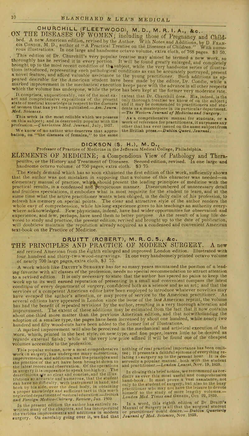 CHURCHILL (FLEETWOOD). M.D. M R I A Slc ^IPF DISEASES OF WOMEN; including those of Pregnancy and Child- bed A new American edition, revised by the Author, With Note)< and Additions, by D Fran- cis CoNDiE, IVl.D., author ol A Practical Treatise on tlie Diseases of Children. With nume- rous Illustrations. In one large and handsome octavo volume, extra cloth, 0( 768 pagefc. 83 SO. •.i.'^''^* uf! u' l^-.Churchill's very popular treali.se may almo.st be termed a new work, so thoroughly has he revised it in every portion. It will be /bund greatly enlarged, and completely brought up to the most recent condition of th^subject, while the very hand.some series of iilustra- lions introduced, representmg such pathological conditions as can be accurately portrayed nresent a novel feature, and afford valuable assistance to the young practitioner. Such additions as ao- peared desirable for the American student have been made by the editor. Dr. Condie while a marked improvement in the mechanical execution keeps pace with the advance in all other respects which the volume has undergone, while the price has been kept at the former very moderate rale It comprises, unquestioniibly, one of the most ex act and comprehensive expositions of the present state of medical knowledge in respect to the diseiises of wr>men that has yet been published.—Am.Journ. Med. Sciences. This work is the most relifjble which we possess on this subjectj and is deservedly popalar with the profession.—Charleston Med. Journal, July, 1857. We know of no author who deserves that appro- bation, on the diseases of females, to the same jry extent that Dr. Churchill does. His, indeed, is th« only thorough trc.'itise we know of on the subject; and it may be commended to practitioners and stu- dents us a masterpiece in its particular department. —Tki Western Journal of Medicineand Surgery. As a comprehensive manual for students, or a work of reference for practitioners, it surpasses any other that bus ever issued on the same subject from the liritish press.—Dublin Quart. Journal. DICKSON (S. H.), M. D., Professor of Practice of Medicine in the Jefferson Medical College, Philadelphia. ELEMENTS OP MEDICINE; a Compendious View of Pathology and Thera- peutfcs, or the History and Treatment of Diseases. Second edition, revised. In one large and handsome octavo volume, of 750 pages, extra cloth. $3 75. The steady demand which has so soon exhausted the first edition of this work, sufficiently shows that the author was not mistaken in supposing that a volume of this character was needed—an elementary manual of practice, which should present the leading principles of medicine with the practical results, in a condensed and perspicuous manner. Disencumbered of unnecessary detail and fruitless speculations, it embodies what is most requisite lor the student to learn, and at the same time what the active practitioner wants when obliged, in the daily calls of his profession, to refresh his memory on special points. The clear and attractive style of the author renders the whole easy of comprehension, while his long experience gives to his teachings an authority every- where acknowledged. Few physicians, indeed, have had wider opportunities for observaiiori and experience, and few, perhaps, have used them to better purpose As the result of a long life de- voted to study and practice, the present edition, revised and brought up to the dale of publication, will doubtless maintain the reputation already acquired as a condensed and convenient American text-book on the Practice of Medicine. DRUITT (ROBERT), M.R. C.S,, Stc. THE PKINCIPLES AND PRACTICE OF MODERN SURGERY. A new and revised American from the eighth enlarged and improved London edition. Illustrated with four hundred and ihirly-two wood-engravings. In one very handsomely printed octavo volume of nearly 700 large pages, extra cloth, f3 75. A work which like Druitt's Surgery has for so many years maintained the position of a lead- in favorite with all classes of the profession, needs no special recommendation to attract attention to\ revised edition. It is only necessary to state that the author has spared no pains to keep the work up to its well earned reputation of presenting in a small and convenient compass the latest condition of every department of surgery, considered both as a science and as an art; and that the services of a competent American editor have been employed to introduce whatever novelties may- have e.'caped the aiiihor's attention, or may prove of service to the American practitioner. As several editions have appeared in London since the issue of the last American reprint, the volume has had the benefit of repeated revisions by the author, resulting in a very thorough alteration and improvement. The extent of these additions may be estimated from the fact that it now contains about one-third more matter than the previous American edition, and that nolwithstandiug the adoption of a smaller type, the pages have been increased by about one hundred, while nearly two hundred and fifty wood-cuts have been added to the former list of illustrations. A marked improvement will also be perceived in the mechanical and artislical execution of the work,which, printed in the best style, on new type, and fine paper, leaves little to be desired as regards external finish; while at the very low price affixed it will be found one of the cheapest volumes accessible to the profession. This popular volume, now a most comprehensive work im surgery, has undergone many corrections, improvements, and additions, and the principles and the practice of the art have been brought down to the latest record nnd observation. Of the operations in siirgi-ry ills inipossibic to tpeak too highiy. The ilescripiions BO clear iind concise, un<l theillus- triitinns so at'curme and numerous, that the student can have no dilliculty, with instrument in hiind, nnd bcok by his side, over the dead body, in obtaining n proper knowledge nnd sufTieient met in this inuch neglected depnrlmenlof'Tiediciil education.— liritish and Foreign Medico-Chirurfi. Review, Jan. 1900 In the present edition the author has entirely re- written many of the chapters, nnd has incorpornted the various improvements and additions in modern •urgery. On carefully going over it, wo find that nothing of real practical importance has been omit- ted i it presents a faithful epitome of everyihini; re- lating 11 surgery up to the pxesent hour. It is de- servedly a popular manual, both with the student and practitioner.—Lon(/o»i Lancet. Nov. 19, 1659. In closing this brief notice, we recommend as cor- dinllv as ever this most useful and comprehensive band-book. It must prove a vast assistance, not only to the student of surgery, but also to the busy practitioner whi inny not have the leisure to devote himself to the study of more lengthy volumes.— London Med. Times nnd Gatetle, Oct 'JS, 1859. In a word, this eighth edition of Dr Druitt's Manual of Surgery is nil that the surgical student or pructitioner could desire. — Z'«'''»n Qvarttrlr Journal of Med. Sciences, Nov. 1S5U.