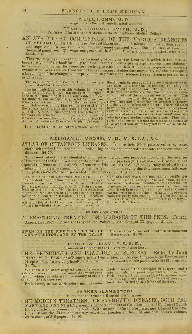 NEILL,(JOHN), M. D., Surgeon to i.tic Pennnylviiniii H<>«|)itiil,&c.; and FRANCIS GURNEY SMITH, M.D., Professor of InBtitutes of Mudicini; in the Pennsylvania Aleillriil College. AN ANALYTICAL. COMPK.VDIUM OF THE VARIOUS BRANCHES OF MEDICAL SCIENCE; for the Use and Exuiiiiimlion o/ Sludeiits. A new edition, revi'^ed and improved. In one very large and handsomely printed royal I2mo. volume, of abont on? thousand pases, with 374 wood-cuts, extra clolh, $3 50. Strongly bound in leather, with raised bands. $4 00. This work' is again presented as eminently worthy of the favor with which it has hitherto been received. As a booK-for daily reference by the student requiring a gruide Ui his more elaborate text-books, as a manual for preceptors desiring to stimulate (heir students by fre(|ueni and acj-.nrate examination, or as a source from which the practitioners of older date may easily and cheaply acquire a knowledge of the changes and improvement in professional science, it's reputation is permanenilv established. - > i i-- y The best work of the kind with which we are acqiiiiinted.—Med. Examiner. Having made free use of this volume in our ex- aminations of pupils, v/e cm spenk from experi- ence in recommending it as an admirable compond for etudenta, and as especially useful to preceptors who examine their pupils. It will save the teacher- much labor by enahlmc him readily to recall allot the points up<m wliicli his pupils should be ex- amined. A work of this sort should be in the nands of every one who takes pupils into his office with a view of examining them; and this is unquestionably the best of its class.—Trannylvnnia Med. Journal In the rapid course of lectures, where work for the students is heavy, and review necessary for an examinnticm, a compend is not tjnly valuable, but it is almost n sine qva non. The one before up is, In most of the divisiiwis, the most unexceptiimable of all books of the kind that we know of. The newest and soundest doctrines and the latest im- provements and discoveries are explicitly, though concisely, laid before the student. There is.B cluss to v/honi we very sincerely commend this cheap book as worth its weight in silver—that class is thegradn- atcR in medicine of more than ten years' standing, who have not studied medicine since. They will perhaps find out from it that the science is not exactly now what it was when they left it oiT.—Tht Slttk*- scopt. NELIGAN (J. MOORE), M. D., M. R.'rl A,., «d.c. ATLAS OF CUTANEOUS DLSEASES. In one beautiful quarto volume, extra cloth, with splendid colored plates, presenting nearly one hundred elaborate representations of disease. $4 7.3. • . This beautiful volume is intended as a complete and accurate representation of all the varieties of Diseases of the Skin. While it can be consulted in eonjuiiclion with any work on Practice, it has especial reference to the author's  Treatise on Diseases of the Skin, so favorably received by the profession some years since, he publishers feel just ified in saying that few more beautifully exe- cuted plates have ever been presented to the fwofess'ion of this country. give, at a coxi.p iPtr.il, the remarkable pecalitrities of each individual variety. And while thus the dis- ease is rendered more definable, there is yet no loss of proportiim incurred by tlie necessary concentra- tion. Kach figure is highly colored, and so truthful bus ihe artist l)een that the mostfastid ous observer could not justly take cxcepticm to the ci>rrettn<-ss of the execution of the pictures under his scrutiny.— Montreal Med. ChronicU. Neligan's Atlas of Cutaneous Diseiises supniies a long existent desideratum much felt by tlie largesi class of our profeasiim. It presents, in quarto size, 16 plates, each containing fr(mi 3 to 0 figures, and forming in alia total of 90 (list,in''t representations of the different species of skin affeetions, grouped together in genera or families. The illustrations have been taken from nature, and have lieen copied with such fidelity that they present a strikiiigjiicture of life; in whict the reduced scale aptly serves to .■ a . , ; . BY THE SAME AUTHOR. A PRACTICAL TREATISE ON DISEASES OF THE SKIN.^ Fourth American edition. In one neat royal 12mo. volume, extra clolh, of 334 pages. $1 25. OWEN ON THE DIFFERKNT FORMS OF THE SKELETON, AND OF THE TEETH, One vol. royal iSmo;, extra cloth with numeroui illustrations. SI '25 PI RRIE (WILLIAM), F. R. S. E., Professor of Surgery in the University of Aberdeen. THE PRINCIPLES AND PRACTICE OF SURGERY. Edited by John Neilt., M. D., Professor of Surgery in the Penna. Medical College, Surgeon lolhe Pennsylvania Hospital, &c. In one very handsome 8vo. volume, extra clolh, ol780 pages, with 316 illustrations. «3 75. We know of no other surgical work of a reason- able size, wherein there is so much theory and prac- tice, or where BubjnctB are more soundly or clearly taught.—The Sutlio.-icopt. '- prof. Pirrie, m the work before ua, has elaho- rately discussed the principles of snrgery, and a ' safe and eirectual practice predicated upou tliem. Perhaps no work upon this subject heretofore issued is so full upon the science of the art of surgery.— NashvilU Journal of Mtdieint and Sttrgery. PARKER (LANGSTON), Surgeon to the Queen's Hospital, Hirminghnm. THE MODERN TREATMENT OF SYPHILITIC DISEASES, BOTH PRI- MAliy AND SECONDARY; comprisins! the Treatment of Conslitutitmal and Confirmed Syphi- lis, by a safe and successful method. With nuincrotis Cases, Formulae, and Clinical Observa- tions. From the Third and entirely rewritten London edition. In oue neat octavo volume, extra cloth, of 316 pages. ?2 CO.