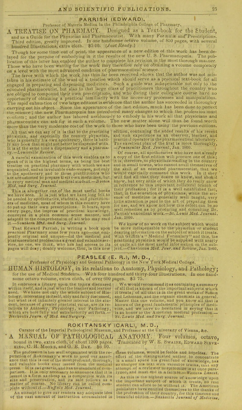 PARRISH (EDWARD), > Professor of Materia Medicii lu the I'liiladclphia College of Pharmacy. A TREATISE ON PHAUMAOV. Desi^^ued as a Text-book for the Student, niul us a Guide for the Physician and Pharmuceutisl. With many Formulae aud'PrescriptiDns. Third edition, greatly improved. In one liandsoiiie octavo volume, of 850 pages, with beveral hundred Illustraiions,' extra cloth. $5 00. (Just Heady.) Tbou-h (or some time out of print, the appearance of a new edition of this work has been de- laved for the purpose of embodying in it the results of the new U. S. Pharmacopujia. The pub- lication of this latier has enabled the author to complete his revision in the most thorough ma.,iier. Those who have bt-en waiting for the work mny therefore rely on oinaining a volume completely on a level with the most advanced condition of pharmaceuticur.science. Tne favor with which the work has thus far been received shows that the author was not mis- taken in his estimate of thtj'want of a treatise which should serve as a prucucul text-book for all engaged in preparing and dispensing medicines. Such a guide was indispensable not only to ihe etUicaled pharmaceutist, but also to that large class of praciilioners throughout the country who are obliged to compound their own procriptions, and who during their collegiate course have no opportunitv of obtaining a practical familiarity with llie neces>ary processes and manipulations. The rapid'exhaustion of two large editions is evidence that the author has succeeded in thoroughly carrying out his object. Since the appearance of the last edition, much has been done to perlect ■the scieiice ; the new Pharmacopceia has introduced many changes to which the profession must oi.iilbrm; and the author has labored assiduously to embody in his work all that physicians and pharmaceutists can ask fof in such a volume. The new matter alone will thus be found worth more than the very moderate cost of the work to those who have been using the previous editions. All that we can say of it is that to the practising physician, and especially the country physician, wlio is generally his own npoihecary, tlieie is hard- ly any fiooK that might not better be dispensed witti. It is at the same time a dispensatory and a pharma- cy.—Louisville Revieta. A careful examination of this work enables ns to speak of it in the highest terms, as being the best treatise on practical pharmacy with which we aie acquainted, and an invaluable tiirfe-mecwm, not only to the apothecary and to those practitioners who are accustomed to prepare tl eir own medicines, but to every medical man and medical student.—£oslon Med. and Surg. Journal. This is altogether one of the most useful books we have seen. It is just what we have long felt to be needed by apothecaries, students, aiid practition- ers of medicine, most of whom in this country have to put up their own prescriptions. It bears, upon every page, the impress of practical knowledge, conveyed in a plain common sense manner, and adapteJ to the comprehension of all who may read it Southern Mtd. and Surg. Journal. That Edward Parrish, in writing a book upon practical Pharmacy some few years ago—one emi- nently original and unique—did the medical and pharmaceutical professions a great and valuable ser- vice, no ime, we think, who has had access to its pages will deay; doubly welcome, then, is this new edition, containing the added results of his recent and rich experience as an observer, teacher, and practic il operator in the pharmaceutical laboratory. The excellent plan of the first is more thoroughly, —Peninsular Med. Journal, Jan. 1800. j Of course, all apothecaries who liave not already a copy of the first edition will procare one of this; it is, therefore, to physicians residing in tlie country and in small towns, who cannot avail themselves of the skill of an educated pharmaceutist, that we would espfcially commend this work. In it they ' will find all that they desire to know, and should know, but very httle of which they do really .inow in rel'erence to this important collateral branch of tlieir profession; for it is a well established fact, that, in the education of physicians, while the sci- ence of medicine is generally well taught, very little attention is paid to the art of preparing them for use, and we know not how lliis defect can be so well remedied as by procuring and consulting Dr. Parrish'8 excellent work.—Si. Louis Med. Journal. Jan.lSUO. We know of no work on the subject which would be more indispensable to the pliysiciun or student desiring information on the subjectof which it treats. With Griffith's Medicil Formulary and this, the practising physician would be suppiied with nearly or quite all the most useful inforinali(m on the sub- ject.—Charleston Med. Jour, and Review, Jixn. iBtiO. PEASLEE (E. R.), M. D., Professor of Physiology and General Pathology in the New York Medical College. HUMAN HISTOLOG-Y, in its relations to Anatomy, Physiology, and Pathology^ for the use of Medical Students. With four hundred aiTd thirty-four illustrations. In one hand- some octavo volume, extra cloth, of over tiOO pages. $3 75. We would recommend it as containing a summary of all that is known of the important subjects which it treats; of all that is in the great works of Simon and Lehinann, and tlie organic chemists in general. Master this one volume, and you know all that is known of the great fundamental principles of medi- cine, and we Imve no hesitation in saying that it is an honor to the American medical profession.— St. Louis Mtd. and Surg. Journal. It embraces a library upon the topics discussed within Itself,andisjust wliatthe teacherandlearner need. We have not only the whole subject of His- tology, interesting in itself, ably and fully discussed, but what 18 ol inhnitely greater intereat to the stu- dent, because of greater practical value, are its re- lations to Anatomy, Physiology, and Pathology, which are here fully and satisfactorily set forth.— Nashville Journ. of Med, and Surgery. ROKITANSKY Cnrator of the Imperial Pathological Museum, A MANUAL OP PATHOLOGICAL bound in two, extra cloth, of about lliOO pages. KING, G. H. Moore, and G. E. Dav. $ti 00. The profession is too well acquainted with the re- putati(m of Ilokitunsky's work to need our assur- ance that this is one of the moslprofound. thorougii, and valuable books ever issued from the medical press. It IS jui «e»«ri<i, uud has no siuudarU of ciim- parison. It is only necessary to announce that it is issued in a form as cheap us is com|)atil>le witli its size and preservation, and its sale lollowa as a matter of course. No library can be called com- plete without if.—Buffalo Med. Journal. An attempt to give our reuUcrs any adequate idea of the vast amount of iustructiou accumulated in (CARL), M.D., and Professor at the University of Vienna, &o. ANATOMY. Four volumes, octavo, Translated by W. K. Swaine, Edwakd Sikvk- tliese volumes, would be feeble and hopeless. The effort of the distinguished author to concentrate in a small space his great fund of knowledge, lias so chargeU lUS text witli vuluaUle iruilis, tiiai any attempt of a reviewer to epitomize is at once |)ara- lyzcd,and must end in a failure IVestetn Lancet. As this IS the highest source of knowledge upon tlie important subject of which it treats, no real student can alTord to be without it. The American publishers have entitled themselves to the thanks of the profesViion of llieir country, for this timeous and beautiful edition.—A'aiAuiHe Journal of Medicmt.