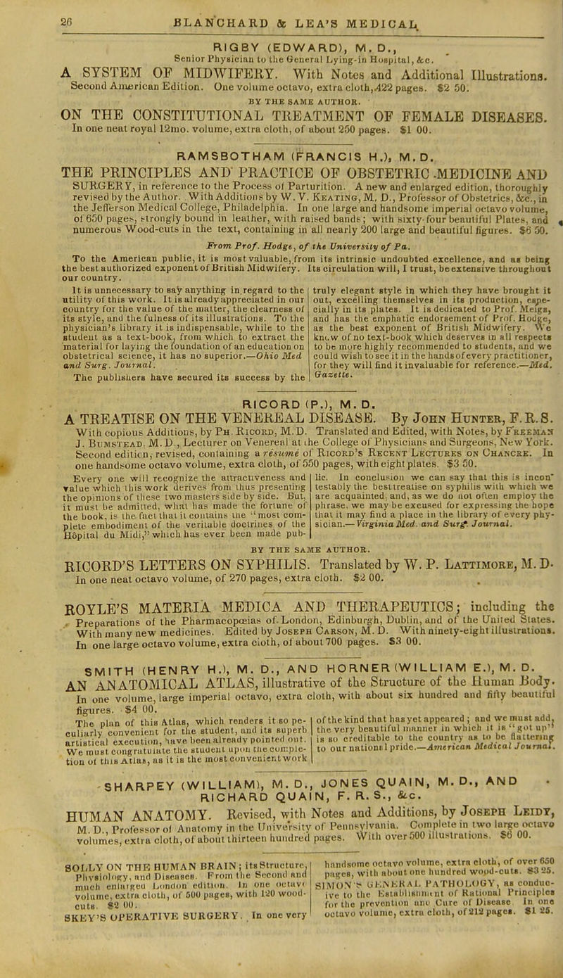 RIGBY (EDWARD), M.D., Senior Physician to the General Lying-in Hosiiital, &c. A SYSTEM OP MIDWIFERY. With Notes and Additional IlluBtrationa. Second Aniisrican Edition. One volume octavo, extra cloth,.422 pages. 82 50. BY THE SAME AUTHOR. ON THE CONSTITUTIONAL TREATMENT OF FEMALE DISEASES. In one neat royal 12mo. volume, extra cloth, of about 250 pages. $1 00. RAMSBOTHAM (FRANCIS H.), M.D. THE PRINCIPLES AND PRACTICE OP OBSTETRIC -MEDICINE AND SURGER Y, in reference to the Process of Parturition. A new and enlarged edition, thoroughly revised by the Author. With Additions by W. V. Keating, M, D., Professor of Obstetrics, &c., in the Jefferson Medical College, Philadelphia. In one large and handsome imperial octavo volume, of 650 pages, strongly bound in leather, with raised bands; with sixty-four beautiful Plates, and numerous Wood-cuts in the text, containing in all nearly 200 large and beautiful figures. $6 50. From Prof. Hodge, of the University of Pa. To the American public, it is most valuable, from its intrinsic undoubted excellence, and as being the best authorized exponent of British Midwifery. Its circulation will, I trust, beextensive throughout our country. It is unnecessary to say anything in.regard to the utility of this work. It is already appreciated in our country for the value of the matter, tlie clearness of its style, and the fulness of its illustrations. To the physician's library it is indispensable, while to the student as a text-book, from which to extract the material for laying the foundation of an education on obstetrical science, it has no superior.—Ohio Med and Surg. Journal. The publisiiers have secured its success by the truly elegant style in which they have brought it out, excelling themselves in its production, espe- cially in its plates. It is dedicated to Prof. Meigs, and has the emphatic endorsement of Prof. Hodge, as the best exponent of British Midwifery. We km.w of no text-book which deserves in all respects to be more highly recommended to students, and we could wish to see it in the Imndsofevery practitioner, for they will find it invaluable for reference.—Med. Gazette. RICORD (P.), M. D. A TREATISE ON THE VENEREAL DISEASE. By John Hunter, F.R.S. With copious Additions, by Ph. Ricord, M. D. Translated and Edited, with Notes, by F'reemak J. BtiMSTKAD. M. D , Lecturer on Venereal at the College of Physicians and Surgeons, New York. Second edititn, revised, containing a resume of Ricord's Recent Lectures on Chancre. In one handsome octavo volume, extra cloth, of 550 pages, with eight plates. $3 50. Every one will recognize the atiracuveness and ralue which ihiswork derives from ihus presenting the opinions of these two masters side by side. Bui, it must be admitted, what has made the fortune of the book, is the fact thai ii contains me ''most com- plete embodiment of the veritable doctrines of the Hopital du Midi, which has ever been made pub- lic. In conclusion we can say that this is incon testably the best treatise on syphilis wiih which we are acquainted, and, as we do not often employ the phrase, we may be excused for expressing the hope that it may find a place in the library of every phy- sician.— Virginia Med. and Sur^. Journal. BY THE SAME AUTHOR. RICORD'S LETTERS ON SYPHILIS. Translated by W. P. Lattimore, M. D- In one neat octavo volume, of 270 pages, extra cloth. $2 00. ROYLE'S MATERIA MEDICA AND THERAPEUTICS; including the Preparations of the Pharmacopoeias of London, Edinburgh, Dublin, and of the United Slates. With many new medicines. Edited by Joseph Carson, M. D. With ninety-eight illustration*. In one large octavo volume, extra cloth, ol about 700 pages. 83 00. SMITH (HENRY H.), M. D., AND H O RN E R (W I L LI A M E.),M,D. AN ANATOMICAL ATLAS, illustrative of the Structure of the Human Body. In one volume, large imperial octavo, extra cloth, with about six hundred and lil\y beautiful figures. $4 00. The plan of this Atlas, which renders it so pe- culiarly convenient for the student, and its superb artistical execution, have been already pointed out. We must congratulate the siudeui upon the conLple- tion ol this Alias, as it is the most convenient work of the kind that hasyet appeared ; and we must add. the very beautiful manner in which it is got up'' is so creditable to the country as to be fluttering to our nationiil pride.—American Medical Journal. SHARPEY (WILLIAM), M.D,, JONES QUAIN, M.D., AND RICHARD QUAIN, F. R. S., &c. HUMAN ANATOMY. Revised, with Notes and Additions, by Joseph Lkidt, M. D., Professor of Anatomy in the University of Pennsylvania. Complete in two large octavo volumes, extra cloth, ofuboiU thirteen hundred pages. With over 500 illustrations. $b 00. SOLLY ON THK HUMAN BRAIN ; its Structure. Physiology, and Diseases. From the Second and much enluiRCU London edition. In one oclavf volume, extra cloth, of 600 pages, with 120 wood- cuts. «2 00. SKEY'S OPERATIVE SURGERY. In one very handsome octavo volume, extra cloth, of over 650 pages, with about one hundred wood-cuts. 83 25. SIM ON f UKNKKAl. PATHOLOGY, as conduc- ive to the KstabliBliiiK nt of Rational Principles for the prevention uni' Cure ot Disease In one octavo volume, extra cloth, of 2ia pages. 81 25.