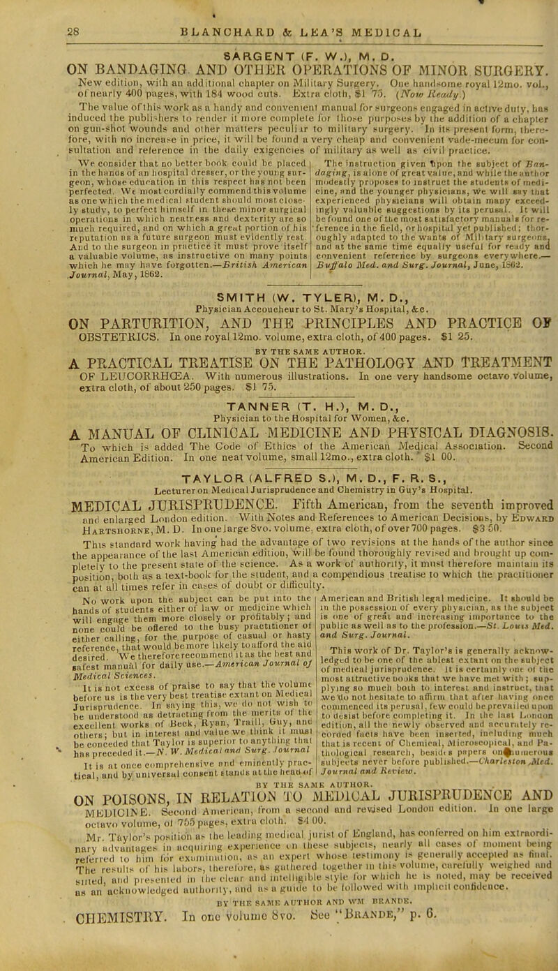 SARGENT (F. W.), M. D. ON BANDAGING. AND OTHER OPERATIONS OF MINOR SURGERY. New editii)!), with an ncldilional ehapler on Mililary Surgery. One handsome royul 12ino. vol., ol nearly 400 pag:es, witii 184 wood cuts. Extra cloth, $1 7.'). (Now Re.atly.) The value of this work as a linndy and convenient manual for s-nrgeons engaged in active dutv, has induced the publi -hers to render it more complete for tho.-e purposes by the addition of a chapter on gun-sliol wounds and other matters peculiir to mililary surgery. In its present form, there- lore, with no increase in price, it will be foinul a very cheap and convenient vade-mecum for con- sultation and reference in the daily exigencies of military as well as civil practice. We consider that no better hook could be placed in the hiinus of an liospitnl clresecr, or the young sur- geon, whose education in this respect has not been perfected. Wt most cordially cominend this volume as one which the medical ftudent shcjuld nidstelose ly Btudv, to perfect himself in these minor surgical operations in which neatness and dexterity are so much required, and on which a grciit portion of his reputation as a future surgeon must evidently rest. And to ihe surgeon in practice it must prove itself a valuable volume, as instructive on many points which he may hiive forgotten.—British American Journal, May, 1862. The instruction given *pon the subject of Snn- (laging, isulone of greatviilue.and while theantlior modcBlly proposes to instruct the students of medi- cine, iind the younger physicians, yin will say tliat experienced phjBicians will obtain maoy exceed- ingly valuable suggestiuns by its perusal. It will be found one of the moEt sutisfactory manuals for re- ference ia the field, or hospital yet published; thor- oughly adapted to the wants of Military surgeims. and at the same time equally useful for re.idy ana convenient reference by surgeons everywhere.— Bvffalo Med. and Surg. Journal, June, Ibdi. SMITH (W. TYLER), M. D., Physician Accoucheur to St. Mary's Hospital, &e. ON PARTURITION, AND THE PRINCIPLES AND PRACTICE OF OBSTETKIUS. In one royall2mo. volume, extra cloth, of 400 pages. $1 25. BY THE SAME AUTHOR. A PRACTICAL TREATISE ON THE PATHOLOGY AND TREATMENT OF LEUCORRHCEA. With numerous illustrations. In one very handsome octavo volume, extra cloth, of about 250 pages. $1 75. TANNER (T. H.), M. D., Physician to the Hospital for Women, &c. A MANUAL OF CLINICAL MEDICINE AND PHYSICAL DIAGNOSIS. To which is added The Code of Ethics ol the American JVIedical Association. Second American Edition. In one neat volume, small 12mo., extra cloth.' $1 00. TAYLOR (ALFRED S.), M. D., F. R. S., Lecturer on Medical Jurisprudence and Chemistry in Guy's Hospital. MEDICAL JURISPRUDENCE. Fifth American, from the seventh improved anrl enlarged London edition. With Notes and References to American Decisions, by Edward Hartshorne, M. D. In oneJargeSvo. volume., extra cloth, of over700 pages. $.3 50. This standard work having had the advantage of two revisions at the hands of the author since the appearance of the last American edition, will be found thoroughly revised and brought up com- pletely to the present state of the science. As a work of authority, it must therefore maintain iia position, both as a text-book for the student, and a compendious treatise to which the practitioner can at all times relisr in cases of doubt or difficulty. American and British legal medicine. It sbnuld be in the possession of every physician, as llic subject No work upon the subject can be put into the hands of students either of law or medicine which will engage them more closely or profitably j and none could be oflered to the busy practitioner of either calling, for the purpose of casual or hasty reference, that would bemore likely toiiflord the aid desired We therefore recommend it as the best and safest manual for daily ase.—American Journal oj Medical Sciences. It is not excess of praise to say that the volume before us is the very best treatise extant on Medical Jurisprudence. In sii)ing this, we do not wish tc be understood as delnieting from the nienlK of the excellent works of Beck, Kynn, Traill, buy, nnc others; hut in interesi and value we think it masi be conceded that Taylor is superior to anything that has preceded it.—iV. W. Medical and Surg. Journal nt once comprehensive nnd eminently prac is one of great and increasing importance to the public as well as to the profession.—St. Louis Med. and Surg. Journal. This work of Dr. Taylor's is generally acknow- ledged to be one of the ablest extant on the subject of medical jurisprudence. 11 is certainly out oi tlie most attractive uojks that we have met with ; sup- plying so much boih to interesi and instruct, that we do not hesitate to alTiriii that afier having oiico commenced its perusal, lew could be prcvaileo upon to desist before c(unpleting it. In the last Lonuon edition, all the newly (d)Bcrved and nceuralely re- corued fuels have been inserted, including much that is recent of Clicmienl, Alicriiteopical. and Pa- thological research, bcsidi s ppers iin^uiueroua sulijeets never before published.—Charleston ^Med. Journal and Review. Itis.... ~ I- tical, aiid by universal consent stands at the head of BV THE same author. ON POISONS, IN RELATION TO MEDICAL JURISPRUDENCE AND MEDICINE. Second American, from a second and revised Loudon edition. In one large octavo volume, ol 755 pages, extra cloth. %4 00. Mr Ttivlor's posiiion as the loading inedical jurist of England, has conferred on him extraordi- narv udvaiituges in acquiring experience cn these subjects, nearly all cases o( moment Iwing relerred to him liir exuiiiiiiuiioii, as an expert whose testim.my is generally accepted as hnal. The results „f his labors, therelbre. as gathered together m this volume, carelully weighed mid silted, and pieseiiled in ihc clear and intelligible style for which he is noted, may be received as an acknowledged autlioriiy, and as a guide to be followed with implicit conhdence. BY THE SA1\1E AUTHOR AND WM BIlANtlK. CHEMISTRY. In one Volume 8vo. See Bkande, p. 6.