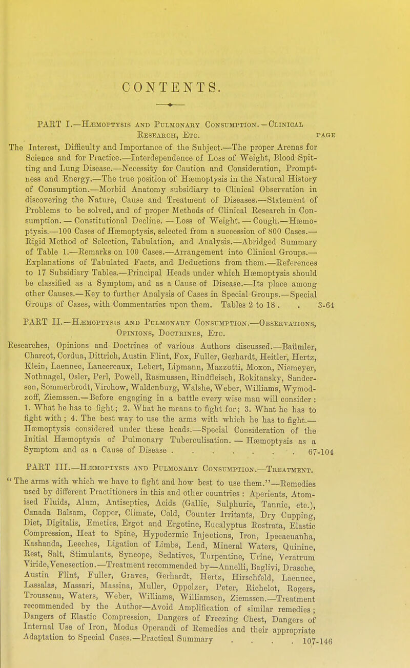 CONTENTS. paet i.—hemoptysis and pulmonary consumption. — clinical Research, Etc. page The Interest, Difficulty and Importance of the Subject.—The proper Arenas for Science and for Practice.—Interdependence of Loss of Weight, Blood Spit- ting and Lung Disease.—Necessity for Caution and Consideration, Prompt- ness and Energy.—The true position of Htetnoptysis in the Natural History of Consumption.—Morbid Anatomy subsidiary to Clinical Observation in discovering the Nature, Cause and Treatment of Diseases.—Statement of Problems to be solved, and of proper Methods of Clinical Eesearch in Con- sumption.— Constitutional Decline.—Loss of Weight. — Cough.—Hsemo- ptysis.—100 Cases of Haemoptysis, selected from a succession of 800 Cases.— Rigid Method of Selection, Tabulation, and Analysis.—Abridged Summary of Table 1.—Remarks on 100 Cases.—Arrangement into Clinical Groups.— Explanations of Tabulated Facts, and Deductions from them.—References to 17 Subsidiary Tables.—Principal Heads under which Hajmoptysis should be classified as a Symptom, and as a Cause of Disease.—Its place among other Causes.—Key to further Analysis of Cases in Special Groups.— Special Groups of Cases, with Commentaries upon them. Tables 2 to 18 . . 3-64 part ii. —haemoptysis and pulmonary consumption.—observations, Opinions, Doctrines, Etc. Researches, Opinions and Doctrines of various Authors discussed.—Baiimler, Charcot, Cordua, Dittrich, Austin Flint, Fox, Fuller, Gerhardt, Heitler, Hertz, Klein, Laennec, Lancereaux, Lebert, Lipmann, Mazzotti, Moxon, Niemeyer, Nothnagel, Osier, Perl, Powell, Rasmussen, Rindfleisch, Rokitansky, Sander- son, Sommerbrodt, Virchow, Waldenburg, Walshe, Weber, Williams, Wymod- zolf, Ziemssen.—Before engaging in a battle every wise man will consider : 1. What he has to fight; 2. What ho means to fight for; 3. What he has to fight with; 4. The best way to use the arms with which he has to fight.— Hcemoptysis considered under these heads.—Special Consideration of the Initial Haemoptysis of Pulmonary Tuberculisation. — Haemoptysis as a Symptom and as a Cause of Disease . . . . . . .67-104 PART III.—HiEMOPTYSIS AND Pulmonary Consumption.—Treatment.  The arms with which we have to fight and how best to use them.—Remedies used by dififerent Practitioners in this and other countries : Aperients, Atom- ised Fluids, Alum, Antiseptics, Acids (Gallic, Sulphuric, Tannic, etc.), Canada Balsam, Copper, Climate, Cold, Counter Irritants, Dry Cupping' Diet, DigitaUs, Emetics, Ergot and Ergotine, Eucalyptus Rostrata, Elastic Compression, Heat to Spine, Hypodermic Injections, Iron, Ipecacuanha, Kashanda, Leeches, Ligation of Limbs, Lead, Mineral Waters, Quinine, Rest, Salt, Stimulants, Syncope, Sedatives, Turpentine, Urine, Veratrum Viride,Venesection.—Treatment recommended by—Annelli, Baglivi, Drasche, Austin Flint, Fuller, Graves, Gerhardt, Hertz, Hirschfeld, Laennec', Lassalas, Massari, Massina, Muller, Oppolzer, Peter, Eichelot, Rogers, Trousseau, Waters, Weber, Williams, Williamson, Ziemssen.—Treatment recommended by the Author—Avoid Amplification of similar remedies ; Dangers of Elastic Compression, Dangers of Freezing Chest, Dangers of Internal Use of Iron, Modus Operandi of Remedies and their appropriate Adaptation to Special Cases.—Practical Summary .... 107-146