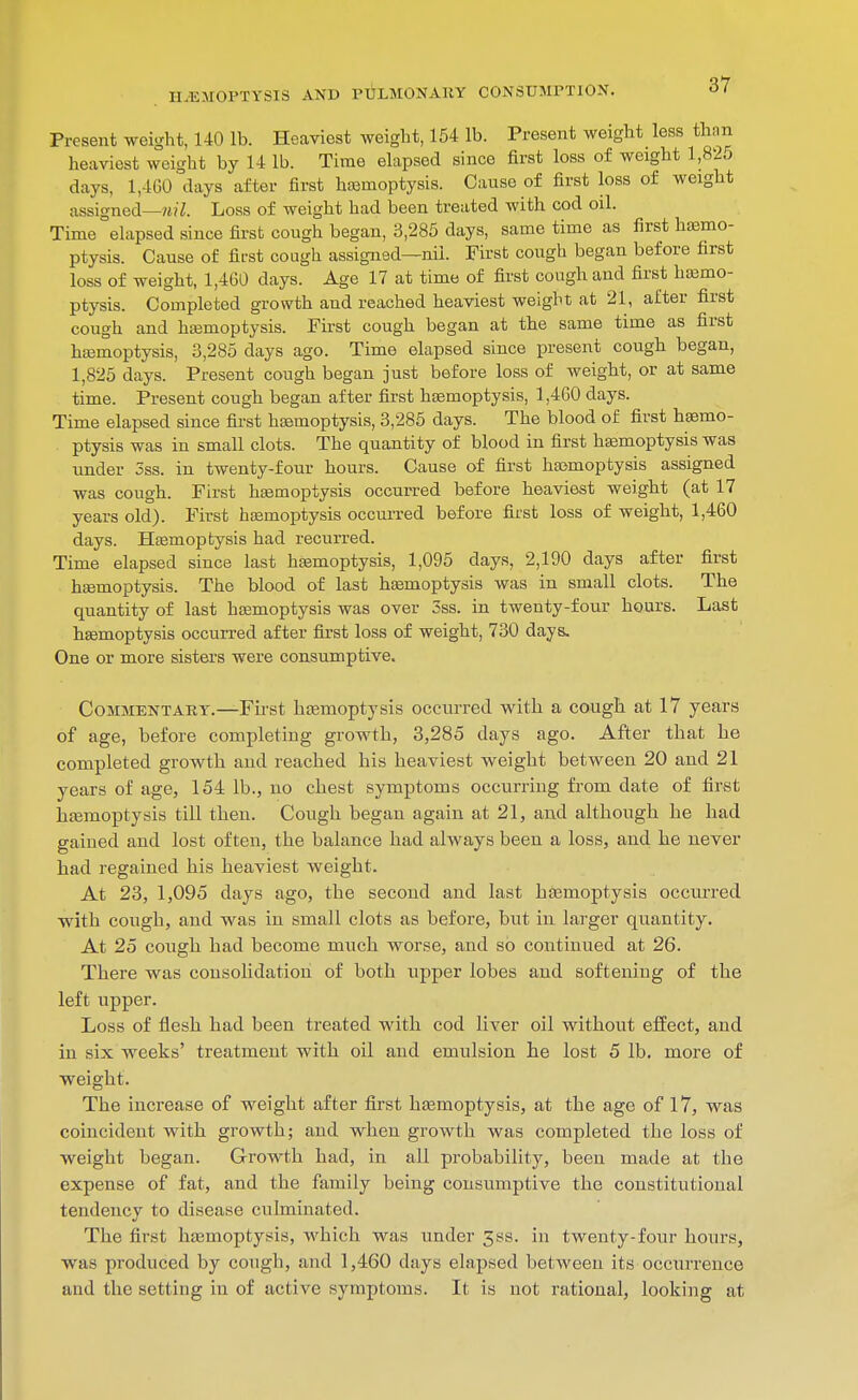 Present weight, 140 lb. Heaviest weight, 154 lb. Present weight_ less than heaviest weight by 14 lb. Time elapsed since first loss of weight 1,825 days, 1,460 days after first haemoptysis. Cause of first loss of weight assigned—/t?7. Loss of weight had been treated with cod oil. Time elapsed since first cough began, 3,285 days, same time as first haemo- ptysis. Cause of first cough assigned—nil. First cough began before first loss of weight, 1,460 days. Age 17 at time of first cough and first haemo- ptysis. Completed growth and reached heaviest weight at 21, after first cough and hajmoptysis. First cough began at the same time as first ha3moptysis, 3,285 days ago. Time elapsed since present cough began, 1,825 days. Present cough began just before loss of weight, or at same time. Present cough began after first haemoptysis, 1,460 days. Time elapsed since fii-st haemoptysis, 3,285 days. The blood of first haemo- ptysis was in small clots. The quantity of blood in first hajmoptysis was under 3ss. in twenty-four hours. Cause of first haemoptysis assigned was cough. First hemoptysis occurred before heaviest weight (at 17 years old). First haemoptysis occurred before first loss of weight, 1,460 days. Heemoptysis had recurred. Time elapsed since last hismoptysis, 1,095 days, 2,190 days after first heemoptysis. The blood of last heemoptysis was in small clots. The quantity of last haemoptysis was over 3ss. in twenty-four hours. Last haemoptysis occurred after first loss of weight, 730 days. One or more sisters were consumptive. Commentary.—First haemoptysis occuiTed with a cough at 17 years of age, before completing growth, 3,285 days ago. After that he completed growth and reached his heaviest weight between 20 and 21 years of age, 154 lb., no chest symptoms occurring from date of first haemoptysis till then. Cough began again at 21, and although he had gained and lost often, the balance had always been a loss, and he never had regained his heaviest weight. At 23, 1,095 days ago, the second and last hfemoptysis occurred ■with cough, and was in small clots as before, but in larger quantity. At 25 cough had become much worse, and so continued at 26. There was consolidation of both upper lobes and softening of the left upper. Loss of flesh had been treated with cod liver oil without effect, and in six weeks' treatment with oil and emulsion he lost 5 lb. more of weight. The increase of weight after first haemoptysis, at the age of 17, was coincident with growth; and when growth was completed the loss of weight began. Growth had, in all probability, been made at the expense of fat, and the family being consumptive the constitutional tendency to disease culminated. The first hasmoptysis, which was under 3ss. in twenty-four hours, was produced by cough, and 1,460 days elapsed between its occxirrence and the setting in of active symptoms. It is not rational, looking at