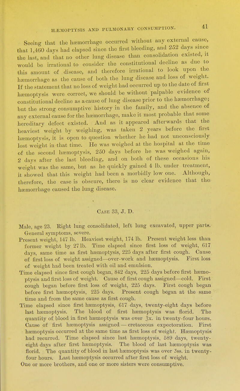 Seeing that the hiemorrhage occurred without auy external caune, that 1,460 days had ehipsed since the first bleeding, and 252 days since the hist, and that no other lung disease than consolidation existed, it Avould be irrational to consider the constitutional dechne as due to this amount of disease, and therefore irrational to look upon the hajmorrhage as the cause of both the hmg disease and loss of weight. If the statement that no loss of weight had occurred up to the date of first htemoptysis were correct, we should be without palpable evidence of constitutional dechne as a cause of lung disease prior to the hasmorrhage; but the strong consumptive history in the family, and the absence of any external cause for the hajmorrhage, make it most probable that some hereditary defect existed. And as it appeared afterwards that the heaviest weight by weighing, was taken 2 years before the first hiBmoptysis, it is. open to question whether he had not unconsciously lost weight in that time. Pie was weighed at the hospital at the time of the second hajmoptysis, 250 days before he was weighed again, 2 days after the last bleeding, and on both of these occasions his weight was the same, but as he quickly gained 4 lb. under treatment, it showed that this weight had been a morbidly low one. Although, therefore, the case is obscure, there is no clear evidence that the. hasmorrhage caused the lung disease. Case 33, J. D. Male, age 23. Right lung consolidated, left lung excavated, upper parts. General symptoms, severe. Present weight, 147 lb. Heaviest weight, 174 lb. Present weight less than former weight by 271b. Time elapsed since first loss of weight, 617 days, same time as first hsemoptysis, 225 days after first cough. Cause of first loss of weight assigned—over-work and hsemoptysis. First loss of weight had been treated with oil and emulsion. Time elapsed since first cough began, 842 days, 225 days before first haemo- ptysis and first loss of weight. Cause of first cough assigned—cold. First cough began before fijst loss of weight, 225 days. First cough began before first hsemoptysis, 225 days. Present cough began at the same time and from the same cause as first cough. Time elapsed since first hsemoptysis, 617 days, twenty-eight days before last haemoptysis. The blood of first hsemoptysis was florid. The quantity of blood in first hsemoptysis was over Jx. in twenty-four hours. Cause of first haemoptysis assigned — cretaceous expectoration. First hasmoptysis occurred at the same time as first loss of weight. Hasmoptysis had recurred. Time elapsed since last hasmoptysis, 589 days, twenty- eight days after first hasmoptysis. The blood of last hemoptysis was florid. The quantity of blood in last haemoptysis was over 3ss. in twenty- four hours. Last hemoptysis occurred after first loss of weight. One or more brothers, and one or more sisters were consumptive.