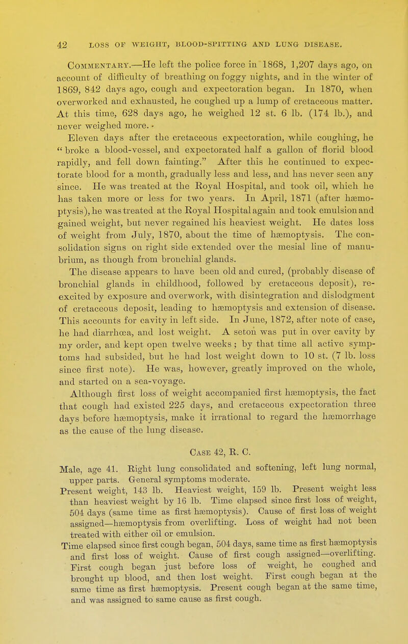 CoMMKNTARY.—He left the police force in 1868, 1,207 days ago, on accoiuit of difficulty of breathing on foggy nights, and in the winter of 1869, 842 days ago, cough and expectoration began. In 1870, when overworked and exhausted, he coughed up a lump of cretaceous matter. At this time, 628 days ago, he weighed 12 st. 6 lb. (174 lb.), and never weighed more. • Eleven days after the cretaceous expectoration, while coughing, he  broke a blood-vessel, and expectorated half a gallon of florid blood rapidly, and fell down fainting. After this he continued to expec- torate blood for a mouth, gradually less and less, and has never seen any since. He was treated at the Royal Hospital, and took oil, which he has taken more or less for two years. In April, 1871 (after hazmo- ptysis),he was treated at the Royal Hospital again and took emulsion and gained weight, but never regained his heaviest weight. He dates loss of weight from July, 1870, about the time of hasmoptysis. The con- solidation signs on right side extended over the mesial line of manu- brium, as though from bronchial glands. The disease appears to have been old and cured, (probably disease of bronchial glands in childhood, followed by cretaceous deposit), re- excited by exposure and overwork, with disintegration and dislodgment of cretaceous deposit, leading to hasmoptysis and extension of disease. This accounts for cavity in left side. In June, 1872, after note of case, he had diarrhoea, and lost weight. A seton was put in over cavity by my order, and kept open twelve weeks; by that time all active symp- toms had subsided, but he had lost weight down to 10 st. (7 lb. loss since first note). He was, however, greatly improved on the whole, and started on a sea-voyage. Although first loss of weight accompanied fii'st htemoptysis, the fact that cough had existed 225 days, and cretaceous expectoration three days before hajmoptysis, make it irrational to regard the hemorrhage as the cause of the lung disease. Case 42, R. C. Male, age 41. Right lung consolidated and softening, left lung normal, upper parts. General symptoms moderate. Present weight, 143 lb. Heaviest weight, 159 lb. Present weight less than heaviest weight by 16 lb. Time elapsed since first loss of weight, 504 days (same time as first hfemoptysis). Cause of first loss of weight assigned—haamoptysis from overlifting. Loss of weight had not been treated with either oil or emulsion. Time elapsed since first cough began, 504 days, same time as first hemoptysis and first loss of weight. Cause of first cough assigned—overhf ting. First cough began just before loss of weight, he coughed and brought up blood, and then lost weight. First cough began at the same time as first hsemoptysis. Present cough began at the same time, and was assigned to same cause as first cough.