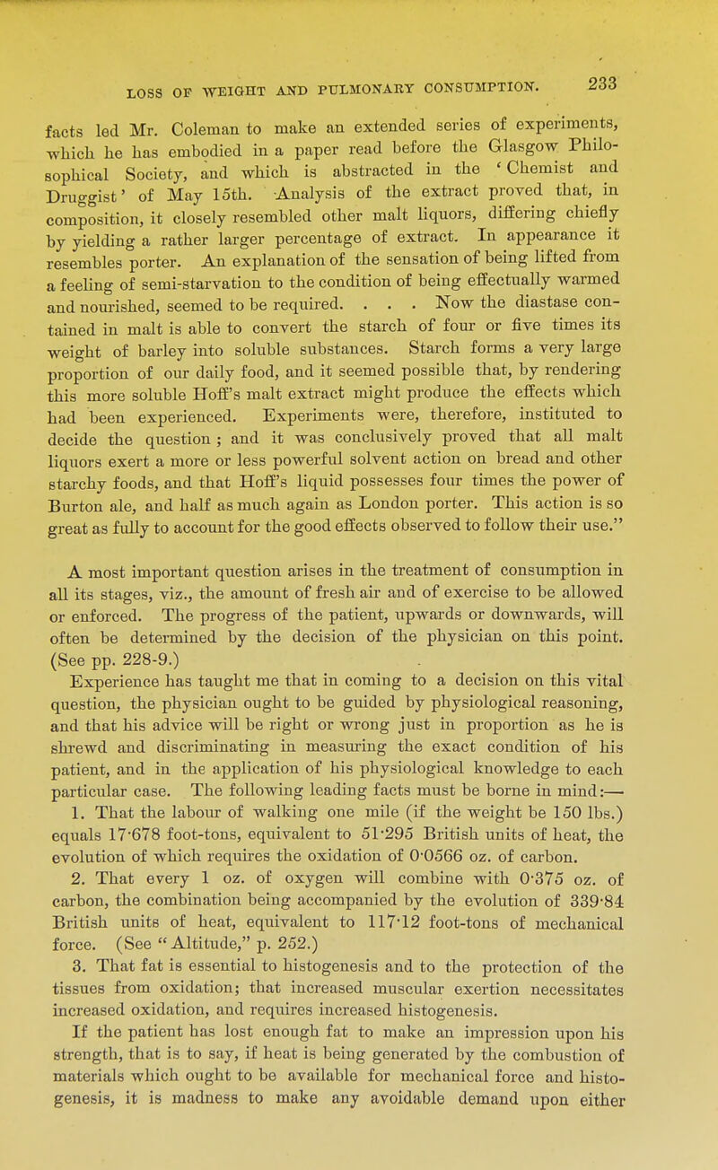 facts led Mr, Coleman to make an extended series of experiments, which lie has embodied in a paper read before the Glasgow Philo- sophical Society, and which is abstracted in the 'Chemist and Druggist' of May 15th. Analysis of the extract proved that, in composition, it closely resembled other malt liquors, differing chiefly by yielding a rather larger percentage of extract. In appearance it resembles porter. An explanation of the sensation of being lifted from a feeling of semi-starvation to the condition of being efEectually warmed and nourished, seemed to be required. . . . Now the diastase con- tained in malt is able to convert the starch of four or five times its weight of barley into soluble substances. Starch forms a very large proportion of our daily food, and it seemed possible that, by rendering this more soluble Hoff's malt extract might produce the effects which had been experienced. Experiments were, therefore, instituted to decide the question ; and it was conclusively proved that all malt liquors exert a more or less powerful solvent action on bread and other starchy foods, and that Hoff's liquid possesses four times the power of Burton ale, and half as much again as London porter. This action is so great as fully to account for the good effects observed to follow their use. A most important question arises in the treatment of consumption in all its stages, viz., the amount of fresh air and of exercise to be allowed or enforced. The progress of the patient, upwards or downwards, will often be detei-mined by the decision of the physician on this point. (See pp. 228-9.) Experience has taught me that in coming to a decision on this vital question, the physician ought to be guided by physiological reasoning, and that his advice will be right or wrong just in proportion as he is shrewd and discriminating in measuring the exact condition of his patient, and in the application of his physiological knowledge to each particular case. The following leading facts must be borne in mind:— 1. That the labom- of walking one mile (if the weight be 150 lbs.) equals 17678 foot-tons, equivalent to 51-295 British units of heat, the evolution of which requires the oxidation of 0-0566 oz. of carbon. 2. That every 1 oz. of oxygen will combine with 0-375 oz. of carbon, the combination being accompanied by the evolution of 339-84: British units of heat, equivalent to 117-12 foot-tons of mechanical force. (See Altitude, p. 252.) 3. That fat is essential to histogenesis and to the protection of the tissues from oxidation; that increased muscular exertion necessitates increased oxidation, and requires increased histogenesis. If the patient has lost enough fat to make an impression upon his strength, that is to say, if heat is being generated by the combustion of materials which ought to be available for mechanical force and histo- genesis, it is madness to make any avoidable demand upon either