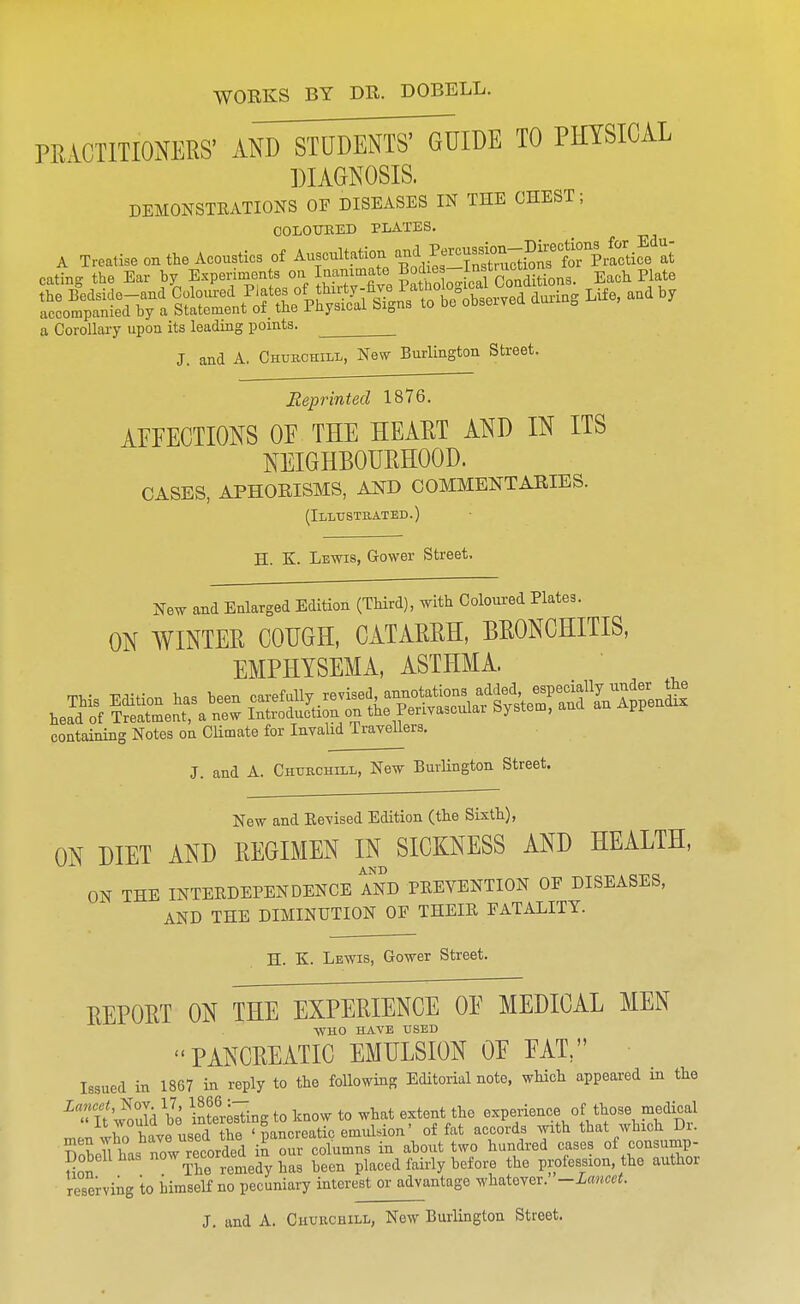 WORKS BY DR. DOBELL. PRACTITIONERS' ANTsTUDMrTGU TO PHYSICAL DIAGNOSIS. DEMONSTRATIONS OF DISEASES IN THE CHEST; OOLOtniED PLATES. A Treatise on the Acoustics of Auscultation -^J^™^?^^^^ eating the Ear by Experiments °>l I^i^'?^^.^^°JS'l„Jeal S^^^ Each Plate S^^^^eVhTlltZ^^^^ a Corollary upon its leading points. J. and A. Chubchill, New Burlington Street. Reprinted 1876. AFFECTIONS OF THE HEART AND IN ITS NEIGHBOURHOOD. CASES, APHORISMS, AlfD COMMENTARIES. (Illustrated.) H. K. Lewis, Grower Street, New and Enlarged Edition (Third), with Coloured Plates. ON WINTER COIJGH, CATARRH, BRONCHITIS, EMPHYSEMA, ASTHMA. This Edition has been --ff 1/--^^, TetSafs^tr head of Treatment, a new Introduction on the Perivascular bystem, ana u containing Notes on Climate for Invahd Travellers. J. and A. Churchill, Ne-w BurHngton Street. New and Kevised Edition (the Sixth), ON DIET AND REGIMEN IN SICKNESS AND HEALTH, AND ON THE INTERDEPENDENCE AND PREVENTION OF DISEASES, AND THE DIMINUTION OF THEIR FATALITY. H. K. Lewis, Gower Street. REPORT ON THE EXPERIENCE OF MEDICAL MEN WHO HAVE USED PANCREATIC EMULSION OF FAT/' Issued in 1867 in reply to the following Editorial note, which appeared in the ^at'w^oula bo interesting to know to what extent the experience of those medical men wC have used the ' pancreatic emiddon' of fat accords with that which Dr. ?^nVU has now recorded in our columns in about two hundred cases of consump- Dobellhas j^^^ been placed fairly before the profession, the author reserving to himself no pecuniary interest or advantage whatever. -Lancet.