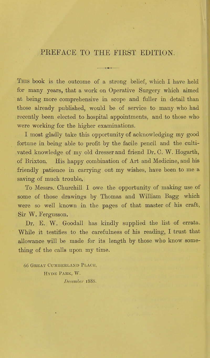 This book is the outcome of a strong belief, which I have held for many years, that a work on Operative Surgery which aimed at being more comprehensive in scope and fuller in detail than those already published, would be of service to many who had recently been elected to hospital appointments, and to those who were working for the higher examinations. I most gladly take this opportunity of acknowledging my good fortune in being able to profit by the facile pencil and the culti- vated knowledge of my old dresser and friend Dr. C. W. Hogarth, of Brixton. His happy combination of Art and Medicine, and his friendly patience in carrying out my wishes, have been to me a saving of much trouble. To Messrs. Churchill I owe the opportunity of making use of some of those drawings by Thomas and William Bagg which were so well known in the pages of that master of his craft, Sir W. Fergusson. Dr. E. W. Goodall has kindly supplied the list of errata. While it testifies to the carefulness of his reading, I trust that allowance will be made for its length by those who know some- thing of the calls upon my time. 66 Great Cumberland Place, Hyde Park, W. December 188S.